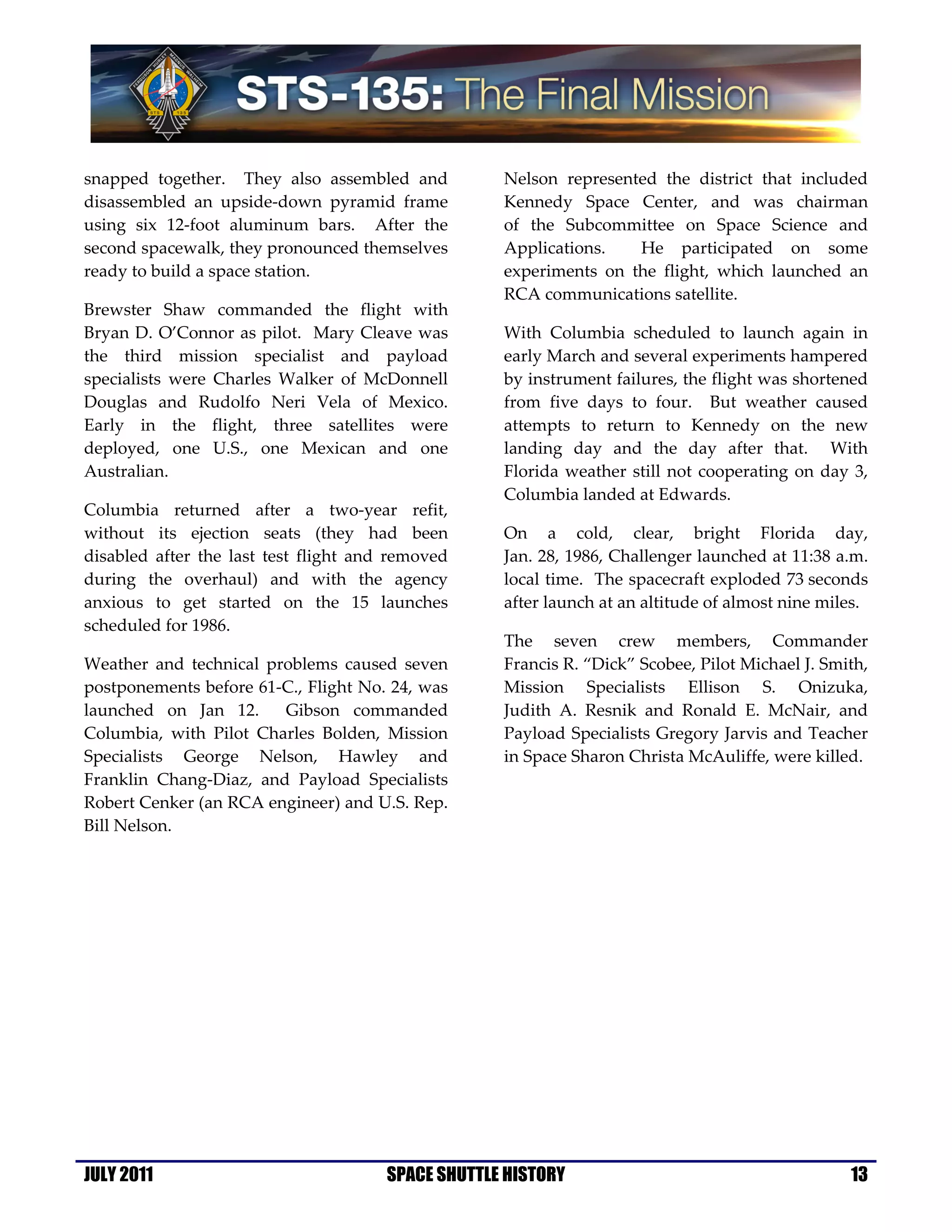 snapped together. They also assembled and           Nelson represented the district that included
disassembled an upside-down pyramid frame           Kennedy Space Center, and was chairman
using six 12-foot aluminum bars. After the          of the Subcommittee on Space Science and
second spacewalk, they pronounced themselves        Applications.   He participated on some
ready to build a space station.                     experiments on the flight, which launched an
                                                    RCA communications satellite.
Brewster Shaw commanded the flight with
Bryan D. O’Connor as pilot. Mary Cleave was         With Columbia scheduled to launch again in
the third mission specialist and payload            early March and several experiments hampered
specialists were Charles Walker of McDonnell        by instrument failures, the flight was shortened
Douglas and Rudolfo Neri Vela of Mexico.            from five days to four. But weather caused
Early in the flight, three satellites were          attempts to return to Kennedy on the new
deployed, one U.S., one Mexican and one             landing day and the day after that. With
Australian.                                         Florida weather still not cooperating on day 3,
                                                    Columbia landed at Edwards.
Columbia returned after a two-year refit,
without its ejection seats (they had been           On a cold, clear, bright Florida day,
disabled after the last test flight and removed     Jan. 28, 1986, Challenger launched at 11:38 a.m.
during the overhaul) and with the agency            local time. The spacecraft exploded 73 seconds
anxious to get started on the 15 launches           after launch at an altitude of almost nine miles.
scheduled for 1986.
                                                    The seven crew members, Commander
Weather and technical problems caused seven         Francis R. “Dick” Scobee, Pilot Michael J. Smith,
postponements before 61-C., Flight No. 24, was      Mission Specialists Ellison S. Onizuka,
launched on Jan 12.     Gibson commanded            Judith A. Resnik and Ronald E. McNair, and
Columbia, with Pilot Charles Bolden, Mission        Payload Specialists Gregory Jarvis and Teacher
Specialists George Nelson, Hawley and               in Space Sharon Christa McAuliffe, were killed.
Franklin Chang-Diaz, and Payload Specialists
Robert Cenker (an RCA engineer) and U.S. Rep.
Bill Nelson.




JULY 2011                              SPACE SHUTTLE HISTORY                                      13
 