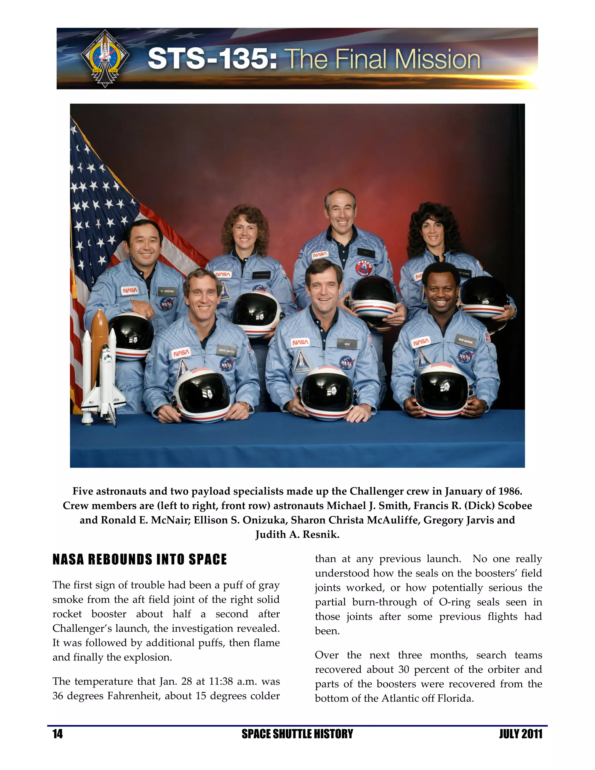 Five astronauts and two payload specialists made up the Challenger crew in January of 1986.
  Crew members are (left to right, front row) astronauts Michael J. Smith, Francis R. (Dick) Scobee
     and Ronald E. McNair; Ellison S. Onizuka, Sharon Christa McAuliffe, Gregory Jarvis and
                                           Judith A. Resnik.

NASA REBOUNDS INTO SPACE                              than at any previous launch. No one really
                                                      understood how the seals on the boosters’ field
The first sign of trouble had been a puff of gray     joints worked, or how potentially serious the
smoke from the aft field joint of the right solid     partial burn-through of O-ring seals seen in
rocket booster about half a second after              those joints after some previous flights had
Challenger’s launch, the investigation revealed.      been.
It was followed by additional puffs, then flame
and finally the explosion.                            Over the next three months, search teams
                                                      recovered about 30 percent of the orbiter and
The temperature that Jan. 28 at 11:38 a.m. was        parts of the boosters were recovered from the
36 degrees Fahrenheit, about 15 degrees colder        bottom of the Atlantic off Florida.


14                                      SPACE SHUTTLE HISTORY                               JULY 2011
 