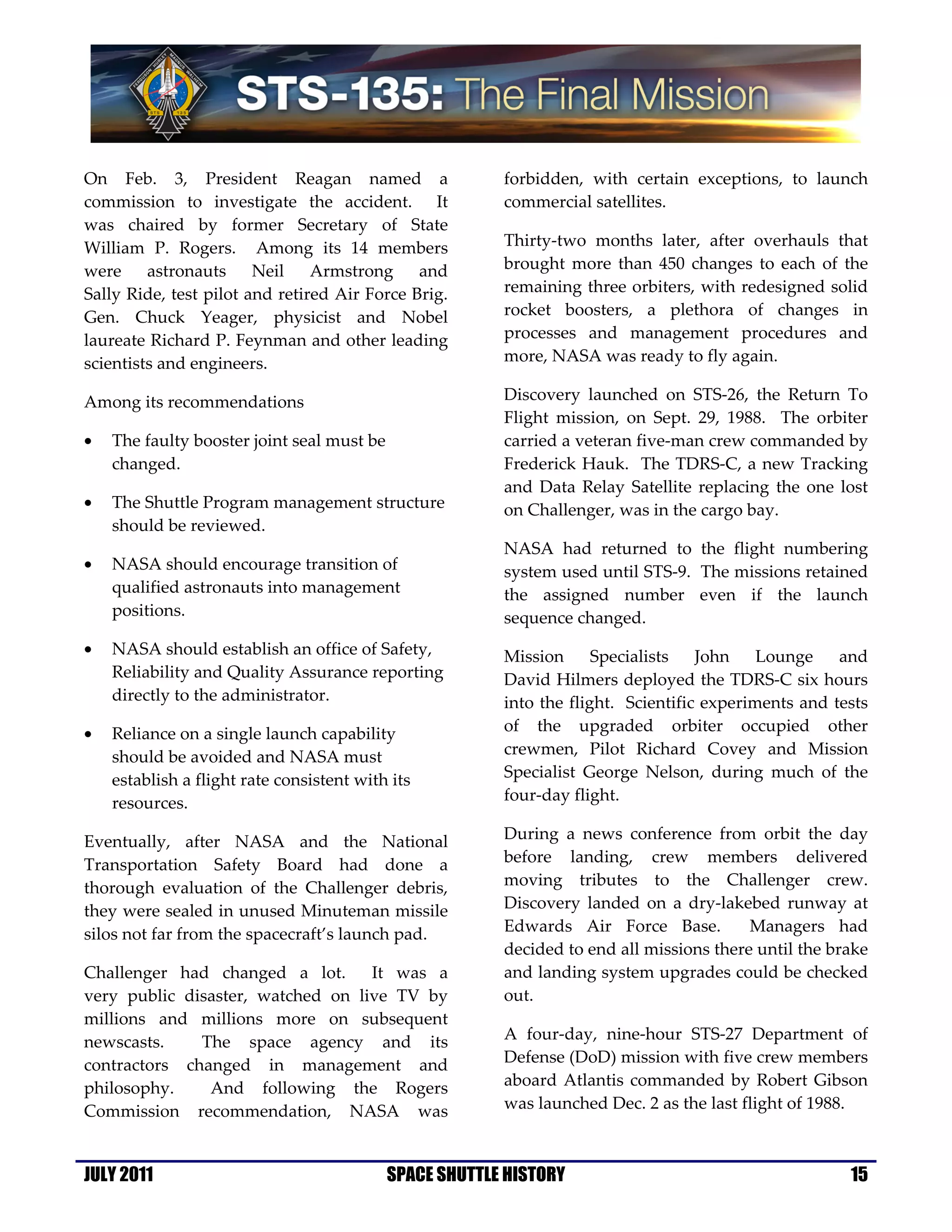 On Feb. 3, President Reagan named a                      forbidden, with certain exceptions, to launch
commission to investigate the accident. It               commercial satellites.
was chaired by former Secretary of State
William P. Rogers. Among its 14 members                  Thirty-two months later, after overhauls that
were     astronauts     Neil    Armstrong     and        brought more than 450 changes to each of the
Sally Ride, test pilot and retired Air Force Brig.       remaining three orbiters, with redesigned solid
Gen. Chuck Yeager, physicist and Nobel                   rocket boosters, a plethora of changes in
laureate Richard P. Feynman and other leading            processes and management procedures and
scientists and engineers.                                more, NASA was ready to fly again.

Among its recommendations                                Discovery launched on STS-26, the Return To
                                                         Flight mission, on Sept. 29, 1988. The orbiter
•   The faulty booster joint seal must be                carried a veteran five-man crew commanded by
    changed.                                             Frederick Hauk. The TDRS-C, a new Tracking
                                                         and Data Relay Satellite replacing the one lost
•   The Shuttle Program management structure             on Challenger, was in the cargo bay.
    should be reviewed.
                                                         NASA had returned to the flight numbering
•   NASA should encourage transition of                  system used until STS-9. The missions retained
    qualified astronauts into management                 the assigned number even if the launch
    positions.                                           sequence changed.
•   NASA should establish an office of Safety,           Mission      Specialists   John    Lounge    and
    Reliability and Quality Assurance reporting          David Hilmers deployed the TDRS-C six hours
    directly to the administrator.                       into the flight. Scientific experiments and tests
•   Reliance on a single launch capability               of the upgraded orbiter occupied other
    should be avoided and NASA must                      crewmen, Pilot Richard Covey and Mission
    establish a flight rate consistent with its          Specialist George Nelson, during much of the
    resources.                                           four-day flight.

Eventually, after NASA and the National                  During a news conference from orbit the day
Transportation Safety Board had done a                   before landing, crew members delivered
thorough evaluation of the Challenger debris,            moving tributes to the Challenger crew.
they were sealed in unused Minuteman missile             Discovery landed on a dry-lakebed runway at
silos not far from the spacecraft’s launch pad.          Edwards Air Force Base.          Managers had
                                                         decided to end all missions there until the brake
Challenger had changed a lot.      It was a              and landing system upgrades could be checked
very public disaster, watched on live TV by              out.
millions and millions more on subsequent
newscasts.    The space agency and its                   A four-day, nine-hour STS-27 Department of
contractors changed in management and                    Defense (DoD) mission with five crew members
philosophy.    And following the Rogers                  aboard Atlantis commanded by Robert Gibson
Commission recommendation, NASA was                      was launched Dec. 2 as the last flight of 1988.



JULY 2011                                   SPACE SHUTTLE HISTORY                                      15
 