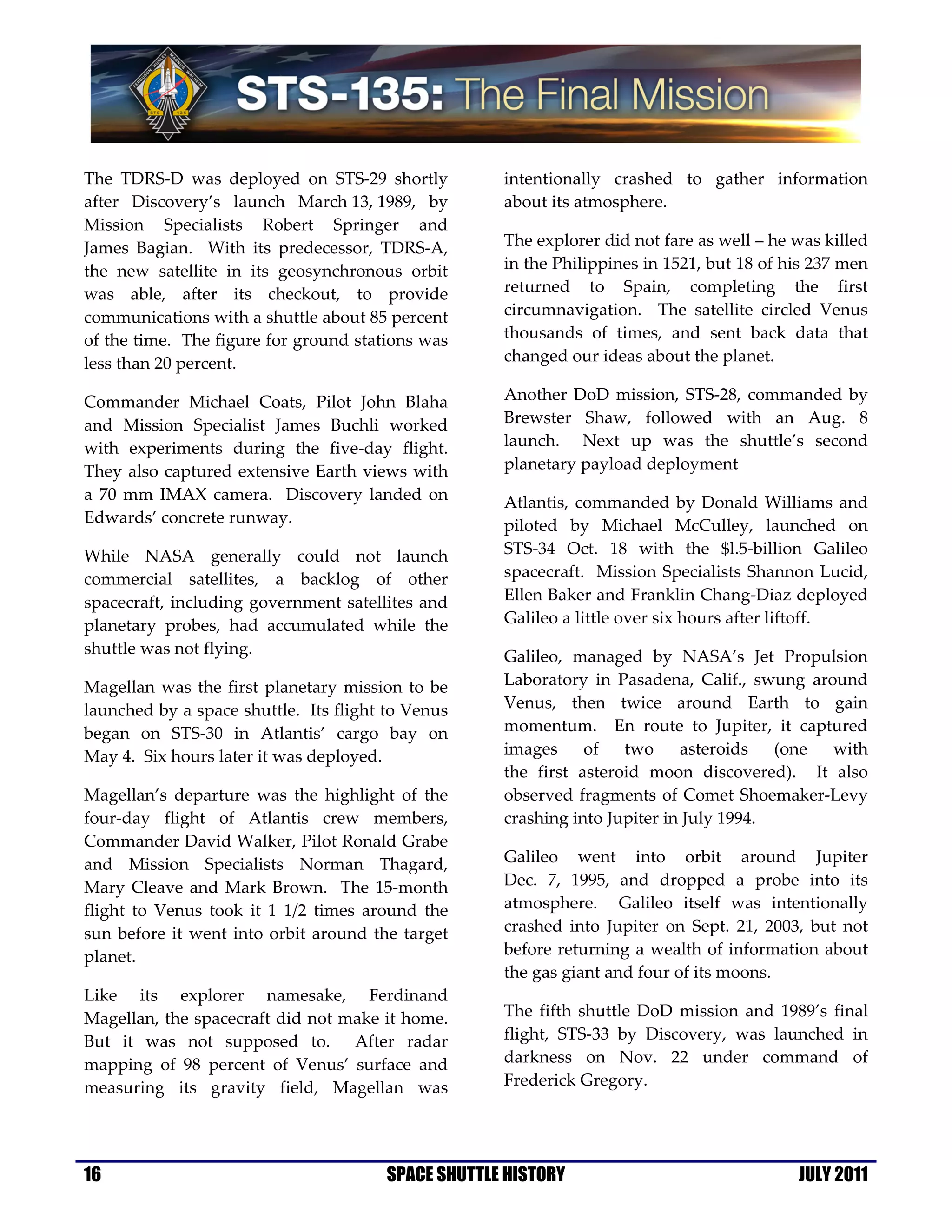 The TDRS-D was deployed on STS-29 shortly           intentionally crashed to gather information
after Discovery’s launch March 13, 1989, by         about its atmosphere.
Mission Specialists Robert Springer and
James Bagian. With its predecessor, TDRS-A,         The explorer did not fare as well – he was killed
the new satellite in its geosynchronous orbit       in the Philippines in 1521, but 18 of his 237 men
was able, after its checkout, to provide            returned to Spain, completing the first
communications with a shuttle about 85 percent      circumnavigation. The satellite circled Venus
of the time. The figure for ground stations was     thousands of times, and sent back data that
less than 20 percent.                               changed our ideas about the planet.

Commander Michael Coats, Pilot John Blaha           Another DoD mission, STS-28, commanded by
and Mission Specialist James Buchli worked          Brewster Shaw, followed with an Aug. 8
with experiments during the five-day flight.        launch. Next up was the shuttle’s second
They also captured extensive Earth views with       planetary payload deployment
a 70 mm IMAX camera. Discovery landed on            Atlantis, commanded by Donald Williams and
Edwards’ concrete runway.                           piloted by Michael McCulley, launched on
While NASA generally could not launch               STS-34 Oct. 18 with the $l.5-billion Galileo
commercial satellites, a backlog of other           spacecraft. Mission Specialists Shannon Lucid,
spacecraft, including government satellites and     Ellen Baker and Franklin Chang-Diaz deployed
planetary probes, had accumulated while the         Galileo a little over six hours after liftoff.
shuttle was not flying.                             Galileo, managed by NASA’s Jet Propulsion
Magellan was the first planetary mission to be      Laboratory in Pasadena, Calif., swung around
launched by a space shuttle. Its flight to Venus    Venus, then twice around Earth to gain
began on STS-30 in Atlantis’ cargo bay on           momentum. En route to Jupiter, it captured
May 4. Six hours later it was deployed.             images     of   two     asteroids   (one with
                                                    the first asteroid moon discovered). It also
Magellan’s departure was the highlight of the       observed fragments of Comet Shoemaker-Levy
four-day flight of Atlantis crew members,           crashing into Jupiter in July 1994.
Commander David Walker, Pilot Ronald Grabe
and Mission Specialists Norman Thagard,             Galileo went into orbit around Jupiter
Mary Cleave and Mark Brown. The 15-month            Dec. 7, 1995, and dropped a probe into its
flight to Venus took it 1 1/2 times around the      atmosphere. Galileo itself was intentionally
sun before it went into orbit around the target     crashed into Jupiter on Sept. 21, 2003, but not
planet.                                             before returning a wealth of information about
                                                    the gas giant and four of its moons.
Like its explorer namesake, Ferdinand
Magellan, the spacecraft did not make it home.      The fifth shuttle DoD mission and 1989’s final
But it was not supposed to. After radar             flight, STS-33 by Discovery, was launched in
mapping of 98 percent of Venus’ surface and         darkness on Nov. 22 under command of
measuring its gravity field, Magellan was           Frederick Gregory.




16                                     SPACE SHUTTLE HISTORY                               JULY 2011
 