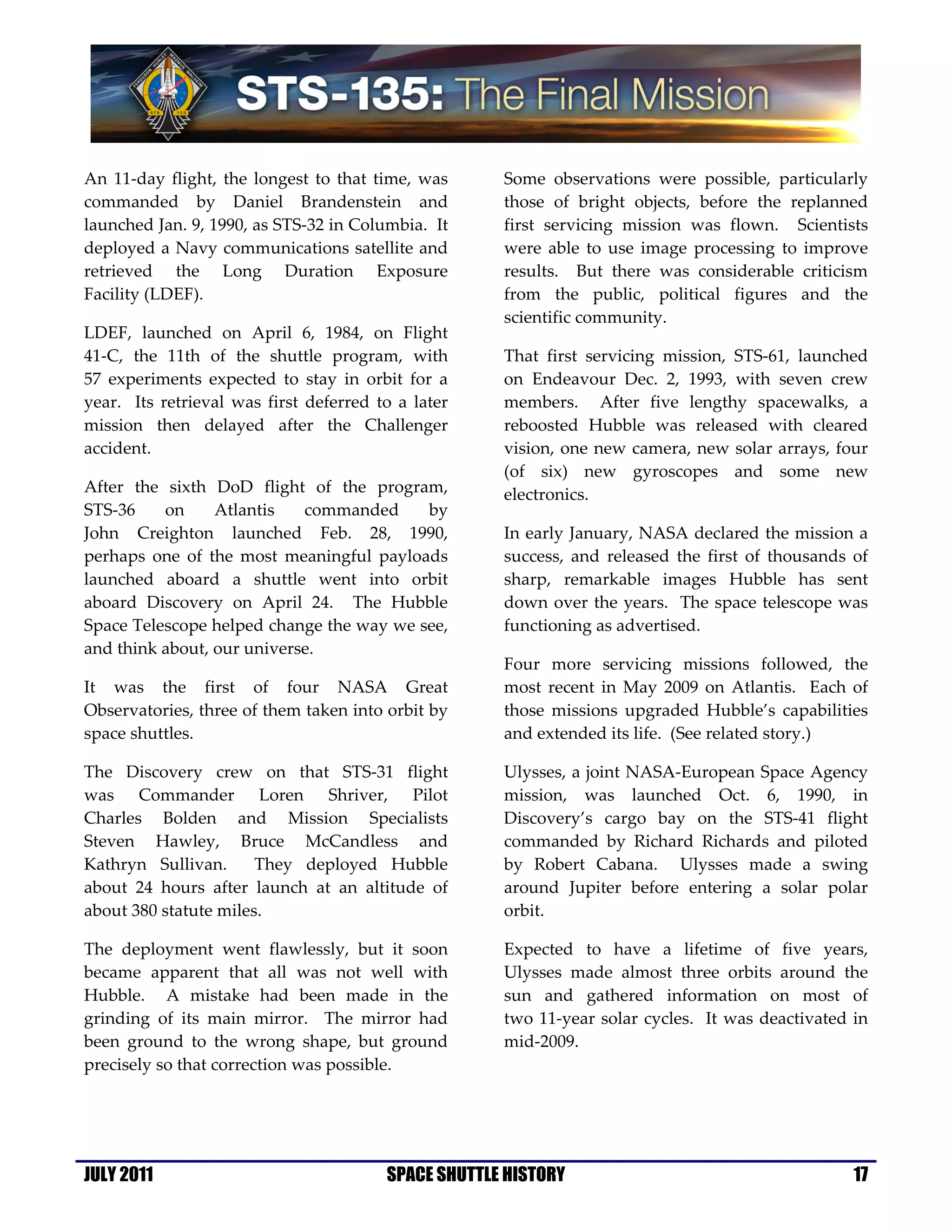 An 11-day flight, the longest to that time, was      Some observations were possible, particularly
commanded by Daniel Brandenstein and                 those of bright objects, before the replanned
launched Jan. 9, 1990, as STS-32 in Columbia. It     first servicing mission was flown. Scientists
deployed a Navy communications satellite and         were able to use image processing to improve
retrieved the Long Duration Exposure                 results. But there was considerable criticism
Facility (LDEF).                                     from the public, political figures and the
                                                     scientific community.
LDEF, launched on April 6, 1984, on Flight
41-C, the 11th of the shuttle program, with          That first servicing mission, STS-61, launched
57 experiments expected to stay in orbit for a       on Endeavour Dec. 2, 1993, with seven crew
year. Its retrieval was first deferred to a later    members. After five lengthy spacewalks, a
mission then delayed after the Challenger            reboosted Hubble was released with cleared
accident.                                            vision, one new camera, new solar arrays, four
                                                     (of six) new gyroscopes and some new
After the sixth DoD flight of the program,           electronics.
STS-36    on     Atlantis   commanded     by
John Creighton launched Feb. 28, 1990,               In early January, NASA declared the mission a
perhaps one of the most meaningful payloads          success, and released the first of thousands of
launched aboard a shuttle went into orbit            sharp, remarkable images Hubble has sent
aboard Discovery on April 24. The Hubble             down over the years. The space telescope was
Space Telescope helped change the way we see,        functioning as advertised.
and think about, our universe.
                                                     Four more servicing missions followed, the
It was the first of four NASA Great                  most recent in May 2009 on Atlantis. Each of
Observatories, three of them taken into orbit by     those missions upgraded Hubble’s capabilities
space shuttles.                                      and extended its life. (See related story.)

The Discovery crew on that STS-31 flight             Ulysses, a joint NASA-European Space Agency
was Commander Loren Shriver, Pilot                   mission, was launched Oct. 6, 1990, in
Charles Bolden and Mission Specialists               Discovery’s cargo bay on the STS-41 flight
Steven Hawley, Bruce McCandless and                  commanded by Richard Richards and piloted
Kathryn Sullivan.      They deployed Hubble          by Robert Cabana. Ulysses made a swing
about 24 hours after launch at an altitude of        around Jupiter before entering a solar polar
about 380 statute miles.                             orbit.

The deployment went flawlessly, but it soon          Expected to have a lifetime of five years,
became apparent that all was not well with           Ulysses made almost three orbits around the
Hubble. A mistake had been made in the               sun and gathered information on most of
grinding of its main mirror. The mirror had          two 11-year solar cycles. It was deactivated in
been ground to the wrong shape, but ground           mid-2009.
precisely so that correction was possible.




JULY 2011                               SPACE SHUTTLE HISTORY                                     17
 