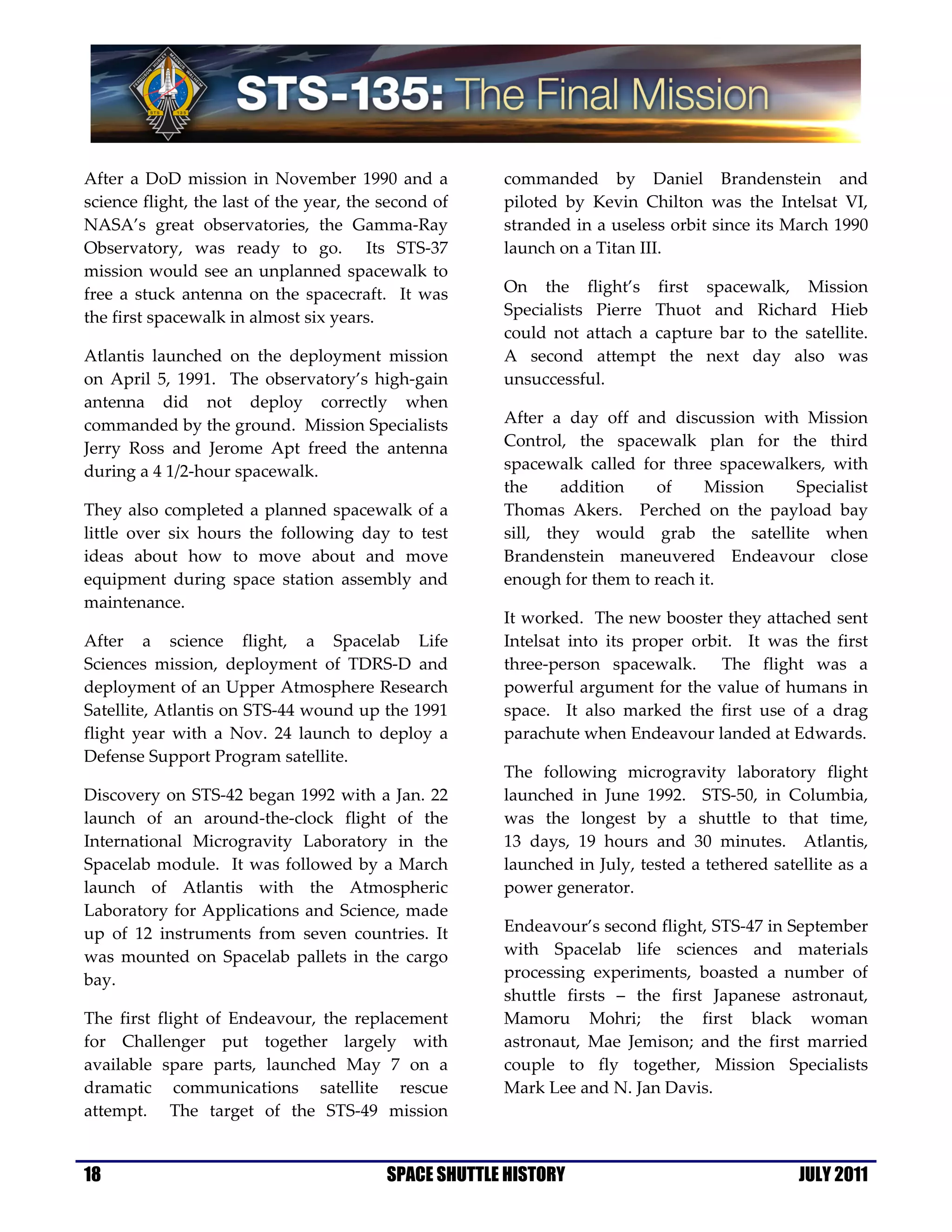 After a DoD mission in November 1990 and a             commanded by Daniel Brandenstein and
science flight, the last of the year, the second of    piloted by Kevin Chilton was the Intelsat VI,
NASA’s great observatories, the Gamma-Ray              stranded in a useless orbit since its March 1990
Observatory, was ready to go. Its STS-37               launch on a Titan III.
mission would see an unplanned spacewalk to
free a stuck antenna on the spacecraft. It was         On the flight’s first spacewalk, Mission
the first spacewalk in almost six years.               Specialists Pierre Thuot and Richard Hieb
                                                       could not attach a capture bar to the satellite.
Atlantis launched on the deployment mission            A second attempt the next day also was
on April 5, 1991. The observatory’s high-gain          unsuccessful.
antenna did not deploy correctly when
commanded by the ground. Mission Specialists           After a day off and discussion with Mission
Jerry Ross and Jerome Apt freed the antenna            Control, the spacewalk plan for the third
during a 4 1/2-hour spacewalk.                         spacewalk called for three spacewalkers, with
                                                       the     addition   of     Mission   Specialist
They also completed a planned spacewalk of a           Thomas Akers. Perched on the payload bay
little over six hours the following day to test        sill, they would grab the satellite when
ideas about how to move about and move                 Brandenstein maneuvered Endeavour close
equipment during space station assembly and            enough for them to reach it.
maintenance.
                                                       It worked. The new booster they attached sent
After a science flight, a Spacelab Life                Intelsat into its proper orbit. It was the first
Sciences mission, deployment of TDRS-D and             three-person spacewalk. The flight was a
deployment of an Upper Atmosphere Research             powerful argument for the value of humans in
Satellite, Atlantis on STS-44 wound up the 1991        space. It also marked the first use of a drag
flight year with a Nov. 24 launch to deploy a          parachute when Endeavour landed at Edwards.
Defense Support Program satellite.
                                                       The following microgravity laboratory flight
Discovery on STS-42 began 1992 with a Jan. 22          launched in June 1992. STS-50, in Columbia,
launch of an around-the-clock flight of the            was the longest by a shuttle to that time,
International Microgravity Laboratory in the           13 days, 19 hours and 30 minutes. Atlantis,
Spacelab module. It was followed by a March            launched in July, tested a tethered satellite as a
launch of Atlantis with the Atmospheric                power generator.
Laboratory for Applications and Science, made
up of 12 instruments from seven countries. It          Endeavour’s second flight, STS-47 in September
was mounted on Spacelab pallets in the cargo           with Spacelab life sciences and materials
bay.                                                   processing experiments, boasted a number of
                                                       shuttle firsts – the first Japanese astronaut,
The first flight of Endeavour, the replacement         Mamoru Mohri; the first black woman
for Challenger put together largely with               astronaut, Mae Jemison; and the first married
available spare parts, launched May 7 on a             couple to fly together, Mission Specialists
dramatic communications satellite rescue               Mark Lee and N. Jan Davis.
attempt. The target of the STS-49 mission


18                                        SPACE SHUTTLE HISTORY                                JULY 2011
 
