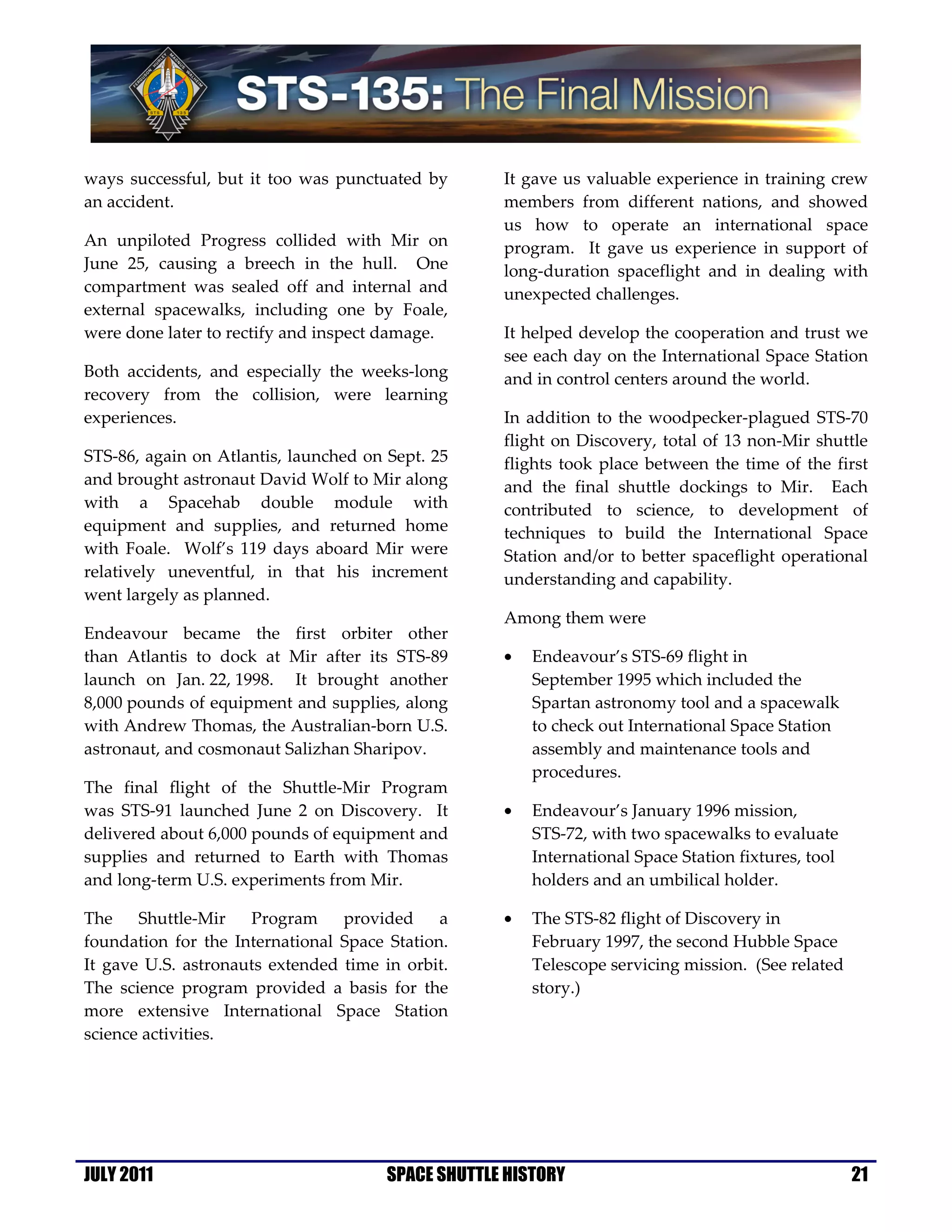 ways successful, but it too was punctuated by       It gave us valuable experience in training crew
an accident.                                        members from different nations, and showed
                                                    us how to operate an international space
An unpiloted Progress collided with Mir on          program. It gave us experience in support of
June 25, causing a breech in the hull. One          long-duration spaceflight and in dealing with
compartment was sealed off and internal and         unexpected challenges.
external spacewalks, including one by Foale,
were done later to rectify and inspect damage.      It helped develop the cooperation and trust we
                                                    see each day on the International Space Station
Both accidents, and especially the weeks-long       and in control centers around the world.
recovery from the collision, were learning
experiences.                                        In addition to the woodpecker-plagued STS-70
                                                    flight on Discovery, total of 13 non-Mir shuttle
STS-86, again on Atlantis, launched on Sept. 25     flights took place between the time of the first
and brought astronaut David Wolf to Mir along       and the final shuttle dockings to Mir. Each
with a Spacehab double module with                  contributed to science, to development of
equipment and supplies, and returned home           techniques to build the International Space
with Foale. Wolf’s 119 days aboard Mir were         Station and/or to better spaceflight operational
relatively uneventful, in that his increment        understanding and capability.
went largely as planned.
                                                    Among them were
Endeavour became the first orbiter other
than Atlantis to dock at Mir after its STS-89       •   Endeavour’s STS-69 flight in
launch on Jan. 22, 1998. It brought another             September 1995 which included the
8,000 pounds of equipment and supplies, along           Spartan astronomy tool and a spacewalk
with Andrew Thomas, the Australian-born U.S.            to check out International Space Station
astronaut, and cosmonaut Salizhan Sharipov.             assembly and maintenance tools and
                                                        procedures.
The final flight of the Shuttle-Mir Program
was STS-91 launched June 2 on Discovery. It         •   Endeavour’s January 1996 mission,
delivered about 6,000 pounds of equipment and           STS-72, with two spacewalks to evaluate
supplies and returned to Earth with Thomas              International Space Station fixtures, tool
and long-term U.S. experiments from Mir.                holders and an umbilical holder.

The    Shuttle-Mir   Program     provided     a     •   The STS-82 flight of Discovery in
foundation for the International Space Station.         February 1997, the second Hubble Space
It gave U.S. astronauts extended time in orbit.         Telescope servicing mission. (See related
The science program provided a basis for the            story.)
more extensive International Space Station
science activities.




JULY 2011                              SPACE SHUTTLE HISTORY                                         21
 