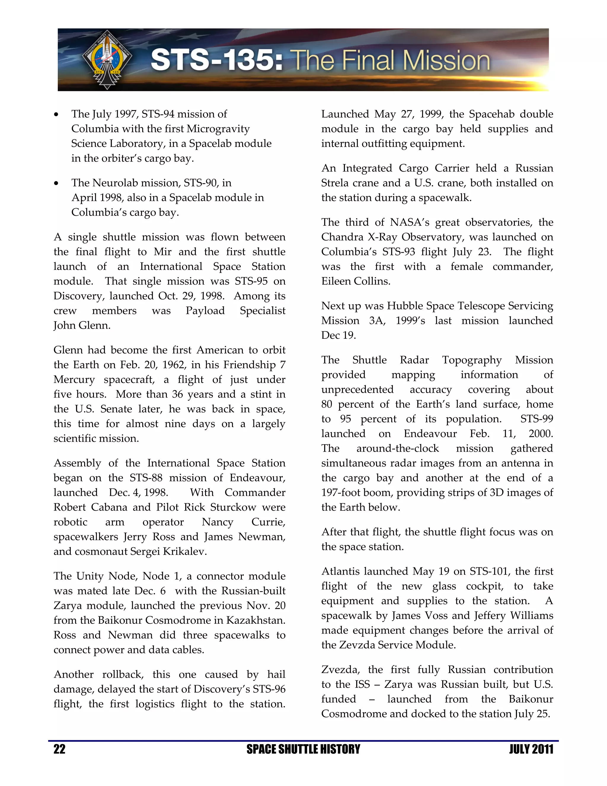 •    The July 1997, STS-94 mission of                 Launched May 27, 1999, the Spacehab double
     Columbia with the first Microgravity             module in the cargo bay held supplies and
     Science Laboratory, in a Spacelab module         internal outfitting equipment.
     in the orbiter’s cargo bay.
                                                      An Integrated Cargo Carrier held a Russian
•    The Neurolab mission, STS-90, in                 Strela crane and a U.S. crane, both installed on
     April 1998, also in a Spacelab module in         the station during a spacewalk.
     Columbia’s cargo bay.
                                                      The third of NASA’s great observatories, the
A single shuttle mission was flown between            Chandra X-Ray Observatory, was launched on
the final flight to Mir and the first shuttle         Columbia’s STS-93 flight July 23. The flight
launch of an International Space Station              was the first with a female commander,
module. That single mission was STS-95 on             Eileen Collins.
Discovery, launched Oct. 29, 1998. Among its
crew members was Payload Specialist                   Next up was Hubble Space Telescope Servicing
John Glenn.                                           Mission 3A, 1999’s last mission launched
                                                      Dec 19.
Glenn had become the first American to orbit
the Earth on Feb. 20, 1962, in his Friendship 7       The Shuttle Radar Topography Mission
Mercury spacecraft, a flight of just under            provided      mapping       information      of
five hours. More than 36 years and a stint in         unprecedented accuracy covering about
the U.S. Senate later, he was back in space,          80 percent of the Earth’s land surface, home
this time for almost nine days on a largely           to 95 percent of its population.         STS-99
scientific mission.                                   launched on Endeavour Feb. 11, 2000.
                                                      The    around-the-clock    mission     gathered
Assembly of the International Space Station           simultaneous radar images from an antenna in
began on the STS-88 mission of Endeavour,             the cargo bay and another at the end of a
launched Dec. 4, 1998.    With Commander              197-foot boom, providing strips of 3D images of
Robert Cabana and Pilot Rick Sturckow were            the Earth below.
robotic  arm     operator    Nancy  Currie,
spacewalkers Jerry Ross and James Newman,             After that flight, the shuttle flight focus was on
and cosmonaut Sergei Krikalev.                        the space station.

The Unity Node, Node 1, a connector module            Atlantis launched May 19 on STS-101, the first
was mated late Dec. 6 with the Russian-built          flight of the new glass cockpit, to take
Zarya module, launched the previous Nov. 20           equipment and supplies to the station. A
from the Baikonur Cosmodrome in Kazakhstan.           spacewalk by James Voss and Jeffery Williams
Ross and Newman did three spacewalks to               made equipment changes before the arrival of
connect power and data cables.                        the Zevzda Service Module.

Another rollback, this one caused by hail             Zvezda, the first fully Russian contribution
damage, delayed the start of Discovery’s STS-96       to the ISS – Zarya was Russian built, but U.S.
flight, the first logistics flight to the station.    funded – launched from the Baikonur
                                                      Cosmodrome and docked to the station July 25.


22                                       SPACE SHUTTLE HISTORY                                JULY 2011
 