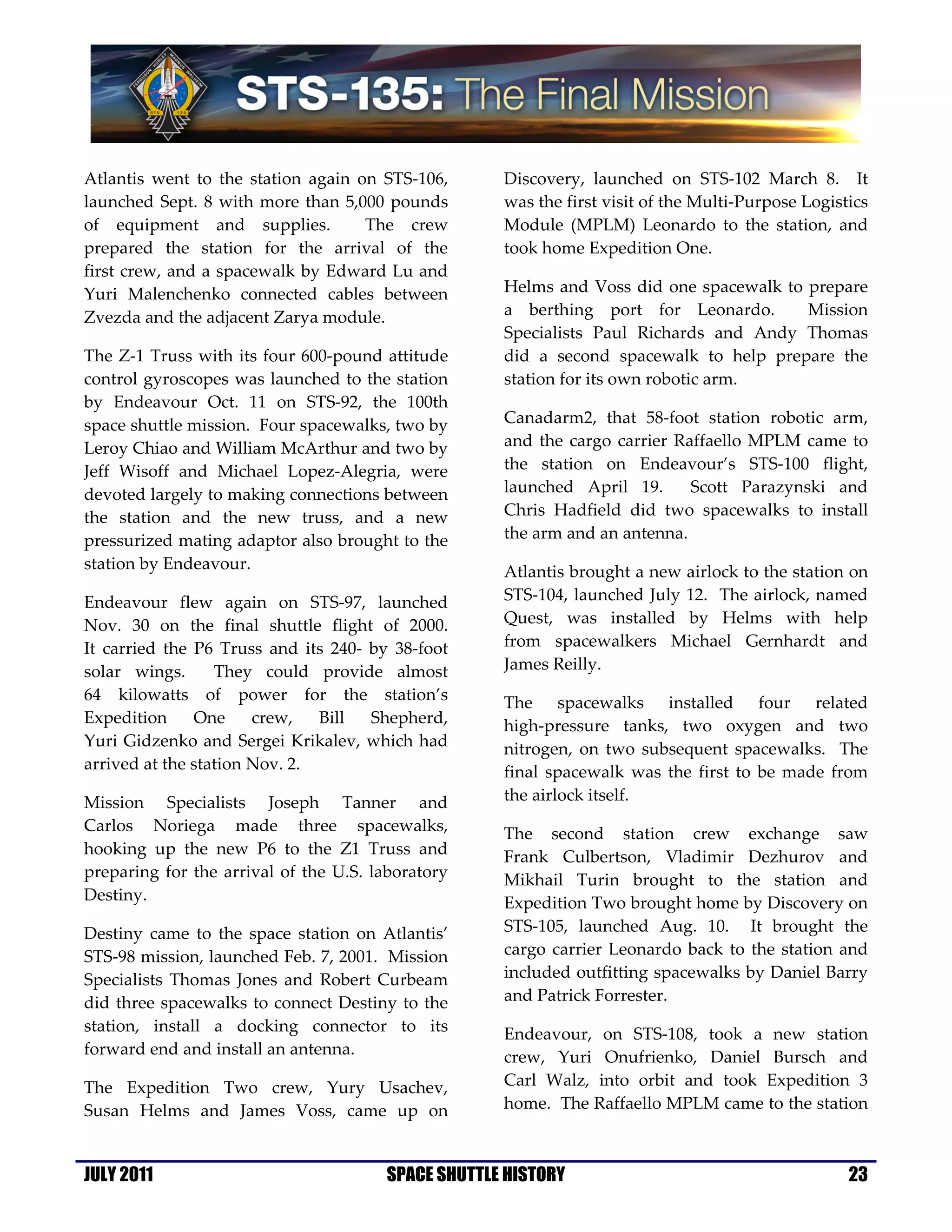 Atlantis went to the station again on STS-106,      Discovery, launched on STS-102 March 8. It
launched Sept. 8 with more than 5,000 pounds        was the first visit of the Multi-Purpose Logistics
of equipment and supplies.          The crew        Module (MPLM) Leonardo to the station, and
prepared the station for the arrival of the         took home Expedition One.
first crew, and a spacewalk by Edward Lu and
Yuri Malenchenko connected cables between           Helms and Voss did one spacewalk to prepare
Zvezda and the adjacent Zarya module.               a berthing port for Leonardo.       Mission
                                                    Specialists Paul Richards and Andy Thomas
The Z-1 Truss with its four 600-pound attitude      did a second spacewalk to help prepare the
control gyroscopes was launched to the station      station for its own robotic arm.
by Endeavour Oct. 11 on STS-92, the 100th
space shuttle mission. Four spacewalks, two by      Canadarm2, that 58-foot station robotic arm,
Leroy Chiao and William McArthur and two by         and the cargo carrier Raffaello MPLM came to
Jeff Wisoff and Michael Lopez-Alegria, were         the station on Endeavour’s STS-100 flight,
devoted largely to making connections between       launched April 19.      Scott Parazynski and
the station and the new truss, and a new            Chris Hadfield did two spacewalks to install
pressurized mating adaptor also brought to the      the arm and an antenna.
station by Endeavour.                               Atlantis brought a new airlock to the station on
Endeavour flew again on STS-97, launched            STS-104, launched July 12. The airlock, named
Nov. 30 on the final shuttle flight of 2000.        Quest, was installed by Helms with help
It carried the P6 Truss and its 240- by 38-foot     from spacewalkers Michael Gernhardt and
solar wings.      They could provide almost         James Reilly.
64 kilowatts of power for the station’s             The spacewalks installed four related
Expedition     One     crew,   Bill  Shepherd,      high-pressure tanks, two oxygen and two
Yuri Gidzenko and Sergei Krikalev, which had        nitrogen, on two subsequent spacewalks. The
arrived at the station Nov. 2.                      final spacewalk was the first to be made from
Mission Specialists Joseph Tanner and               the airlock itself.
Carlos Noriega made three spacewalks,               The second station crew exchange saw
hooking up the new P6 to the Z1 Truss and           Frank Culbertson, Vladimir Dezhurov and
preparing for the arrival of the U.S. laboratory    Mikhail Turin brought to the station and
Destiny.                                            Expedition Two brought home by Discovery on
Destiny came to the space station on Atlantis’      STS-105, launched Aug. 10. It brought the
STS-98 mission, launched Feb. 7, 2001. Mission      cargo carrier Leonardo back to the station and
Specialists Thomas Jones and Robert Curbeam         included outfitting spacewalks by Daniel Barry
did three spacewalks to connect Destiny to the      and Patrick Forrester.
station, install a docking connector to its         Endeavour, on STS-108, took a new station
forward end and install an antenna.                 crew, Yuri Onufrienko, Daniel Bursch and
The Expedition Two crew, Yury Usachev,              Carl Walz, into orbit and took Expedition 3
Susan Helms and James Voss, came up on              home. The Raffaello MPLM came to the station



JULY 2011                              SPACE SHUTTLE HISTORY                                       23
 