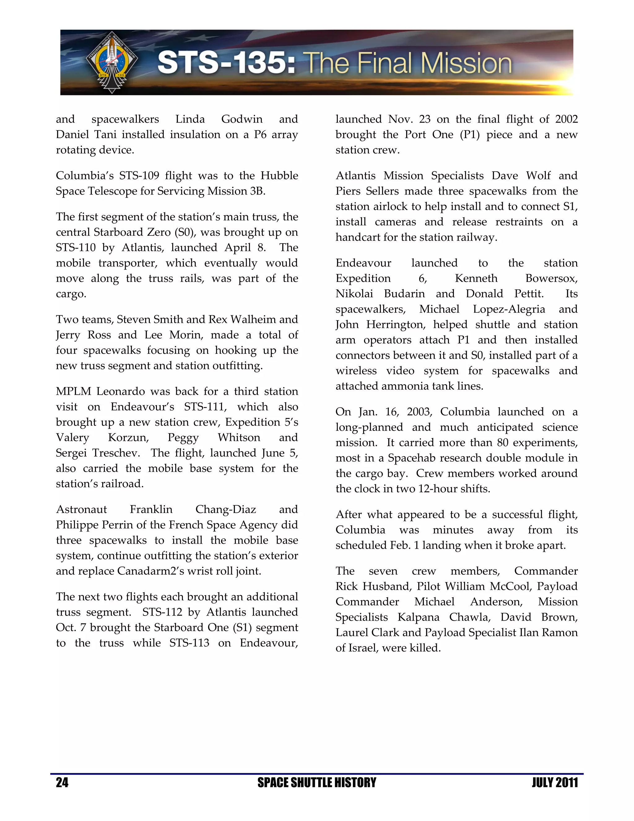 and spacewalkers Linda Godwin and                     launched Nov. 23 on the final flight of 2002
Daniel Tani installed insulation on a P6 array        brought the Port One (P1) piece and a new
rotating device.                                      station crew.

Columbia’s STS-109 flight was to the Hubble           Atlantis Mission Specialists Dave Wolf and
Space Telescope for Servicing Mission 3B.             Piers Sellers made three spacewalks from the
                                                      station airlock to help install and to connect S1,
The first segment of the station’s main truss, the    install cameras and release restraints on a
central Starboard Zero (S0), was brought up on        handcart for the station railway.
STS-110 by Atlantis, launched April 8. The
mobile transporter, which eventually would            Endeavour     launched     to     the    station
move along the truss rails, was part of the           Expedition      6,     Kenneth        Bowersox,
cargo.                                                Nikolai Budarin and Donald Pettit.            Its
                                                      spacewalkers, Michael Lopez-Alegria and
Two teams, Steven Smith and Rex Walheim and           John Herrington, helped shuttle and station
Jerry Ross and Lee Morin, made a total of             arm operators attach P1 and then installed
four spacewalks focusing on hooking up the            connectors between it and S0, installed part of a
new truss segment and station outfitting.             wireless video system for spacewalks and
MPLM Leonardo was back for a third station            attached ammonia tank lines.
visit on Endeavour’s STS-111, which also              On Jan. 16, 2003, Columbia launched on a
brought up a new station crew, Expedition 5’s         long-planned and much anticipated science
Valery     Korzun,  Peggy      Whitson   and          mission. It carried more than 80 experiments,
Sergei Treschev. The flight, launched June 5,         most in a Spacehab research double module in
also carried the mobile base system for the           the cargo bay. Crew members worked around
station’s railroad.                                   the clock in two 12-hour shifts.
Astronaut      Franklin     Chang-Diaz        and     After what appeared to be a successful flight,
Philippe Perrin of the French Space Agency did        Columbia was minutes away from its
three spacewalks to install the mobile base           scheduled Feb. 1 landing when it broke apart.
system, continue outfitting the station’s exterior
and replace Canadarm2’s wrist roll joint.             The seven crew members, Commander
                                                      Rick Husband, Pilot William McCool, Payload
The next two flights each brought an additional       Commander Michael Anderson, Mission
truss segment. STS-112 by Atlantis launched           Specialists Kalpana Chawla, David Brown,
Oct. 7 brought the Starboard One (S1) segment         Laurel Clark and Payload Specialist Ilan Ramon
to the truss while STS-113 on Endeavour,              of Israel, were killed.




24                                       SPACE SHUTTLE HISTORY                                JULY 2011
 