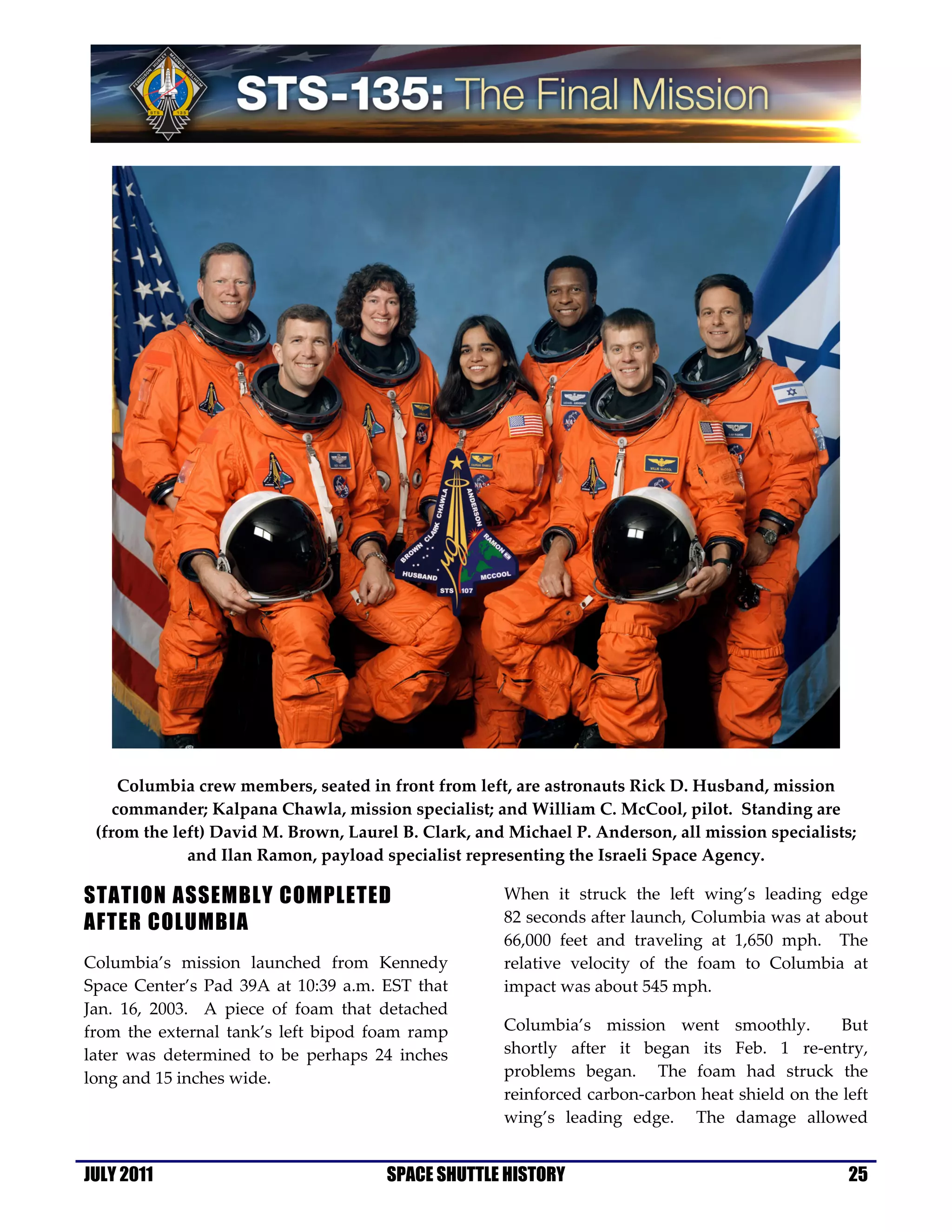 Columbia crew members, seated in front from left, are astronauts Rick D. Husband, mission
    commander; Kalpana Chawla, mission specialist; and William C. McCool, pilot. Standing are
 (from the left) David M. Brown, Laurel B. Clark, and Michael P. Anderson, all mission specialists;
             and Ilan Ramon, payload specialist representing the Israeli Space Agency.

STATION ASSEMBLY COMPLETED                           When it struck the left wing’s leading edge
AFTER COLUMBIA                                       82 seconds after launch, Columbia was at about
                                                     66,000 feet and traveling at 1,650 mph. The
Columbia’s mission launched from Kennedy             relative velocity of the foam to Columbia at
Space Center’s Pad 39A at 10:39 a.m. EST that        impact was about 545 mph.
Jan. 16, 2003. A piece of foam that detached
from the external tank’s left bipod foam ramp        Columbia’s mission went smoothly.           But
later was determined to be perhaps 24 inches         shortly after it began its Feb. 1 re-entry,
long and 15 inches wide.                             problems began. The foam had struck the
                                                     reinforced carbon-carbon heat shield on the left
                                                     wing’s leading edge. The damage allowed


JULY 2011                             SPACE SHUTTLE HISTORY                                       25
 