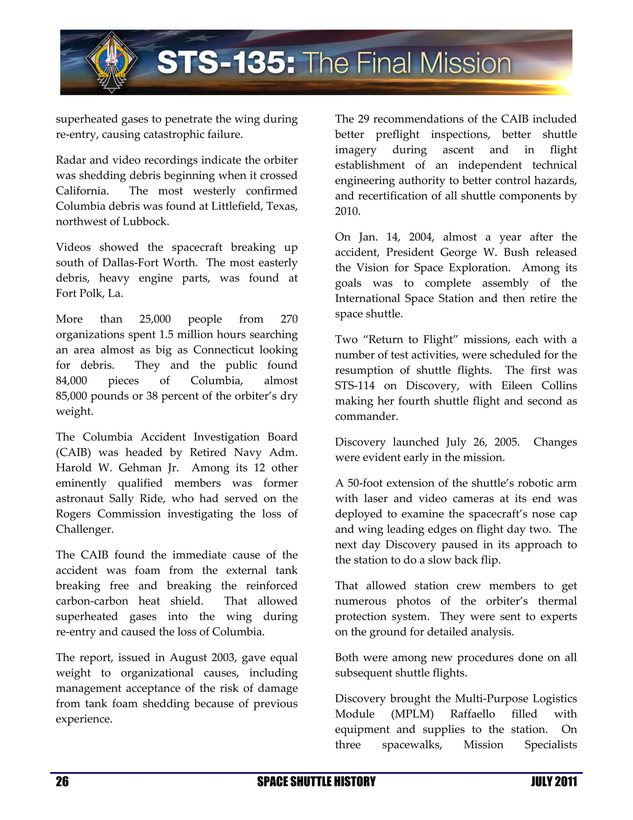 superheated gases to penetrate the wing during      The 29 recommendations of the CAIB included
re-entry, causing catastrophic failure.             better preflight inspections, better shuttle
                                                    imagery during ascent and in flight
Radar and video recordings indicate the orbiter     establishment of an independent technical
was shedding debris beginning when it crossed       engineering authority to better control hazards,
California.   The most westerly confirmed           and recertification of all shuttle components by
Columbia debris was found at Littlefield, Texas,    2010.
northwest of Lubbock.
                                                    On Jan. 14, 2004, almost a year after the
Videos showed the spacecraft breaking up            accident, President George W. Bush released
south of Dallas-Fort Worth. The most easterly       the Vision for Space Exploration. Among its
debris, heavy engine parts, was found at            goals was to complete assembly of the
Fort Polk, La.                                      International Space Station and then retire the
More    than     25,000  people     from     270    space shuttle.
organizations spent 1.5 million hours searching     Two “Return to Flight” missions, each with a
an area almost as big as Connecticut looking        number of test activities, were scheduled for the
for debris.    They and the public found            resumption of shuttle flights. The first was
84,000    pieces     of   Columbia,      almost     STS-114 on Discovery, with Eileen Collins
85,000 pounds or 38 percent of the orbiter’s dry    making her fourth shuttle flight and second as
weight.                                             commander.
The Columbia Accident Investigation Board           Discovery launched July 26, 2005.       Changes
(CAIB) was headed by Retired Navy Adm.              were evident early in the mission.
Harold W. Gehman Jr. Among its 12 other
eminently qualified members was former              A 50-foot extension of the shuttle’s robotic arm
astronaut Sally Ride, who had served on the         with laser and video cameras at its end was
Rogers Commission investigating the loss of         deployed to examine the spacecraft’s nose cap
Challenger.                                         and wing leading edges on flight day two. The
                                                    next day Discovery paused in its approach to
The CAIB found the immediate cause of the           the station to do a slow back flip.
accident was foam from the external tank
breaking free and breaking the reinforced           That allowed station crew members to get
carbon-carbon heat shield.        That allowed      numerous photos of the orbiter’s thermal
superheated gases into the wing during              protection system. They were sent to experts
re-entry and caused the loss of Columbia.           on the ground for detailed analysis.

The report, issued in August 2003, gave equal       Both were among new procedures done on all
weight to organizational causes, including          subsequent shuttle flights.
management acceptance of the risk of damage
from tank foam shedding because of previous         Discovery brought the Multi-Purpose Logistics
experience.                                         Module (MPLM) Raffaello filled with
                                                    equipment and supplies to the station. On
                                                    three   spacewalks,    Mission    Specialists


26                                     SPACE SHUTTLE HISTORY                               JULY 2011
 