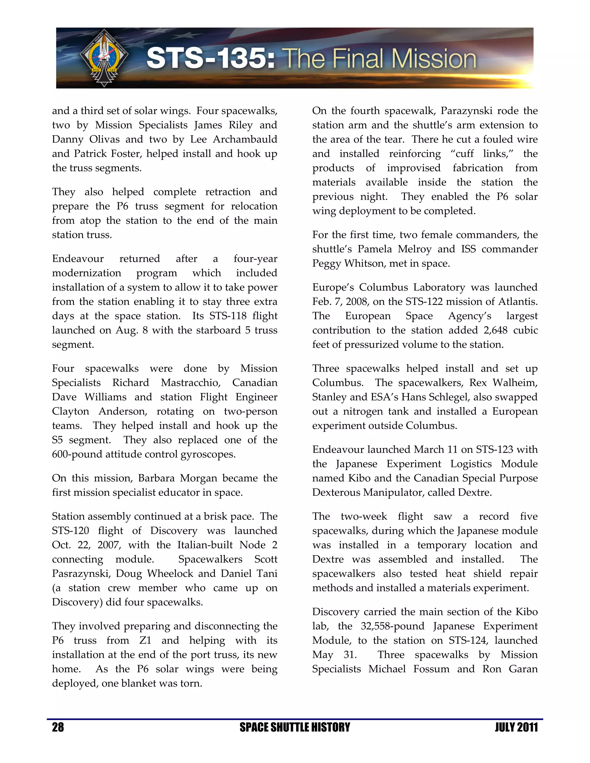 and a third set of solar wings. Four spacewalks,      On the fourth spacewalk, Parazynski rode the
two by Mission Specialists James Riley and            station arm and the shuttle’s arm extension to
Danny Olivas and two by Lee Archambauld               the area of the tear. There he cut a fouled wire
and Patrick Foster, helped install and hook up        and installed reinforcing “cuff links,” the
the truss segments.                                   products of improvised fabrication from
                                                      materials available inside the station the
They also helped complete retraction and              previous night. They enabled the P6 solar
prepare the P6 truss segment for relocation           wing deployment to be completed.
from atop the station to the end of the main
station truss.                                        For the first time, two female commanders, the
                                                      shuttle’s Pamela Melroy and ISS commander
Endeavour returned after a four-year                  Peggy Whitson, met in space.
modernization program which included
installation of a system to allow it to take power    Europe’s Columbus Laboratory was launched
from the station enabling it to stay three extra      Feb. 7, 2008, on the STS-122 mission of Atlantis.
days at the space station. Its STS-118 flight         The European Space Agency’s largest
launched on Aug. 8 with the starboard 5 truss         contribution to the station added 2,648 cubic
segment.                                              feet of pressurized volume to the station.

Four spacewalks were done by Mission                  Three spacewalks helped install and set up
Specialists Richard Mastracchio, Canadian             Columbus. The spacewalkers, Rex Walheim,
Dave Williams and station Flight Engineer             Stanley and ESA’s Hans Schlegel, also swapped
Clayton Anderson, rotating on two-person              out a nitrogen tank and installed a European
teams. They helped install and hook up the            experiment outside Columbus.
S5 segment. They also replaced one of the
600-pound attitude control gyroscopes.                Endeavour launched March 11 on STS-123 with
                                                      the Japanese Experiment Logistics Module
On this mission, Barbara Morgan became the            named Kibo and the Canadian Special Purpose
first mission specialist educator in space.           Dexterous Manipulator, called Dextre.

Station assembly continued at a brisk pace. The       The two-week flight saw a record five
STS-120 flight of Discovery was launched              spacewalks, during which the Japanese module
Oct. 22, 2007, with the Italian-built Node 2          was installed in a temporary location and
connecting module.        Spacewalkers Scott          Dextre was assembled and installed. The
Pasrazynski, Doug Wheelock and Daniel Tani            spacewalkers also tested heat shield repair
(a station crew member who came up on                 methods and installed a materials experiment.
Discovery) did four spacewalks.
                                                      Discovery carried the main section of the Kibo
They involved preparing and disconnecting the         lab, the 32,558-pound Japanese Experiment
P6 truss from Z1 and helping with its                 Module, to the station on STS-124, launched
installation at the end of the port truss, its new    May 31.      Three spacewalks by Mission
home. As the P6 solar wings were being                Specialists Michael Fossum and Ron Garan
deployed, one blanket was torn.



28                                       SPACE SHUTTLE HISTORY                               JULY 2011
 