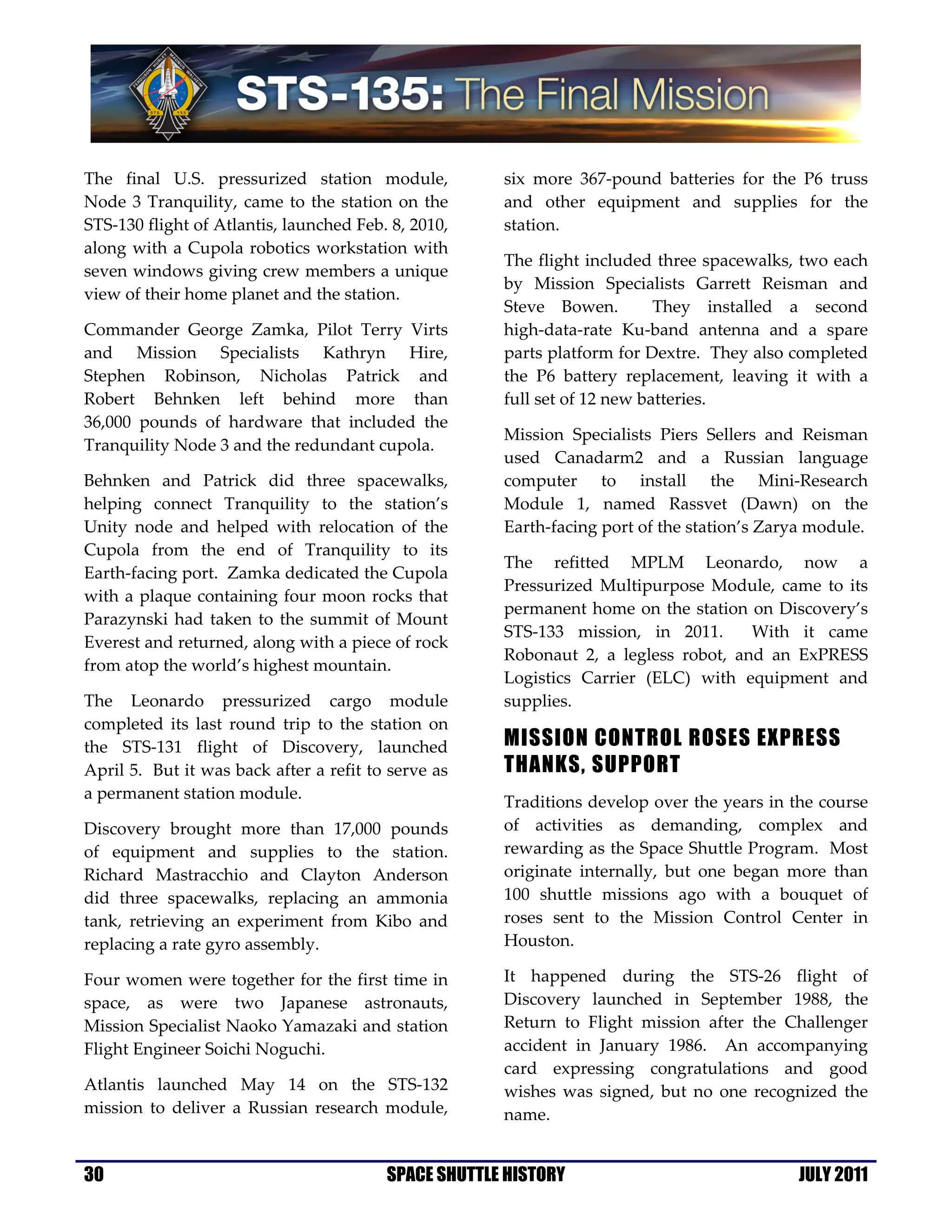 The final U.S. pressurized station module,            six more 367-pound batteries for the P6 truss
Node 3 Tranquility, came to the station on the        and other equipment and supplies for the
STS-130 flight of Atlantis, launched Feb. 8, 2010,    station.
along with a Cupola robotics workstation with
                                                      The flight included three spacewalks, two each
seven windows giving crew members a unique
                                                      by Mission Specialists Garrett Reisman and
view of their home planet and the station.
                                                      Steve Bowen.         They installed a second
Commander George Zamka, Pilot Terry Virts             high-data-rate Ku-band antenna and a spare
and Mission Specialists Kathryn Hire,                 parts platform for Dextre. They also completed
Stephen Robinson, Nicholas Patrick and                the P6 battery replacement, leaving it with a
Robert Behnken left behind more than                  full set of 12 new batteries.
36,000 pounds of hardware that included the
                                                      Mission Specialists Piers Sellers and Reisman
Tranquility Node 3 and the redundant cupola.
                                                      used Canadarm2 and a Russian language
Behnken and Patrick did three spacewalks,             computer to install the Mini-Research
helping connect Tranquility to the station’s          Module 1, named Rassvet (Dawn) on the
Unity node and helped with relocation of the          Earth-facing port of the station’s Zarya module.
Cupola from the end of Tranquility to its
                                                      The refitted MPLM Leonardo, now a
Earth-facing port. Zamka dedicated the Cupola
                                                      Pressurized Multipurpose Module, came to its
with a plaque containing four moon rocks that
                                                      permanent home on the station on Discovery’s
Parazynski had taken to the summit of Mount
                                                      STS-133 mission, in 2011.      With it came
Everest and returned, along with a piece of rock
                                                      Robonaut 2, a legless robot, and an ExPRESS
from atop the world’s highest mountain.
                                                      Logistics Carrier (ELC) with equipment and
The Leonardo pressurized cargo module                 supplies.
completed its last round trip to the station on
the STS-131 flight of Discovery, launched             MISSION CONTROL ROSES EXPRESS
April 5. But it was back after a refit to serve as    THANKS, SUPPORT
a permanent station module.
                                                      Traditions develop over the years in the course
Discovery brought more than 17,000 pounds             of activities as demanding, complex and
of equipment and supplies to the station.             rewarding as the Space Shuttle Program. Most
Richard Mastracchio and Clayton Anderson              originate internally, but one began more than
did three spacewalks, replacing an ammonia            100 shuttle missions ago with a bouquet of
tank, retrieving an experiment from Kibo and          roses sent to the Mission Control Center in
replacing a rate gyro assembly.                       Houston.

Four women were together for the first time in        It happened during the STS-26 flight of
space, as were two Japanese astronauts,               Discovery launched in September 1988, the
Mission Specialist Naoko Yamazaki and station         Return to Flight mission after the Challenger
Flight Engineer Soichi Noguchi.                       accident in January 1986. An accompanying
                                                      card expressing congratulations and good
Atlantis launched May 14 on the STS-132               wishes was signed, but no one recognized the
mission to deliver a Russian research module,         name.


30                                       SPACE SHUTTLE HISTORY                              JULY 2011
 