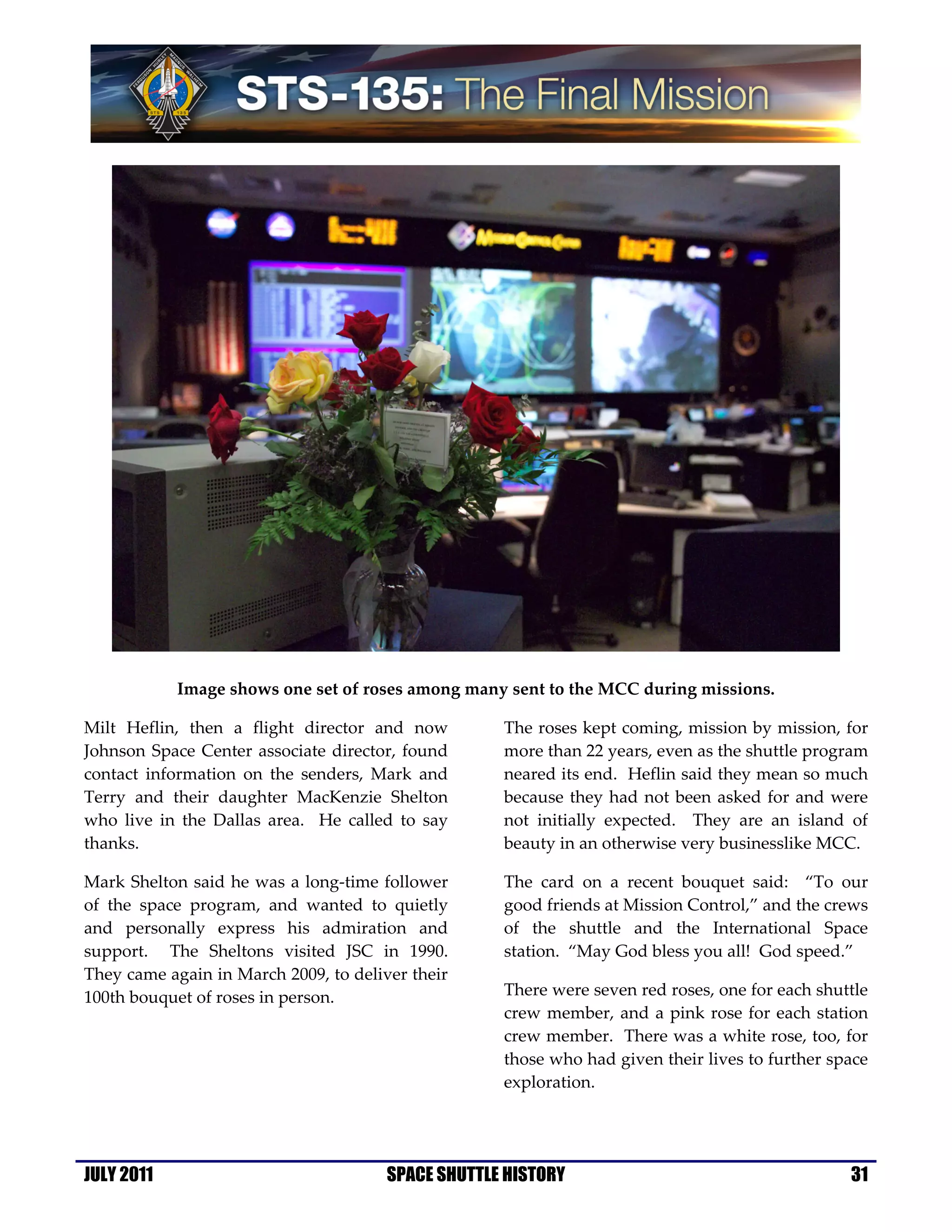 Image shows one set of roses among many sent to the MCC during missions.

Milt Heflin, then a flight director and now         The roses kept coming, mission by mission, for
Johnson Space Center associate director, found      more than 22 years, even as the shuttle program
contact information on the senders, Mark and        neared its end. Heflin said they mean so much
Terry and their daughter MacKenzie Shelton          because they had not been asked for and were
who live in the Dallas area. He called to say       not initially expected. They are an island of
thanks.                                             beauty in an otherwise very businesslike MCC.

Mark Shelton said he was a long-time follower       The card on a recent bouquet said: “To our
of the space program, and wanted to quietly         good friends at Mission Control,” and the crews
and personally express his admiration and           of the shuttle and the International Space
support. The Sheltons visited JSC in 1990.          station. “May God bless you all! God speed.”
They came again in March 2009, to deliver their
100th bouquet of roses in person.                   There were seven red roses, one for each shuttle
                                                    crew member, and a pink rose for each station
                                                    crew member. There was a white rose, too, for
                                                    those who had given their lives to further space
                                                    exploration.




JULY 2011                              SPACE SHUTTLE HISTORY                                     31
 