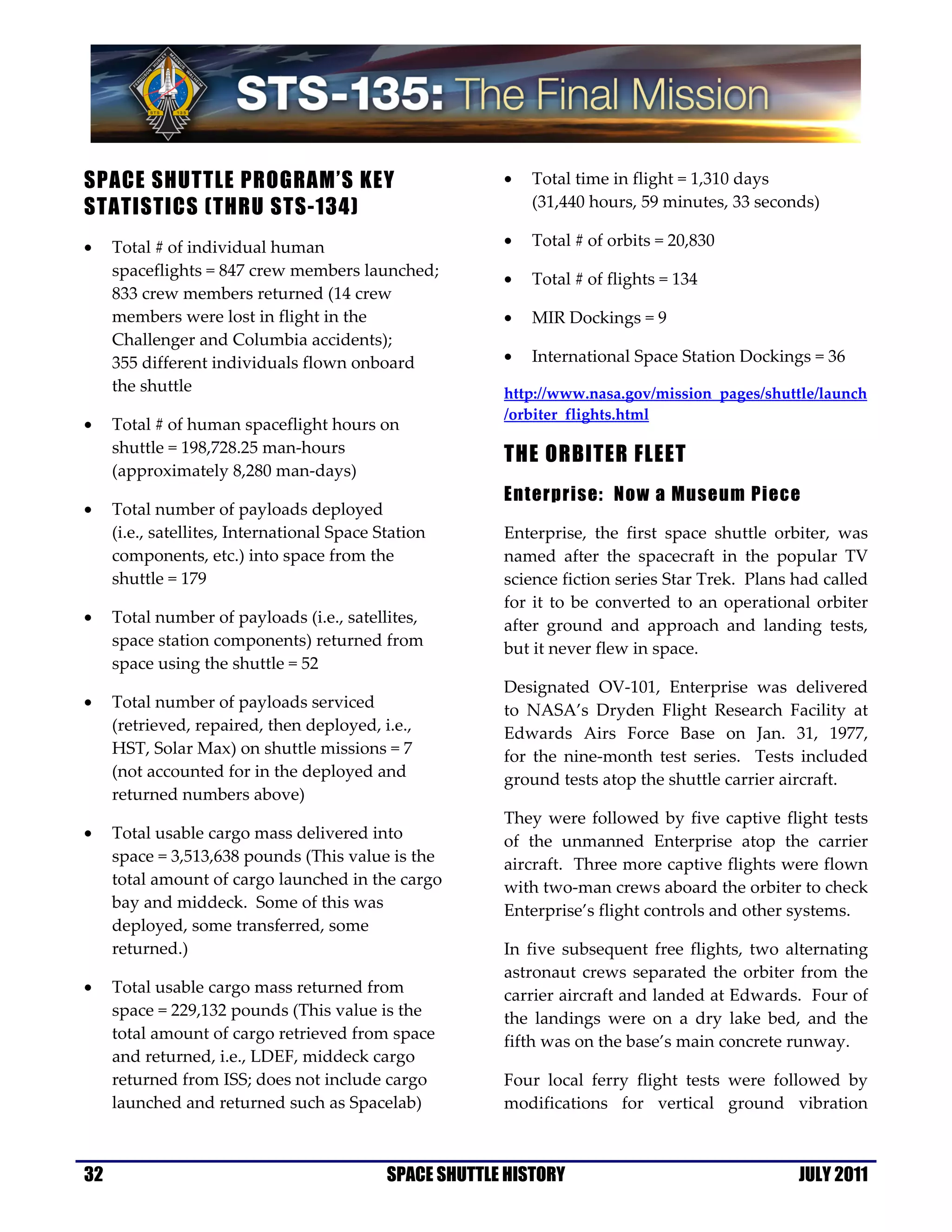 SPACE SHUTTLE PROGRAM’S KEY                               •   Total time in flight = 1,310 days
STATISTICS (THRU STS-134)                                     (31,440 hours, 59 minutes, 33 seconds)

•    Total # of individual human                          •   Total # of orbits = 20,830
     spaceflights = 847 crew members launched;
                                                          •   Total # of flights = 134
     833 crew members returned (14 crew
     members were lost in flight in the                   •   MIR Dockings = 9
     Challenger and Columbia accidents);
     355 different individuals flown onboard              •   International Space Station Dockings = 36
     the shuttle                                          http://www.nasa.gov/mission_pages/shuttle/launch
                                                          /orbiter_flights.html
•    Total # of human spaceflight hours on
     shuttle = 198,728.25 man-hours
                                                          THE ORBITER FLEET
     (approximately 8,280 man-days)
                                                          Enterprise: Now a Museum Piece
•    Total number of payloads deployed
     (i.e., satellites, International Space Station       Enterprise, the first space shuttle orbiter, was
     components, etc.) into space from the                named after the spacecraft in the popular TV
     shuttle = 179                                        science fiction series Star Trek. Plans had called
                                                          for it to be converted to an operational orbiter
•    Total number of payloads (i.e., satellites,          after ground and approach and landing tests,
     space station components) returned from              but it never flew in space.
     space using the shuttle = 52
                                                          Designated OV-101, Enterprise was delivered
•    Total number of payloads serviced                    to NASA’s Dryden Flight Research Facility at
     (retrieved, repaired, then deployed, i.e.,           Edwards Airs Force Base on Jan. 31, 1977,
     HST, Solar Max) on shuttle missions = 7              for the nine-month test series. Tests included
     (not accounted for in the deployed and               ground tests atop the shuttle carrier aircraft.
     returned numbers above)
                                                          They were followed by five captive flight tests
•    Total usable cargo mass delivered into               of the unmanned Enterprise atop the carrier
     space = 3,513,638 pounds (This value is the          aircraft. Three more captive flights were flown
     total amount of cargo launched in the cargo          with two-man crews aboard the orbiter to check
     bay and middeck. Some of this was                    Enterprise’s flight controls and other systems.
     deployed, some transferred, some
     returned.)                                           In five subsequent free flights, two alternating
                                                          astronaut crews separated the orbiter from the
•    Total usable cargo mass returned from                carrier aircraft and landed at Edwards. Four of
     space = 229,132 pounds (This value is the            the landings were on a dry lake bed, and the
     total amount of cargo retrieved from space           fifth was on the base’s main concrete runway.
     and returned, i.e., LDEF, middeck cargo
     returned from ISS; does not include cargo            Four local ferry flight tests were followed by
     launched and returned such as Spacelab)              modifications for vertical ground vibration



32                                           SPACE SHUTTLE HISTORY                                JULY 2011
 