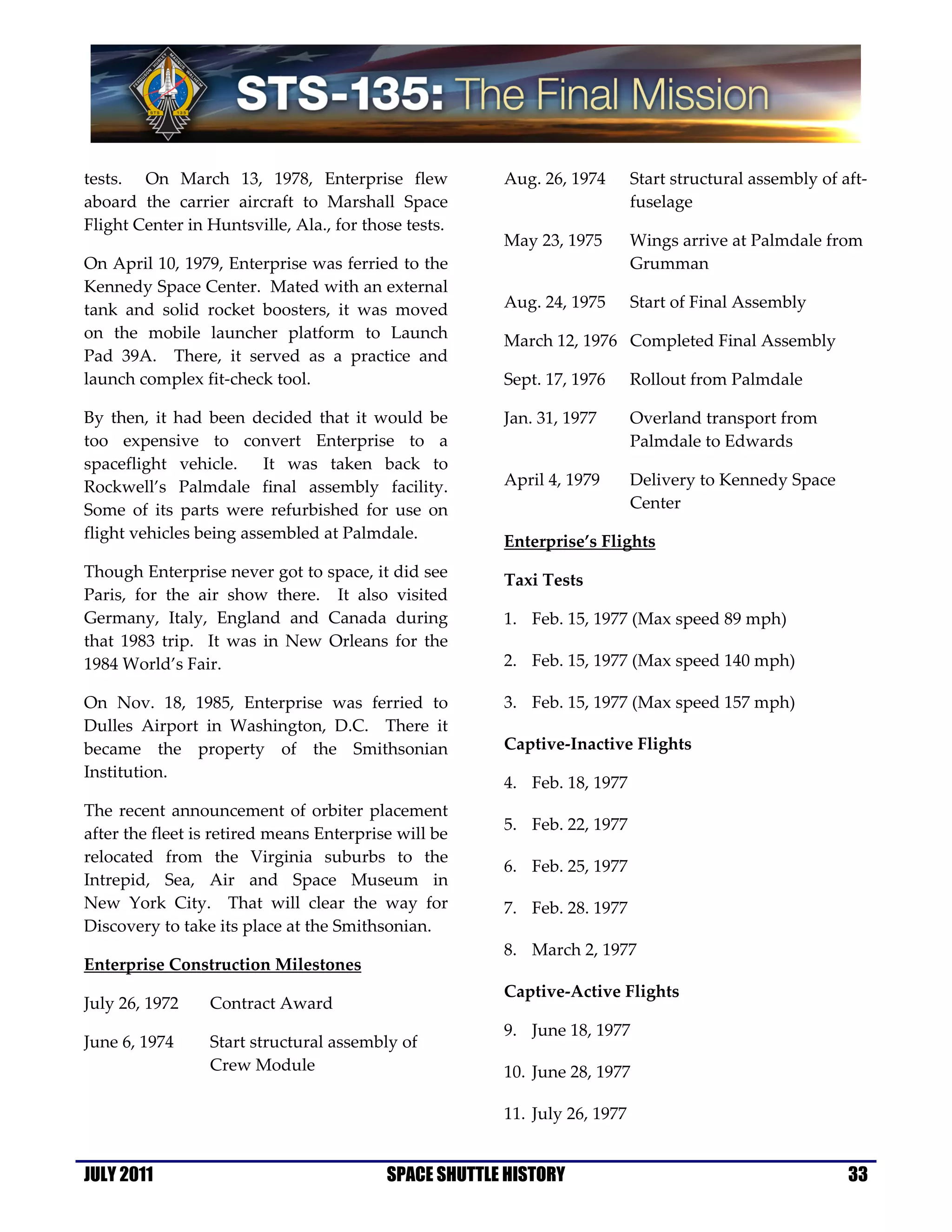 tests. On March 13, 1978, Enterprise flew              Aug. 26, 1974       Start structural assembly of aft-
aboard the carrier aircraft to Marshall Space                              fuselage
Flight Center in Huntsville, Ala., for those tests.
                                                       May 23, 1975        Wings arrive at Palmdale from
On April 10, 1979, Enterprise was ferried to the                           Grumman
Kennedy Space Center. Mated with an external
tank and solid rocket boosters, it was moved           Aug. 24, 1975       Start of Final Assembly
on the mobile launcher platform to Launch              March 12, 1976 Completed Final Assembly
Pad 39A. There, it served as a practice and
launch complex fit-check tool.                         Sept. 17, 1976      Rollout from Palmdale

By then, it had been decided that it would be          Jan. 31, 1977       Overland transport from
too expensive to convert Enterprise to a                                   Palmdale to Edwards
spaceflight vehicle.     It was taken back to
Rockwell’s Palmdale final assembly facility.           April 4, 1979       Delivery to Kennedy Space
Some of its parts were refurbished for use on                              Center
flight vehicles being assembled at Palmdale.           Enterprise’s Flights
Though Enterprise never got to space, it did see       Taxi Tests
Paris, for the air show there. It also visited
Germany, Italy, England and Canada during              1. Feb. 15, 1977 (Max speed 89 mph)
that 1983 trip. It was in New Orleans for the
1984 World’s Fair.                                     2. Feb. 15, 1977 (Max speed 140 mph)

On Nov. 18, 1985, Enterprise was ferried to            3. Feb. 15, 1977 (Max speed 157 mph)
Dulles Airport in Washington, D.C. There it
became the property of the Smithsonian                 Captive-Inactive Flights
Institution.
                                                       4. Feb. 18, 1977
The recent announcement of orbiter placement
                                                       5. Feb. 22, 1977
after the fleet is retired means Enterprise will be
relocated from the Virginia suburbs to the
                                                       6. Feb. 25, 1977
Intrepid, Sea, Air and Space Museum in
New York City. That will clear the way for             7. Feb. 28. 1977
Discovery to take its place at the Smithsonian.
                                                       8. March 2, 1977
Enterprise Construction Milestones
                                                       Captive-Active Flights
July 26, 1972    Contract Award
                                                       9. June 18, 1977
June 6, 1974     Start structural assembly of
                 Crew Module                           10. June 28, 1977

                                                       11. July 26, 1977


JULY 2011                                 SPACE SHUTTLE HISTORY                                          33
 