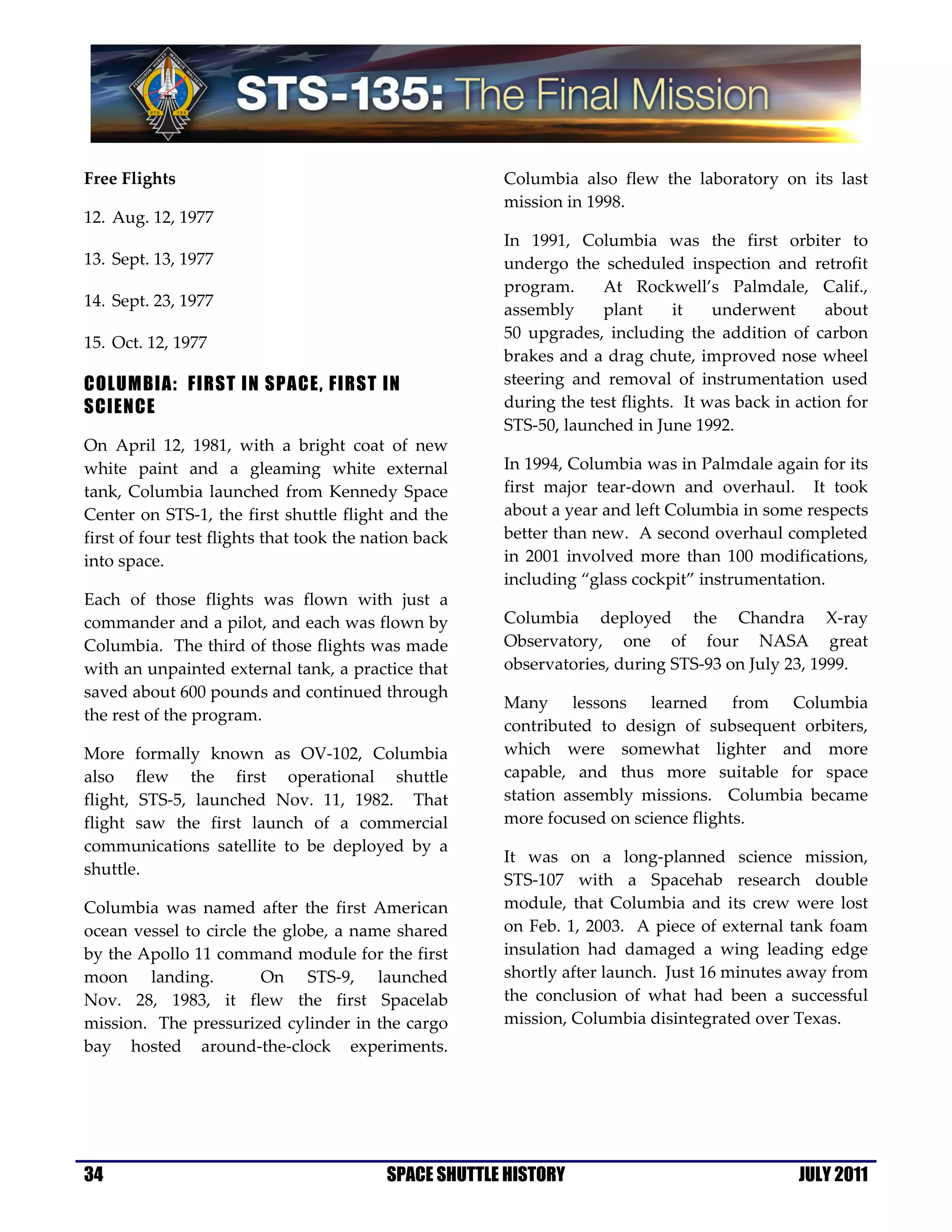 Free Flights                                            Columbia also flew the laboratory on its last
                                                        mission in 1998.
12. Aug. 12, 1977
                                                        In 1991, Columbia was the first orbiter to
13. Sept. 13, 1977                                      undergo the scheduled inspection and retrofit
                                                        program.     At Rockwell’s Palmdale, Calif.,
14. Sept. 23, 1977
                                                        assembly     plant      it   underwent      about
                                                        50 upgrades, including the addition of carbon
15. Oct. 12, 1977
                                                        brakes and a drag chute, improved nose wheel
COLUMBIA: FIRST IN SPACE, FIRST IN                      steering and removal of instrumentation used
SCIENCE                                                 during the test flights. It was back in action for
                                                        STS-50, launched in June 1992.
On April 12, 1981, with a bright coat of new
white paint and a gleaming white external               In 1994, Columbia was in Palmdale again for its
tank, Columbia launched from Kennedy Space              first major tear-down and overhaul. It took
Center on STS-1, the first shuttle flight and the       about a year and left Columbia in some respects
first of four test flights that took the nation back    better than new. A second overhaul completed
into space.                                             in 2001 involved more than 100 modifications,
                                                        including “glass cockpit” instrumentation.
Each of those flights was flown with just a
commander and a pilot, and each was flown by            Columbia deployed the Chandra X-ray
Columbia. The third of those flights was made           Observatory, one of four NASA great
with an unpainted external tank, a practice that        observatories, during STS-93 on July 23, 1999.
saved about 600 pounds and continued through
                                                        Many lessons learned from Columbia
the rest of the program.
                                                        contributed to design of subsequent orbiters,
More formally known as OV-102, Columbia                 which were somewhat lighter and more
also flew the first operational shuttle                 capable, and thus more suitable for space
flight, STS-5, launched Nov. 11, 1982. That             station assembly missions. Columbia became
flight saw the first launch of a commercial             more focused on science flights.
communications satellite to be deployed by a
                                                        It was on a long-planned science mission,
shuttle.
                                                        STS-107 with a Spacehab research double
Columbia was named after the first American             module, that Columbia and its crew were lost
ocean vessel to circle the globe, a name shared         on Feb. 1, 2003. A piece of external tank foam
by the Apollo 11 command module for the first           insulation had damaged a wing leading edge
moon landing.           On STS-9, launched              shortly after launch. Just 16 minutes away from
Nov. 28, 1983, it flew the first Spacelab               the conclusion of what had been a successful
mission. The pressurized cylinder in the cargo          mission, Columbia disintegrated over Texas.
bay hosted around-the-clock experiments.




34                                         SPACE SHUTTLE HISTORY                                JULY 2011
 