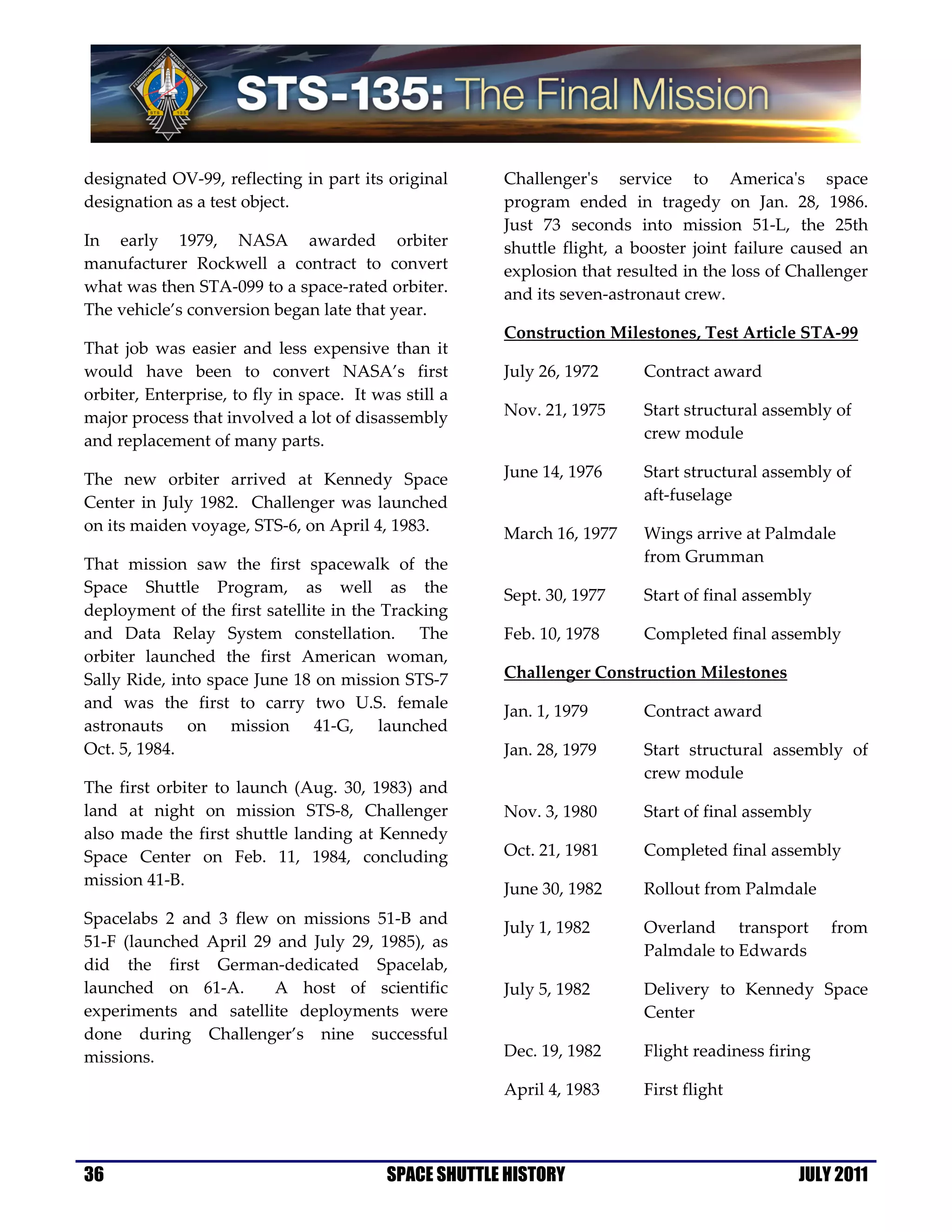 designated OV-99, reflecting in part its original       Challenger's service to America's space
designation as a test object.                           program ended in tragedy on Jan. 28, 1986.
                                                        Just 73 seconds into mission 51-L, the 25th
In early 1979, NASA awarded orbiter                     shuttle flight, a booster joint failure caused an
manufacturer Rockwell a contract to convert             explosion that resulted in the loss of Challenger
what was then STA-099 to a space-rated orbiter.         and its seven-astronaut crew.
The vehicle’s conversion began late that year.
                                                        Construction Milestones, Test Article STA-99
That job was easier and less expensive than it
would have been to convert NASA’s first                 July 26, 1972     Contract award
orbiter, Enterprise, to fly in space. It was still a
major process that involved a lot of disassembly        Nov. 21, 1975     Start structural assembly of
and replacement of many parts.                                            crew module

The new orbiter arrived at Kennedy Space                June 14, 1976     Start structural assembly of
Center in July 1982. Challenger was launched                              aft-fuselage
on its maiden voyage, STS-6, on April 4, 1983.          March 16, 1977    Wings arrive at Palmdale
That mission saw the first spacewalk of the                               from Grumman
Space Shuttle Program, as well as the                   Sept. 30, 1977    Start of final assembly
deployment of the first satellite in the Tracking
and Data Relay System constellation. The                Feb. 10, 1978     Completed final assembly
orbiter launched the first American woman,
Sally Ride, into space June 18 on mission STS-7         Challenger Construction Milestones
and was the first to carry two U.S. female              Jan. 1, 1979      Contract award
astronauts on mission 41-G, launched
Oct. 5, 1984.                                           Jan. 28, 1979     Start structural assembly of
                                                                          crew module
The first orbiter to   launch (Aug. 30, 1983) and
land at night on       mission STS-8, Challenger        Nov. 3, 1980      Start of final assembly
also made the first    shuttle landing at Kennedy
Space Center on        Feb. 11, 1984, concluding        Oct. 21, 1981     Completed final assembly
mission 41-B.
                                                        June 30, 1982     Rollout from Palmdale
Spacelabs 2 and 3 flew on missions 51-B and
                                                        July 1, 1982      Overland transport        from
51-F (launched April 29 and July 29, 1985), as
                                                                          Palmdale to Edwards
did the first German-dedicated Spacelab,
launched on 61-A.      A host of scientific             July 5, 1982      Delivery to Kennedy Space
experiments and satellite deployments were                                Center
done during Challenger’s nine successful
missions.                                               Dec. 19, 1982     Flight readiness firing

                                                        April 4, 1983     First flight




36                                         SPACE SHUTTLE HISTORY                               JULY 2011
 