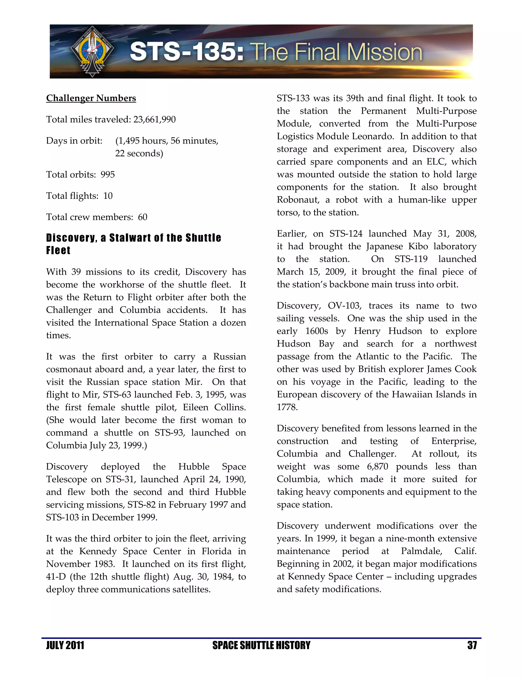 Challenger Numbers                                      STS-133 was its 39th and final flight. It took to
                                                        the station the Permanent Multi-Purpose
Total miles traveled: 23,661,990                        Module, converted from the Multi-Purpose
Days in orbit:      (1,495 hours, 56 minutes,           Logistics Module Leonardo. In addition to that
                    22 seconds)                         storage and experiment area, Discovery also
                                                        carried spare components and an ELC, which
Total orbits: 995                                       was mounted outside the station to hold large
                                                        components for the station. It also brought
Total flights: 10                                       Robonaut, a robot with a human-like upper
Total crew members: 60                                  torso, to the station.

                                                        Earlier, on STS-124 launched May 31, 2008,
Discovery, a Stalwart of the Shuttle
                                                        it had brought the Japanese Kibo laboratory
Fleet
                                                        to the station.        On STS-119 launched
With 39 missions to its credit, Discovery has           March 15, 2009, it brought the final piece of
become the workhorse of the shuttle fleet. It           the station’s backbone main truss into orbit.
was the Return to Flight orbiter after both the
Challenger and Columbia accidents. It has               Discovery, OV-103, traces its name to two
visited the International Space Station a dozen         sailing vessels. One was the ship used in the
times.                                                  early 1600s by Henry Hudson to explore
                                                        Hudson Bay and search for a northwest
It was the first orbiter to carry a Russian             passage from the Atlantic to the Pacific. The
cosmonaut aboard and, a year later, the first to        other was used by British explorer James Cook
visit the Russian space station Mir. On that            on his voyage in the Pacific, leading to the
flight to Mir, STS-63 launched Feb. 3, 1995, was        European discovery of the Hawaiian Islands in
the first female shuttle pilot, Eileen Collins.         1778.
(She would later become the first woman to
command a shuttle on STS-93, launched on                Discovery benefited from lessons learned in the
Columbia July 23, 1999.)                                construction and testing of Enterprise,
                                                        Columbia and Challenger.       At rollout, its
Discovery deployed the Hubble Space                     weight was some 6,870 pounds less than
Telescope on STS-31, launched April 24, 1990,           Columbia, which made it more suited for
and flew both the second and third Hubble               taking heavy components and equipment to the
servicing missions, STS-82 in February 1997 and         space station.
STS-103 in December 1999.
                                                        Discovery underwent modifications over the
It was the third orbiter to join the fleet, arriving    years. In 1999, it began a nine-month extensive
at the Kennedy Space Center in Florida in               maintenance period at Palmdale, Calif.
November 1983. It launched on its first flight,         Beginning in 2002, it began major modifications
41-D (the 12th shuttle flight) Aug. 30, 1984, to        at Kennedy Space Center – including upgrades
deploy three communications satellites.                 and safety modifications.




JULY 2011                                  SPACE SHUTTLE HISTORY                                      37
 