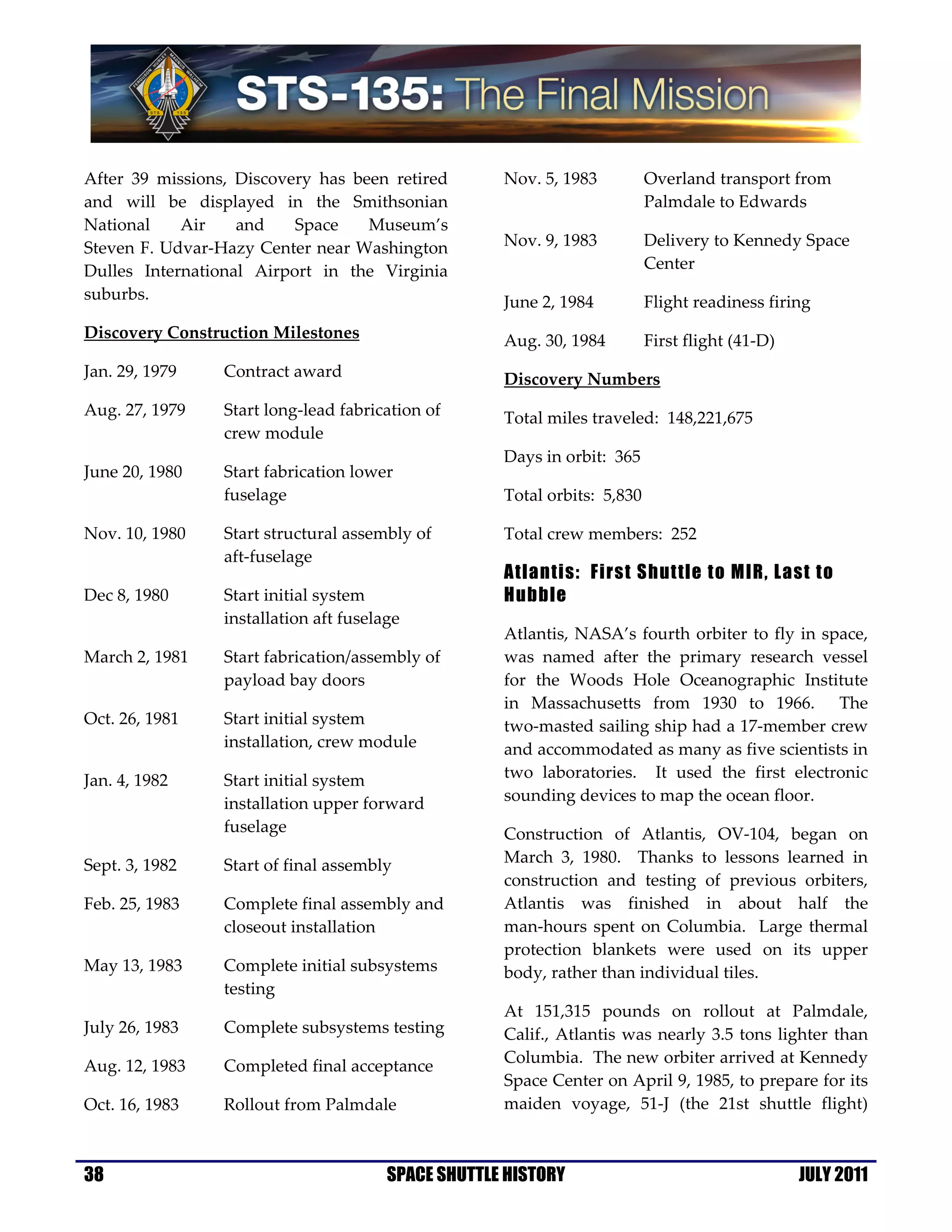 After 39 missions, Discovery has been retired        Nov. 5, 1983          Overland transport from
and will be displayed in the Smithsonian                                   Palmdale to Edwards
National    Air    and    Space    Museum’s
Steven F. Udvar-Hazy Center near Washington          Nov. 9, 1983          Delivery to Kennedy Space
Dulles International Airport in the Virginia                               Center
suburbs.                                             June 2, 1984          Flight readiness firing
Discovery Construction Milestones                    Aug. 30, 1984         First flight (41-D)
Jan. 29, 1979    Contract award                      Discovery Numbers
Aug. 27, 1979    Start long-lead fabrication of      Total miles traveled: 148,221,675
                 crew module
                                                     Days in orbit: 365
June 20, 1980    Start fabrication lower
                 fuselage                            Total orbits: 5,830

Nov. 10, 1980    Start structural assembly of        Total crew members: 252
                 aft-fuselage
                                                     Atlantis: First Shuttle to MIR, Last to
Dec 8, 1980      Start initial system                Hubble
                 installation aft fuselage
                                                     Atlantis, NASA’s fourth orbiter to fly in space,
March 2, 1981    Start fabrication/assembly of       was named after the primary research vessel
                 payload bay doors                   for the Woods Hole Oceanographic Institute
                                                     in Massachusetts from 1930 to 1966. The
Oct. 26, 1981    Start initial system                two-masted sailing ship had a 17-member crew
                 installation, crew module           and accommodated as many as five scientists in
Jan. 4, 1982     Start initial system                two laboratories. It used the first electronic
                 installation upper forward          sounding devices to map the ocean floor.
                 fuselage                            Construction of Atlantis, OV-104, began on
Sept. 3, 1982    Start of final assembly             March 3, 1980. Thanks to lessons learned in
                                                     construction and testing of previous orbiters,
Feb. 25, 1983    Complete final assembly and         Atlantis was finished in about half the
                 closeout installation               man-hours spent on Columbia. Large thermal
                                                     protection blankets were used on its upper
May 13, 1983     Complete initial subsystems         body, rather than individual tiles.
                 testing
                                                     At 151,315 pounds on rollout at Palmdale,
July 26, 1983    Complete subsystems testing         Calif., Atlantis was nearly 3.5 tons lighter than
                                                     Columbia. The new orbiter arrived at Kennedy
Aug. 12, 1983    Completed final acceptance
                                                     Space Center on April 9, 1985, to prepare for its
Oct. 16, 1983    Rollout from Palmdale               maiden voyage, 51-J (the 21st shuttle flight)



38                                      SPACE SHUTTLE HISTORY                                    JULY 2011
 
