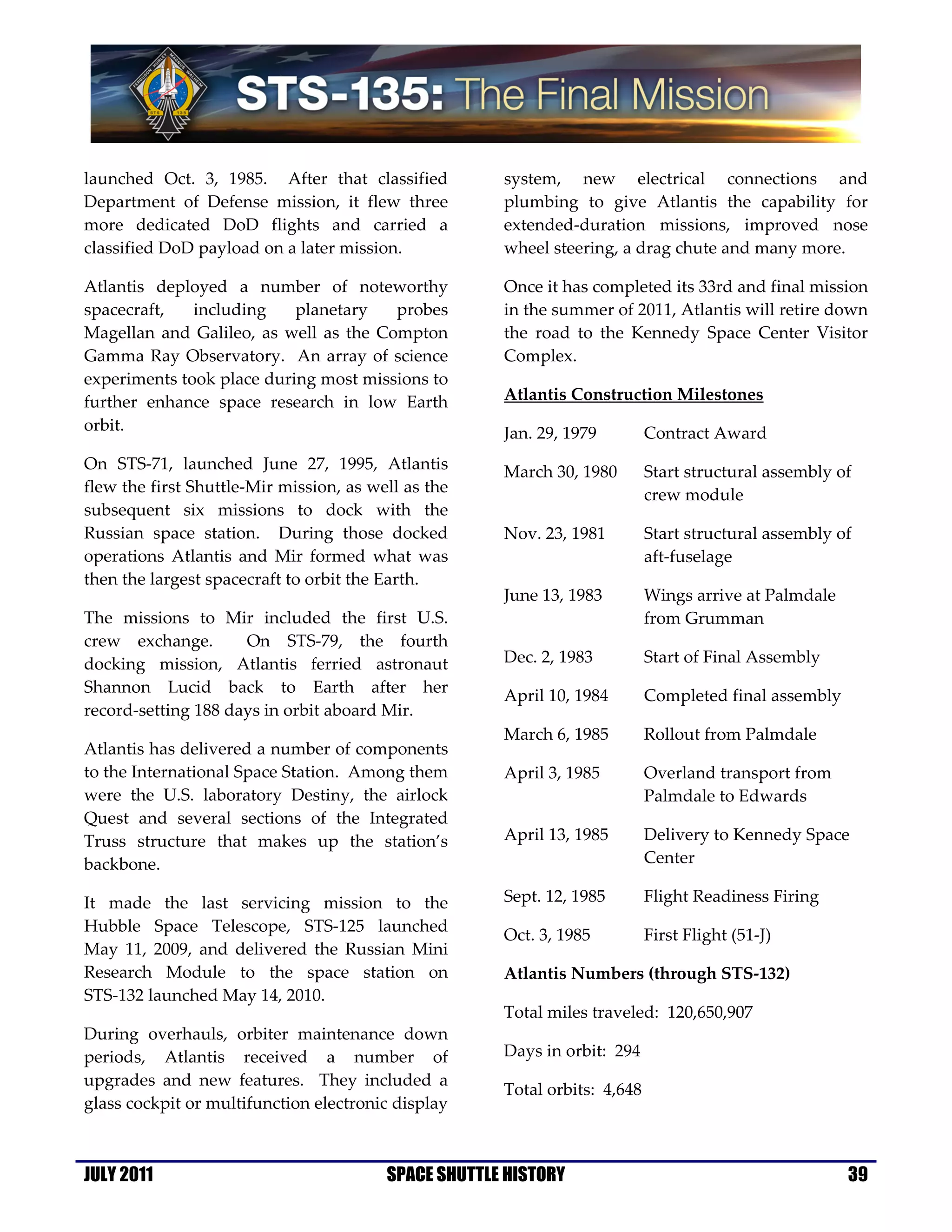 launched Oct. 3, 1985. After that classified          system, new electrical connections and
Department of Defense mission, it flew three          plumbing to give Atlantis the capability for
more dedicated DoD flights and carried a              extended-duration missions, improved nose
classified DoD payload on a later mission.            wheel steering, a drag chute and many more.

Atlantis deployed a number of noteworthy              Once it has completed its 33rd and final mission
spacecraft,   including    planetary   probes         in the summer of 2011, Atlantis will retire down
Magellan and Galileo, as well as the Compton          the road to the Kennedy Space Center Visitor
Gamma Ray Observatory. An array of science            Complex.
experiments took place during most missions to
further enhance space research in low Earth           Atlantis Construction Milestones
orbit.                                                Jan. 29, 1979         Contract Award
On STS-71, launched June 27, 1995, Atlantis           March 30, 1980        Start structural assembly of
flew the first Shuttle-Mir mission, as well as the                          crew module
subsequent six missions to dock with the
Russian space station. During those docked            Nov. 23, 1981         Start structural assembly of
operations Atlantis and Mir formed what was                                 aft-fuselage
then the largest spacecraft to orbit the Earth.
                                                      June 13, 1983         Wings arrive at Palmdale
The missions to Mir included the first U.S.                                 from Grumman
crew exchange.       On STS-79, the fourth
docking mission, Atlantis ferried astronaut           Dec. 2, 1983          Start of Final Assembly
Shannon Lucid back to Earth after her
                                                      April 10, 1984        Completed final assembly
record-setting 188 days in orbit aboard Mir.
                                                      March 6, 1985         Rollout from Palmdale
Atlantis has delivered a number of components
to the International Space Station. Among them        April 3, 1985         Overland transport from
were the U.S. laboratory Destiny, the airlock                               Palmdale to Edwards
Quest and several sections of the Integrated
Truss structure that makes up the station’s           April 13, 1985        Delivery to Kennedy Space
backbone.                                                                   Center

It made the last servicing mission to the             Sept. 12, 1985        Flight Readiness Firing
Hubble Space Telescope, STS-125 launched
                                                      Oct. 3, 1985          First Flight (51-J)
May 11, 2009, and delivered the Russian Mini
Research Module to the space station on               Atlantis Numbers (through STS-132)
STS-132 launched May 14, 2010.
                                                      Total miles traveled: 120,650,907
During overhauls, orbiter maintenance down
periods, Atlantis received a number of                Days in orbit: 294
upgrades and new features. They included a
                                                      Total orbits: 4,648
glass cockpit or multifunction electronic display



JULY 2011                                SPACE SHUTTLE HISTORY                                         39
 
