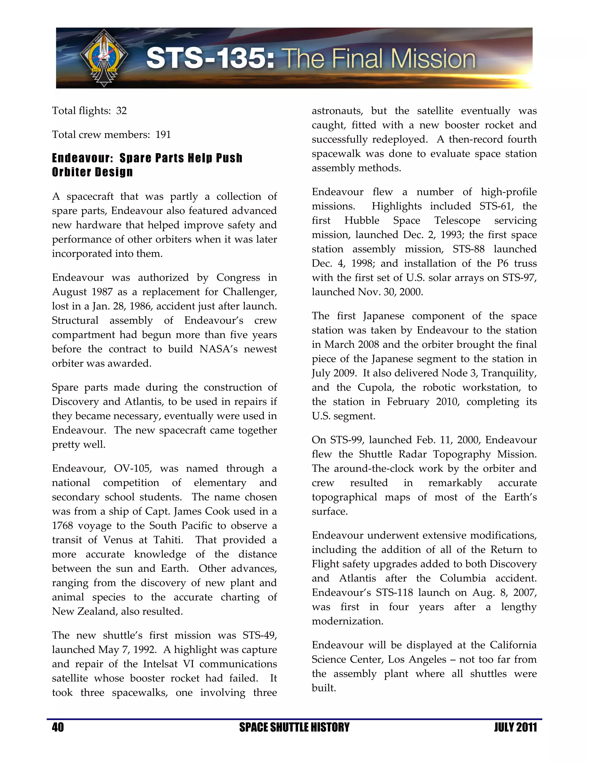 Total flights: 32                                       astronauts, but the satellite eventually was
                                                        caught, fitted with a new booster rocket and
Total crew members: 191                                 successfully redeployed. A then-record fourth
                                                        spacewalk was done to evaluate space station
Endeavour: Spare Parts Help Push
Orbiter Design                                          assembly methods.

A spacecraft that was partly a collection of            Endeavour flew a number of high-profile
spare parts, Endeavour also featured advanced           missions.     Highlights included STS-61, the
new hardware that helped improve safety and             first Hubble Space Telescope servicing
performance of other orbiters when it was later         mission, launched Dec. 2, 1993; the first space
incorporated into them.                                 station assembly mission, STS-88 launched
                                                        Dec. 4, 1998; and installation of the P6 truss
Endeavour was authorized by Congress in                 with the first set of U.S. solar arrays on STS-97,
August 1987 as a replacement for Challenger,            launched Nov. 30, 2000.
lost in a Jan. 28, 1986, accident just after launch.
Structural assembly of Endeavour’s crew                 The first Japanese component of the space
compartment had begun more than five years              station was taken by Endeavour to the station
before the contract to build NASA’s newest              in March 2008 and the orbiter brought the final
orbiter was awarded.                                    piece of the Japanese segment to the station in
                                                        July 2009. It also delivered Node 3, Tranquility,
Spare parts made during the construction of             and the Cupola, the robotic workstation, to
Discovery and Atlantis, to be used in repairs if        the station in February 2010, completing its
they became necessary, eventually were used in          U.S. segment.
Endeavour. The new spacecraft came together
pretty well.                                            On STS-99, launched Feb. 11, 2000, Endeavour
                                                        flew the Shuttle Radar Topography Mission.
Endeavour, OV-105, was named through a                  The around-the-clock work by the orbiter and
national competition of elementary and                  crew resulted in remarkably accurate
secondary school students. The name chosen              topographical maps of most of the Earth’s
was from a ship of Capt. James Cook used in a           surface.
1768 voyage to the South Pacific to observe a
transit of Venus at Tahiti. That provided a             Endeavour underwent extensive modifications,
more accurate knowledge of the distance                 including the addition of all of the Return to
between the sun and Earth. Other advances,              Flight safety upgrades added to both Discovery
ranging from the discovery of new plant and             and Atlantis after the Columbia accident.
animal species to the accurate charting of              Endeavour’s STS-118 launch on Aug. 8, 2007,
New Zealand, also resulted.                             was first in four years after a lengthy
                                                        modernization.
The new shuttle’s first mission was STS-49,
launched May 7, 1992. A highlight was capture           Endeavour will be displayed at the California
and repair of the Intelsat VI communications            Science Center, Los Angeles – not too far from
satellite whose booster rocket had failed. It           the assembly plant where all shuttles were
took three spacewalks, one involving three              built.


40                                         SPACE SHUTTLE HISTORY                                JULY 2011
 