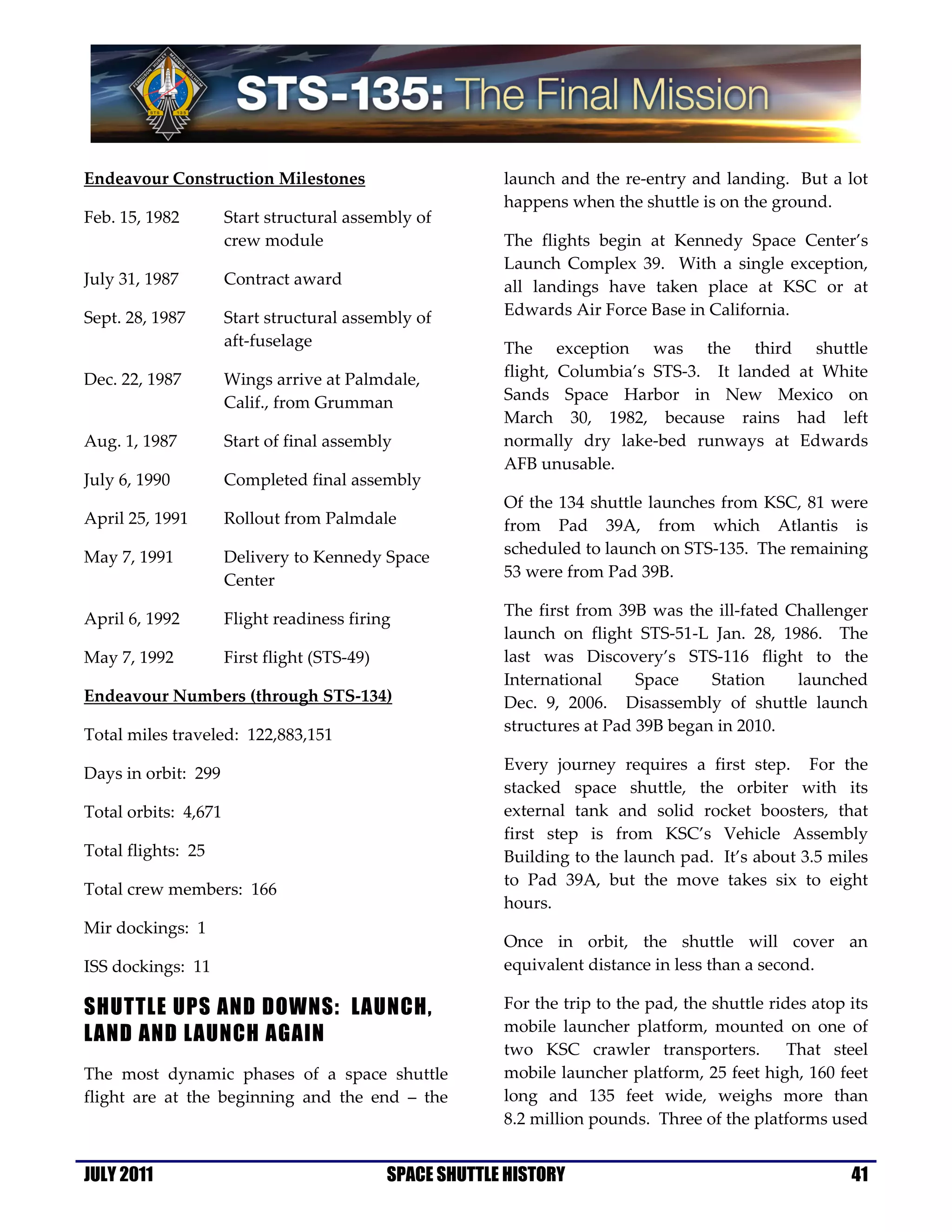 Endeavour Construction Milestones                          launch and the re-entry and landing. But a lot
                                                           happens when the shuttle is on the ground.
Feb. 15, 1982         Start structural assembly of
                      crew module                          The flights begin at Kennedy Space Center’s
                                                           Launch Complex 39. With a single exception,
July 31, 1987         Contract award                       all landings have taken place at KSC or at
Sept. 28, 1987        Start structural assembly of         Edwards Air Force Base in California.
                      aft-fuselage                         The exception was the third shuttle
Dec. 22, 1987         Wings arrive at Palmdale,            flight, Columbia’s STS-3. It landed at White
                      Calif., from Grumman                 Sands Space Harbor in New Mexico on
                                                           March 30, 1982, because rains had left
Aug. 1, 1987          Start of final assembly              normally dry lake-bed runways at Edwards
                                                           AFB unusable.
July 6, 1990          Completed final assembly
                                                           Of the 134 shuttle launches from KSC, 81 were
April 25, 1991        Rollout from Palmdale                from Pad 39A, from which Atlantis is
                                                           scheduled to launch on STS-135. The remaining
May 7, 1991           Delivery to Kennedy Space
                      Center                               53 were from Pad 39B.

April 6, 1992         Flight readiness firing              The first from 39B was the ill-fated Challenger
                                                           launch on flight STS-51-L Jan. 28, 1986. The
May 7, 1992           First flight (STS-49)                last was Discovery’s STS-116 flight to the
                                                           International     Space    Station    launched
Endeavour Numbers (through STS-134)                        Dec. 9, 2006. Disassembly of shuttle launch
                                                           structures at Pad 39B began in 2010.
Total miles traveled: 122,883,151
                                                           Every journey requires a first step. For the
Days in orbit: 299
                                                           stacked space shuttle, the orbiter with its
Total orbits: 4,671                                        external tank and solid rocket boosters, that
                                                           first step is from KSC’s Vehicle Assembly
Total flights: 25                                          Building to the launch pad. It’s about 3.5 miles
                                                           to Pad 39A, but the move takes six to eight
Total crew members: 166
                                                           hours.
Mir dockings: 1
                                                           Once in orbit, the shuttle will cover an
ISS dockings: 11                                           equivalent distance in less than a second.

SHUTTLE UPS AND DOWNS: LAUNCH,                             For the trip to the pad, the shuttle rides atop its
LAND AND LAUNCH AGAIN                                      mobile launcher platform, mounted on one of
                                                           two KSC crawler transporters.           That steel
The most dynamic phases of a space shuttle                 mobile launcher platform, 25 feet high, 160 feet
flight are at the beginning and the end – the              long and 135 feet wide, weighs more than
                                                           8.2 million pounds. Three of the platforms used


JULY 2011                                     SPACE SHUTTLE HISTORY                                        41
 