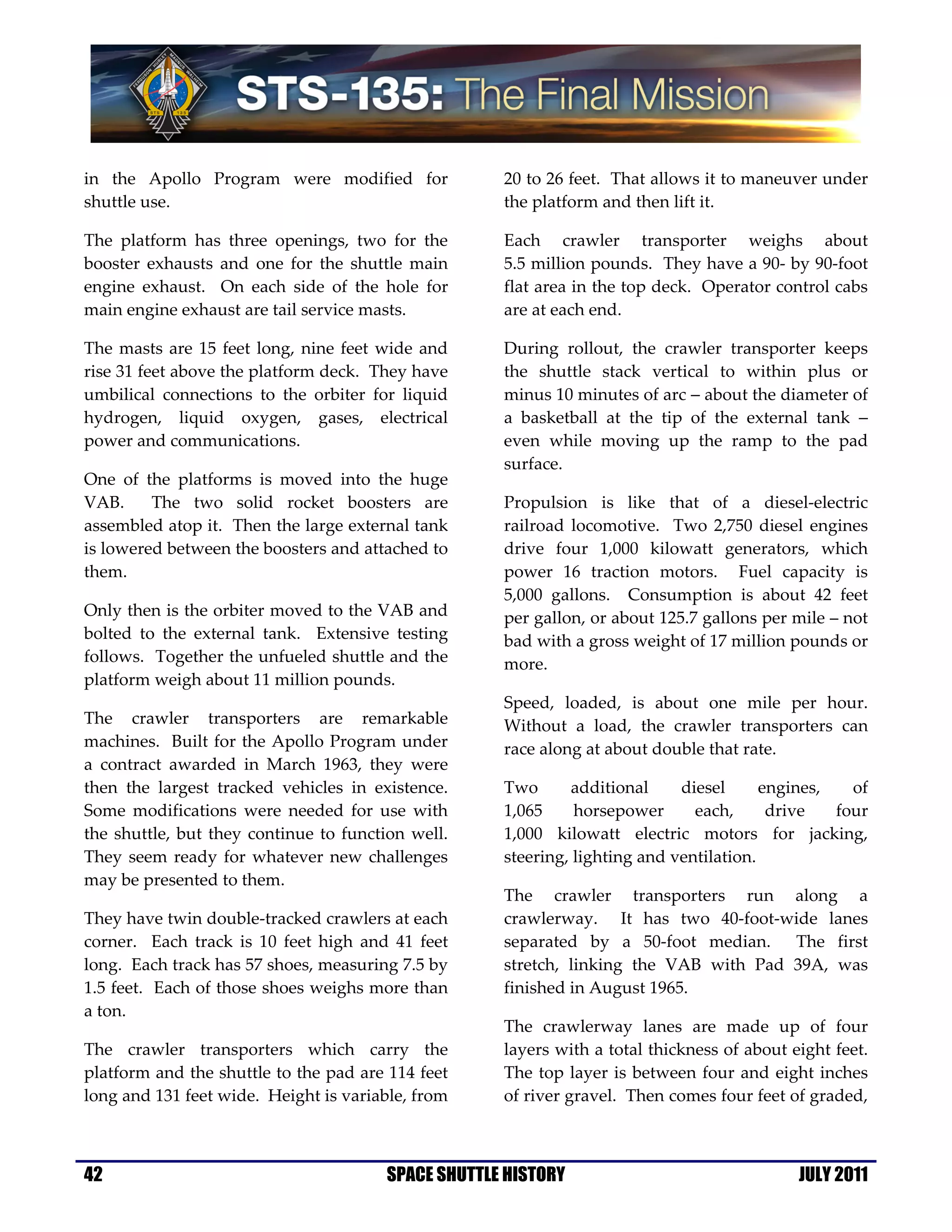 in the Apollo Program were modified for             20 to 26 feet. That allows it to maneuver under
shuttle use.                                        the platform and then lift it.

The platform has three openings, two for the        Each crawler transporter weighs about
booster exhausts and one for the shuttle main       5.5 million pounds. They have a 90- by 90-foot
engine exhaust. On each side of the hole for        flat area in the top deck. Operator control cabs
main engine exhaust are tail service masts.         are at each end.

The masts are 15 feet long, nine feet wide and      During rollout, the crawler transporter keeps
rise 31 feet above the platform deck. They have     the shuttle stack vertical to within plus or
umbilical connections to the orbiter for liquid     minus 10 minutes of arc − about the diameter of
hydrogen, liquid oxygen, gases, electrical          a basketball at the tip of the external tank −
power and communications.                           even while moving up the ramp to the pad
                                                    surface.
One of the platforms is moved into the huge
VAB.     The two solid rocket boosters are          Propulsion is like that of a diesel-electric
assembled atop it. Then the large external tank     railroad locomotive. Two 2,750 diesel engines
is lowered between the boosters and attached to     drive four 1,000 kilowatt generators, which
them.                                               power 16 traction motors. Fuel capacity is
                                                    5,000 gallons. Consumption is about 42 feet
Only then is the orbiter moved to the VAB and       per gallon, or about 125.7 gallons per mile – not
bolted to the external tank. Extensive testing      bad with a gross weight of 17 million pounds or
follows. Together the unfueled shuttle and the      more.
platform weigh about 11 million pounds.
                                                    Speed, loaded, is about one mile per hour.
The crawler transporters are remarkable             Without a load, the crawler transporters can
machines. Built for the Apollo Program under        race along at about double that rate.
a contract awarded in March 1963, they were
then the largest tracked vehicles in existence.     Two      additional     diesel      engines,   of
Some modifications were needed for use with         1,065     horsepower      each,      drive   four
the shuttle, but they continue to function well.    1,000 kilowatt electric motors for jacking,
They seem ready for whatever new challenges         steering, lighting and ventilation.
may be presented to them.
                                                    The crawler transporters run along a
They have twin double-tracked crawlers at each      crawlerway. It has two 40-foot-wide lanes
corner. Each track is 10 feet high and 41 feet      separated by a 50-foot median. The first
long. Each track has 57 shoes, measuring 7.5 by     stretch, linking the VAB with Pad 39A, was
1.5 feet. Each of those shoes weighs more than      finished in August 1965.
a ton.
                                                    The crawlerway lanes are made up of four
The crawler transporters which carry the            layers with a total thickness of about eight feet.
platform and the shuttle to the pad are 114 feet    The top layer is between four and eight inches
long and 131 feet wide. Height is variable, from    of river gravel. Then comes four feet of graded,



42                                     SPACE SHUTTLE HISTORY                                JULY 2011
 