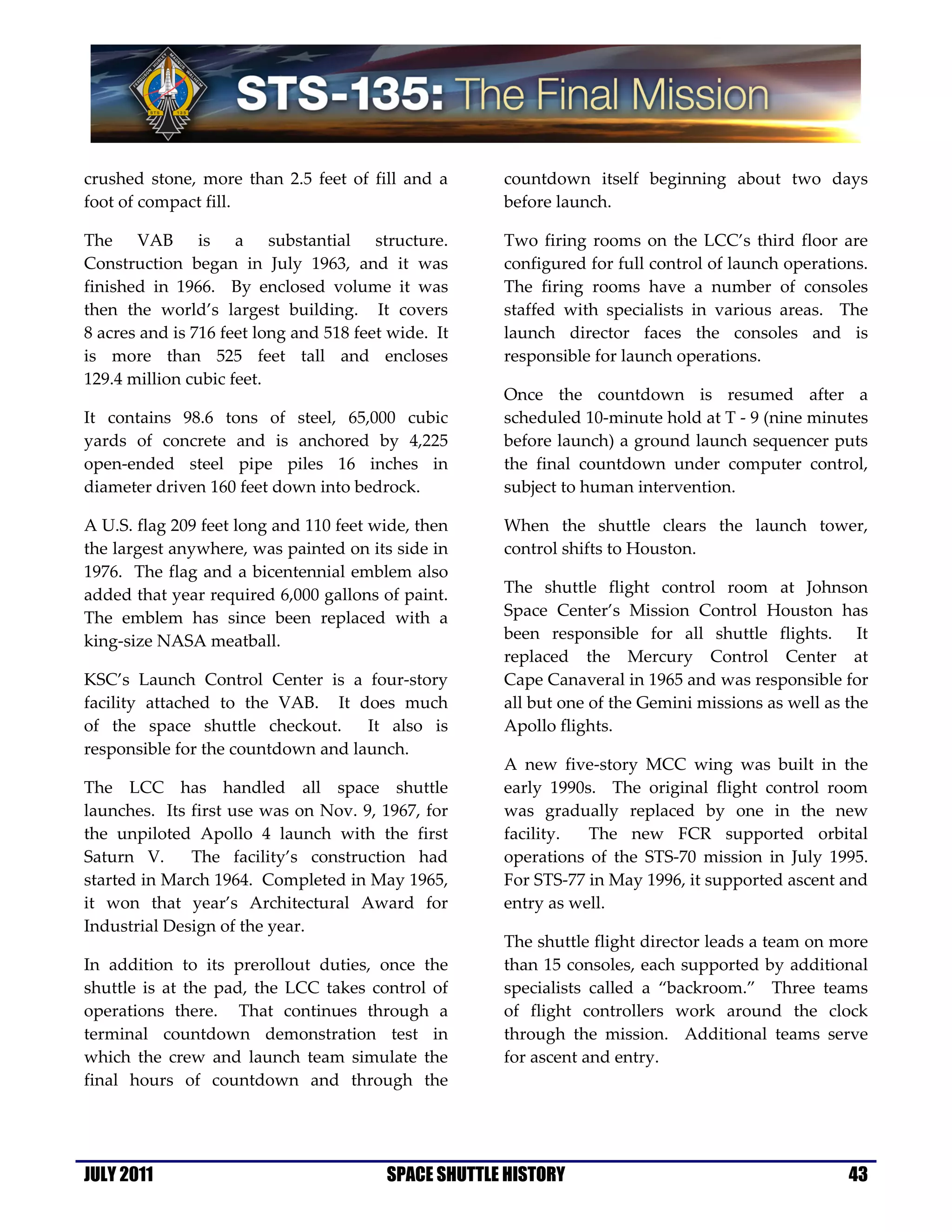 crushed stone, more than 2.5 feet of fill and a       countdown itself beginning about two days
foot of compact fill.                                 before launch.

The VAB is a substantial structure.                   Two firing rooms on the LCC’s third floor are
Construction began in July 1963, and it was           configured for full control of launch operations.
finished in 1966. By enclosed volume it was           The firing rooms have a number of consoles
then the world’s largest building. It covers          staffed with specialists in various areas. The
8 acres and is 716 feet long and 518 feet wide. It    launch director faces the consoles and is
is more than 525 feet tall and encloses               responsible for launch operations.
129.4 million cubic feet.
                                                      Once the countdown is resumed after a
It contains 98.6 tons of steel, 65,000 cubic          scheduled 10-minute hold at T - 9 (nine minutes
yards of concrete and is anchored by 4,225            before launch) a ground launch sequencer puts
open-ended steel pipe piles 16 inches in              the final countdown under computer control,
diameter driven 160 feet down into bedrock.           subject to human intervention.

A U.S. flag 209 feet long and 110 feet wide, then     When the shuttle clears the launch tower,
the largest anywhere, was painted on its side in      control shifts to Houston.
1976. The flag and a bicentennial emblem also
added that year required 6,000 gallons of paint.      The shuttle flight control room at Johnson
The emblem has since been replaced with a             Space Center’s Mission Control Houston has
king-size NASA meatball.                              been responsible for all shuttle flights. It
                                                      replaced the Mercury Control Center at
KSC’s Launch Control Center is a four-story           Cape Canaveral in 1965 and was responsible for
facility attached to the VAB. It does much            all but one of the Gemini missions as well as the
of the space shuttle checkout.      It also is        Apollo flights.
responsible for the countdown and launch.
                                                      A new five-story MCC wing was built in the
The LCC has handled all space shuttle                 early 1990s. The original flight control room
launches. Its first use was on Nov. 9, 1967, for      was gradually replaced by one in the new
the unpiloted Apollo 4 launch with the first          facility.  The new FCR supported orbital
Saturn V.     The facility’s construction had         operations of the STS-70 mission in July 1995.
started in March 1964. Completed in May 1965,         For STS-77 in May 1996, it supported ascent and
it won that year’s Architectural Award for            entry as well.
Industrial Design of the year.
                                                      The shuttle flight director leads a team on more
In addition to its prerollout duties, once the        than 15 consoles, each supported by additional
shuttle is at the pad, the LCC takes control of       specialists called a “backroom.” Three teams
operations there. That continues through a            of flight controllers work around the clock
terminal countdown demonstration test in              through the mission. Additional teams serve
which the crew and launch team simulate the           for ascent and entry.
final hours of countdown and through the




JULY 2011                                SPACE SHUTTLE HISTORY                                      43
 