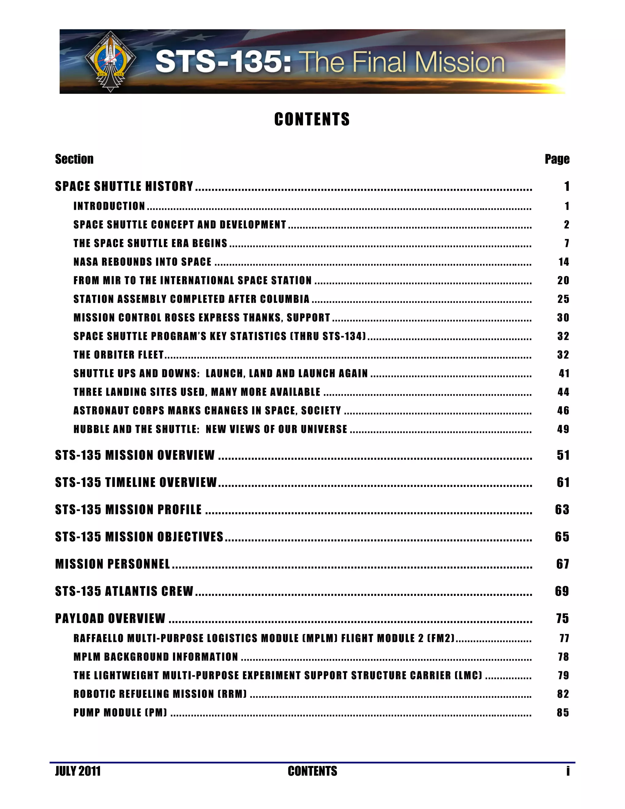 CONTENTS

Section                                                                                                                                                                                                                                                                                         Page

SPACE SHUTTLE HISTORY ......................................................................................................                                                                                                                                                                       1
    I N T RO D U CT IO N . . . . . . . . . . . . . . . . . . . . . . . . . . . . . . . . . . . . . . . . . . . . . . . . . . . . . . . . . . . . . . . . . . . . . . . . . . . . . . . . . . . . . . . . . . . . . . . . . . . . . . . . . . . . . . . . . .. . . . . . . . . . . . . . . . .      1
    S PA C E SH U TT L E C O N C EP T A ND DEVELOPM ENT . . . . . . . . . . . . . . . . . . . . . . . . . . . . . . . . . . . . . . . . . . . . . . . . . . . . . . . . . . . . . . . . . . . . . . . . . . . . . . . . . . .                                                                      2
    T H E S PA C E SH UT TL E ER A B E G I N S . . . . . . . . . . . . . . . . . . . . . . . . . . . . . . . . . . . . . . . . . . . . . . . . . . . . . . . . . . . . . . . . . . . . . . . . . . . . . . . . . . . . . . . . . . . . . . . . . .. . . . .                                        7
    N A SA R EB O UND S INTO SPA C E . . . . . . . . . . . . . . . . . . . . . . . . . . . . . . . . . . . . . . . . . . . . . . . . . . . . . . . . . . . . . . . . . . . . . . . . . . . . . . . . . . . . . . . . . . . . . . . . . . . . . .. . . . . .                                       14
    F R OM M I R TO TH E I NT E RNA TI O NAL S PA C E S TAT I O N . . . . . . . . . . . . . . . . . . . . . . . . . . . . . . . . . . . . . . . . . . . . . . . . . . . . . . . . . . . . . . . . . . . . . . . . . .                                                                             20
    S T AT I ON A SSEM BL Y C OMPL ET E D AFT ER C O L UMB IA . . . . . . . . . . . . . . . . . . . . . . . . . . . . . . . . . . . . . . . . . . . . . . . . . . . . . . . . . . . . . . . . . . . . . . . . . . .                                                                               25
    M I SSI O N C ON T R OL R O S ES E X P R ES S THA N K S , S UPP OR T . . . . . . . . . . . . . . . . . . . . . . . . . . . . . . . . . . . . . . . . . . . . . . . . . . . . . . . . . . . . . . . . . . . .                                                                                 30
    S PA C E SH U TT L E PR O GRAM ’ S K EY S TAT I ST I C S (T HR U S TS -1 3 4 ) . . . . . . . . . . . . . . . . . . . . . . . . . . . . . . . . . . . . . . . . . . . . . . . . . . . . . . . .                                                                                                32
    T H E O RB I T ER F L E ET . . . . . . . . . . . . . . . . . . . . . . . . . . . . . . . . . . . . . . . . . . . . . . . . . . . . . . . . . . . . . . . . . . . . . . . . . . . . . . . . . . . . . . . . . . . . . . . . . . . . . . . . . . . . .. . . . . . . . . . . . . . . .          32
    S H UT TL E UPS A N D DOW NS : L AU N C H, LAND AND LAUNCH A GA I N . . . . . . . . . . . . . . . . . . . . . . . . . . . . . . . . . . . . . . . . . . . . . . . . . . . . . . .                                                                                                             41
    T HR E E L A N D ING S I TES U SE D , MANY M OR E A VA IL A BLE . . . . . . . . . . . . . . . . . . . . . . . . . . . . . . . . . . . . . . . . . . . . . . . . . . . . . . . . . . . . . . . . . . . . . . .                                                                                 44
    A S TR O NA UT C O RP S M ARKS C HA N G E S IN S PAC E , S OC I E T Y . . . . . . . . . . . . . . . . . . . . . . . . . . . . . . . . . . . . . . . . . . . . . . . . . . . . . . . . . . . . . . . .                                                                                         46
    H U BBL E A ND T H E S HU TT L E: N E W VI E WS O F O U R U NI V E R S E . . . . . . . . . . . . . . . . . . . . . . . . . . . . . . . . . . . . . . . . . . . . . . . . . . . . . . . . . . . . . .                                                                                         49

STS-135 MISSION OVERVIEW ...............................................................................................                                                                                                                                                                         51

STS-135 TIMELINE OVERVIEW ...............................................................................................                                                                                                                                                                        61

STS-135 MISSION PROFILE ...................................................................................................                                                                                                                                                                      63

STS-135 MISSION OBJECTIVES .............................................................................................                                                                                                                                                                         65

MISSION PERSONNEL .............................................................................................................                                                                                                                                                                  67

STS-135 ATLANTIS CREW ......................................................................................................                                                                                                                                                                     69

PAYLOAD OVERVIEW ..............................................................................................................                                                                                                                                                                  75
    R A F FA EL L O MUL T I -P UR POSE L OG I ST I CS M O DUL E (MP L M ) FLI GHT MO D UL E 2 ( F M2 ) . . . . . . . . . . . . . . . . . . . . . . . . . .                                                                                                                                        77
    MP L M B A CKG R O UN D I N FORM AT ION . . . . . . . . . . . . . . . . . . . . . . . . . . . . . . . . . . . . . . . . . . . . . . . . . . . . . . . . . . . . . . . . . . . . . . . . . . . . . . . . . . . . . . . . . . . . . . . . . . .                                                 78
    T H E L I GH TWE I GH T M UL T I- P UR PO S E EXP E RIM E N T SUPP O RT ST RUC T UR E C ARR I ER (L M C) . . . . . . . . . . . . . . . .                                                                                                                                                      79
    R O B OT I C R E FUE L I N G M I SSI O N ( RRM ) . . . . . . . . . . . . . . . . . . . . . . . . . . . . . . . . . . . . . . . . . . . . . . . . . . . . . . . . . . . . . . . . . . . . . . . . . . . . . . . . . . . . . . . . . . . . . . ..                                              82
    P UM P MOD UL E (PM ) . . . . . . . . . . . . . . . . . . . . . . . . . . . . . . . . . . . . . . . . . . . . . . . . . . . . . . . . . . . . . . . . . . . . . . . . . . . . . . . . . . . . . . . . . . . . . . . . . . . . . . . . . . . . . .. . . . . . . . . . . . .                   85




JULY 2011                                                                                                                              CONTENTS                                                                                                                                                    i
 