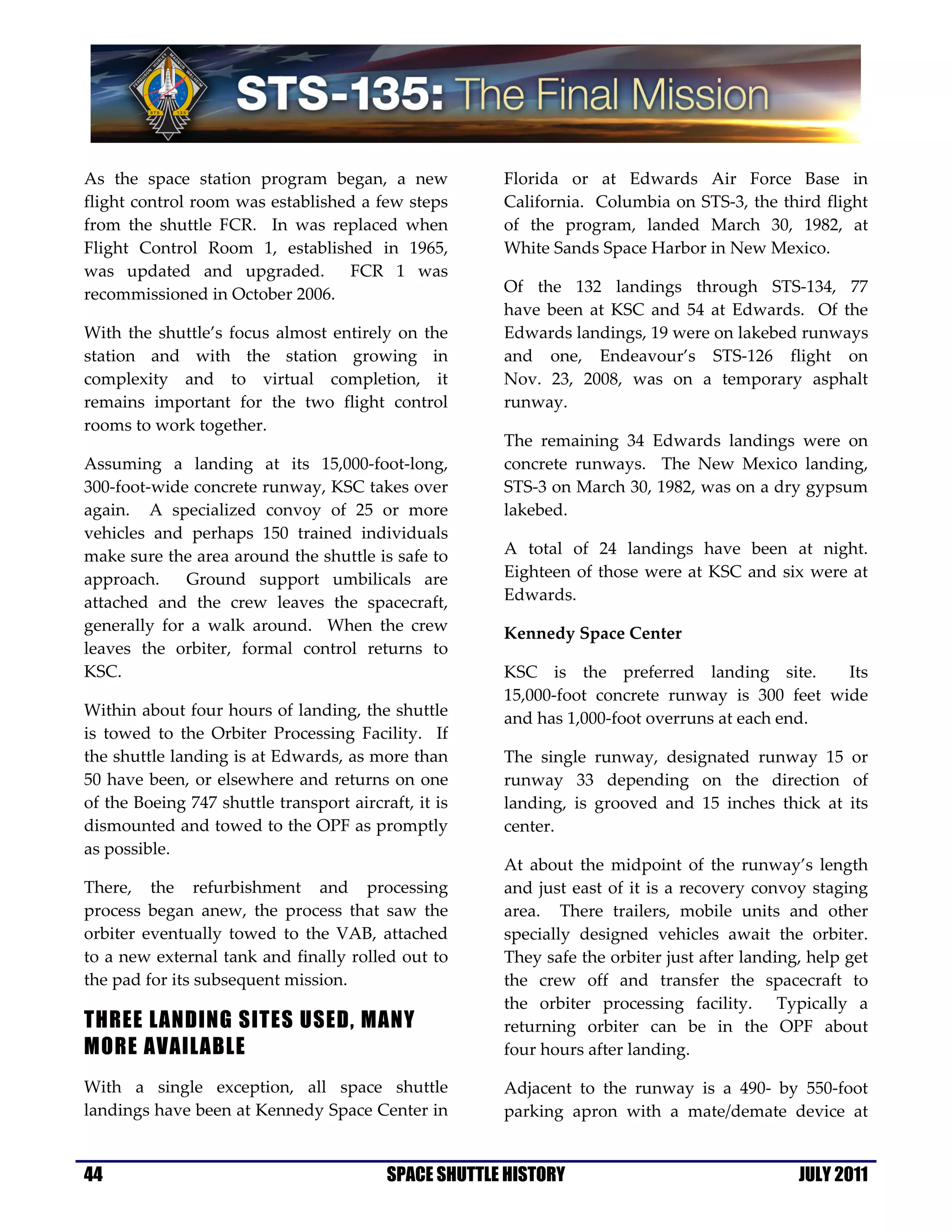 As the space station program began, a new              Florida or at Edwards Air Force Base in
flight control room was established a few steps        California. Columbia on STS-3, the third flight
from the shuttle FCR. In was replaced when             of the program, landed March 30, 1982, at
Flight Control Room 1, established in 1965,            White Sands Space Harbor in New Mexico.
was updated and upgraded.         FCR 1 was
recommissioned in October 2006.                        Of the 132 landings through STS-134, 77
                                                       have been at KSC and 54 at Edwards. Of the
With the shuttle’s focus almost entirely on the        Edwards landings, 19 were on lakebed runways
station and with the station growing in                and one, Endeavour’s STS-126 flight on
complexity and to virtual completion, it               Nov. 23, 2008, was on a temporary asphalt
remains important for the two flight control           runway.
rooms to work together.
                                                       The remaining 34 Edwards landings were on
Assuming a landing at its 15,000-foot-long,            concrete runways. The New Mexico landing,
300-foot-wide concrete runway, KSC takes over          STS-3 on March 30, 1982, was on a dry gypsum
again. A specialized convoy of 25 or more              lakebed.
vehicles and perhaps 150 trained individuals
make sure the area around the shuttle is safe to       A total of 24 landings have been at night.
approach.    Ground support umbilicals are             Eighteen of those were at KSC and six were at
attached and the crew leaves the spacecraft,           Edwards.
generally for a walk around. When the crew             Kennedy Space Center
leaves the orbiter, formal control returns to
KSC.                                                   KSC is the preferred landing site.        Its
                                                       15,000-foot concrete runway is 300 feet wide
Within about four hours of landing, the shuttle        and has 1,000-foot overruns at each end.
is towed to the Orbiter Processing Facility. If
the shuttle landing is at Edwards, as more than        The single runway, designated runway 15 or
50 have been, or elsewhere and returns on one          runway 33 depending on the direction of
of the Boeing 747 shuttle transport aircraft, it is    landing, is grooved and 15 inches thick at its
dismounted and towed to the OPF as promptly            center.
as possible.
                                                       At about the midpoint of the runway’s length
There, the refurbishment and processing                and just east of it is a recovery convoy staging
process began anew, the process that saw the           area. There trailers, mobile units and other
orbiter eventually towed to the VAB, attached          specially designed vehicles await the orbiter.
to a new external tank and finally rolled out to       They safe the orbiter just after landing, help get
the pad for its subsequent mission.                    the crew off and transfer the spacecraft to
                                                       the orbiter processing facility. Typically a
THREE LANDING SITES USED, MANY                         returning orbiter can be in the OPF about
MORE AVAILABLE                                         four hours after landing.

With a single exception, all space shuttle             Adjacent to the runway is a 490- by 550-foot
landings have been at Kennedy Space Center in          parking apron with a mate/demate device at


44                                        SPACE SHUTTLE HISTORY                                JULY 2011
 