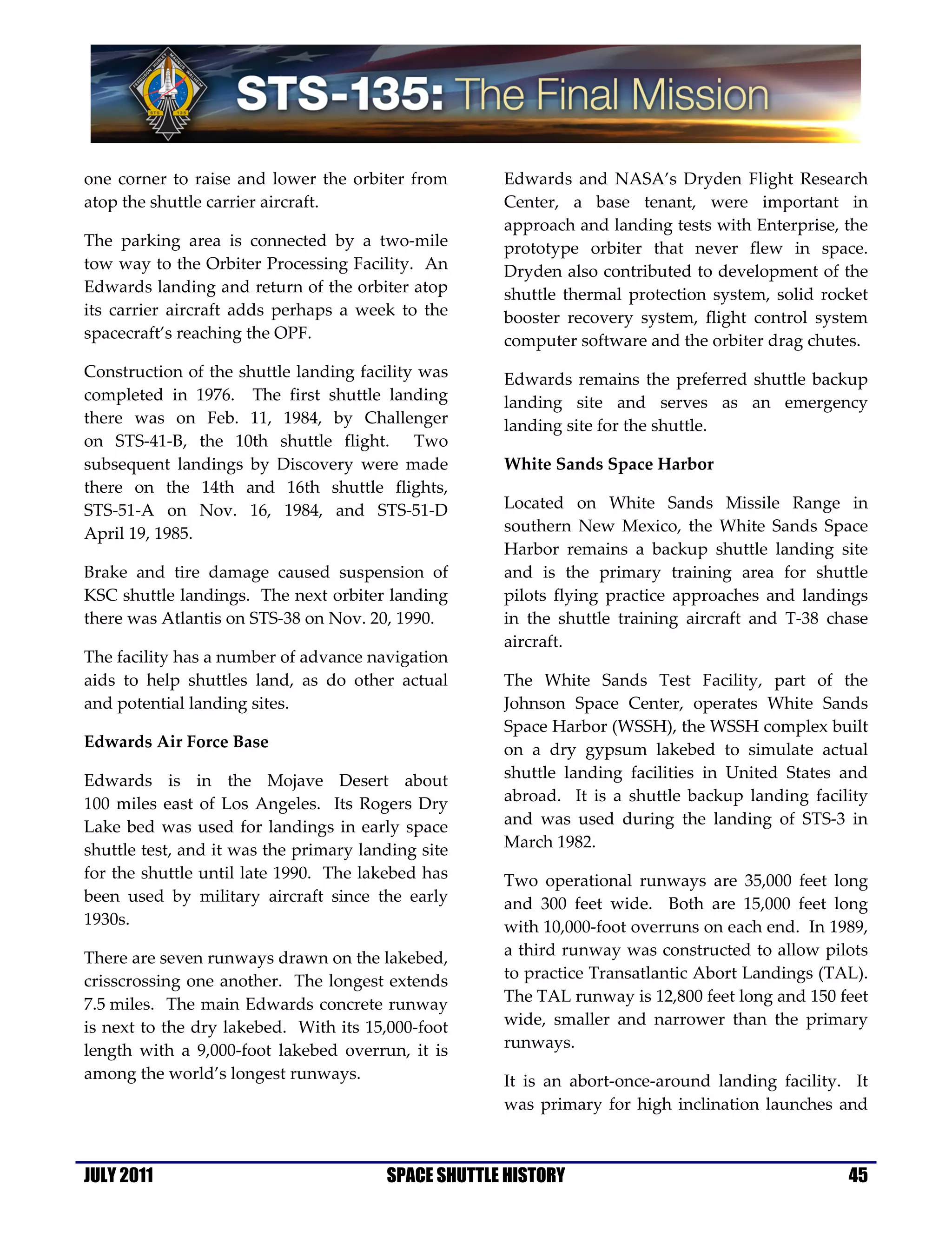 one corner to raise and lower the orbiter from       Edwards and NASA’s Dryden Flight Research
atop the shuttle carrier aircraft.                   Center, a base tenant, were important in
                                                     approach and landing tests with Enterprise, the
The parking area is connected by a two-mile          prototype orbiter that never flew in space.
tow way to the Orbiter Processing Facility. An       Dryden also contributed to development of the
Edwards landing and return of the orbiter atop       shuttle thermal protection system, solid rocket
its carrier aircraft adds perhaps a week to the      booster recovery system, flight control system
spacecraft’s reaching the OPF.                       computer software and the orbiter drag chutes.
Construction of the shuttle landing facility was     Edwards remains the preferred shuttle backup
completed in 1976. The first shuttle landing         landing site and serves as an emergency
there was on Feb. 11, 1984, by Challenger            landing site for the shuttle.
on STS-41-B, the 10th shuttle flight. Two
subsequent landings by Discovery were made           White Sands Space Harbor
there on the 14th and 16th shuttle flights,
STS-51-A on Nov. 16, 1984, and STS-51-D              Located on White Sands Missile Range in
April 19, 1985.                                      southern New Mexico, the White Sands Space
                                                     Harbor remains a backup shuttle landing site
Brake and tire damage caused suspension of           and is the primary training area for shuttle
KSC shuttle landings. The next orbiter landing       pilots flying practice approaches and landings
there was Atlantis on STS-38 on Nov. 20, 1990.       in the shuttle training aircraft and T-38 chase
                                                     aircraft.
The facility has a number of advance navigation
aids to help shuttles land, as do other actual       The White Sands Test Facility, part of the
and potential landing sites.                         Johnson Space Center, operates White Sands
                                                     Space Harbor (WSSH), the WSSH complex built
Edwards Air Force Base                               on a dry gypsum lakebed to simulate actual
Edwards is in the Mojave Desert about                shuttle landing facilities in United States and
100 miles east of Los Angeles. Its Rogers Dry        abroad. It is a shuttle backup landing facility
Lake bed was used for landings in early space        and was used during the landing of STS-3 in
shuttle test, and it was the primary landing site    March 1982.
for the shuttle until late 1990. The lakebed has     Two operational runways are 35,000 feet long
been used by military aircraft since the early       and 300 feet wide. Both are 15,000 feet long
1930s.                                               with 10,000-foot overruns on each end. In 1989,
There are seven runways drawn on the lakebed,        a third runway was constructed to allow pilots
crisscrossing one another. The longest extends       to practice Transatlantic Abort Landings (TAL).
7.5 miles. The main Edwards concrete runway          The TAL runway is 12,800 feet long and 150 feet
is next to the dry lakebed. With its 15,000-foot     wide, smaller and narrower than the primary
length with a 9,000-foot lakebed overrun, it is      runways.
among the world’s longest runways.                   It is an abort-once-around landing facility. It
                                                     was primary for high inclination launches and



JULY 2011                               SPACE SHUTTLE HISTORY                                    45
 