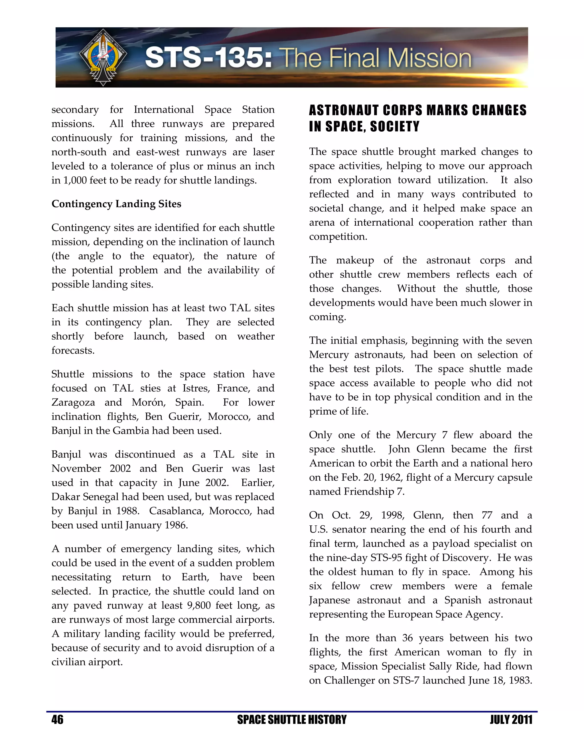 secondary for International Space Station            ASTRONAUT CORPS MARKS CHANGES
missions. All three runways are prepared             IN SPACE, SOCIETY
continuously for training missions, and the
north-south and east-west runways are laser          The space shuttle brought marked changes to
leveled to a tolerance of plus or minus an inch      space activities, helping to move our approach
in 1,000 feet to be ready for shuttle landings.      from exploration toward utilization. It also
                                                     reflected and in many ways contributed to
Contingency Landing Sites                            societal change, and it helped make space an
                                                     arena of international cooperation rather than
Contingency sites are identified for each shuttle
                                                     competition.
mission, depending on the inclination of launch
(the angle to the equator), the nature of            The makeup of the astronaut corps and
the potential problem and the availability of        other shuttle crew members reflects each of
possible landing sites.                              those changes. Without the shuttle, those
                                                     developments would have been much slower in
Each shuttle mission has at least two TAL sites
                                                     coming.
in its contingency plan. They are selected
shortly before launch, based on weather              The initial emphasis, beginning with the seven
forecasts.                                           Mercury astronauts, had been on selection of
                                                     the best test pilots. The space shuttle made
Shuttle missions to the space station have
                                                     space access available to people who did not
focused on TAL sties at Istres, France, and
                                                     have to be in top physical condition and in the
Zaragoza and Morón, Spain.          For lower
                                                     prime of life.
inclination flights, Ben Guerir, Morocco, and
Banjul in the Gambia had been used.                  Only one of the Mercury 7 flew aboard the
                                                     space shuttle. John Glenn became the first
Banjul was discontinued as a TAL site in
                                                     American to orbit the Earth and a national hero
November 2002 and Ben Guerir was last
                                                     on the Feb. 20, 1962, flight of a Mercury capsule
used in that capacity in June 2002. Earlier,
                                                     named Friendship 7.
Dakar Senegal had been used, but was replaced
by Banjul in 1988. Casablanca, Morocco, had          On Oct. 29, 1998, Glenn, then 77 and a
been used until January 1986.                        U.S. senator nearing the end of his fourth and
                                                     final term, launched as a payload specialist on
A number of emergency landing sites, which
                                                     the nine-day STS-95 fight of Discovery. He was
could be used in the event of a sudden problem
                                                     the oldest human to fly in space. Among his
necessitating return to Earth, have been
                                                     six fellow crew members were a female
selected. In practice, the shuttle could land on
                                                     Japanese astronaut and a Spanish astronaut
any paved runway at least 9,800 feet long, as
                                                     representing the European Space Agency.
are runways of most large commercial airports.
A military landing facility would be preferred,      In the more than 36 years between his two
because of security and to avoid disruption of a     flights, the first American woman to fly in
civilian airport.                                    space, Mission Specialist Sally Ride, had flown
                                                     on Challenger on STS-7 launched June 18, 1983.


46                                      SPACE SHUTTLE HISTORY                               JULY 2011
 