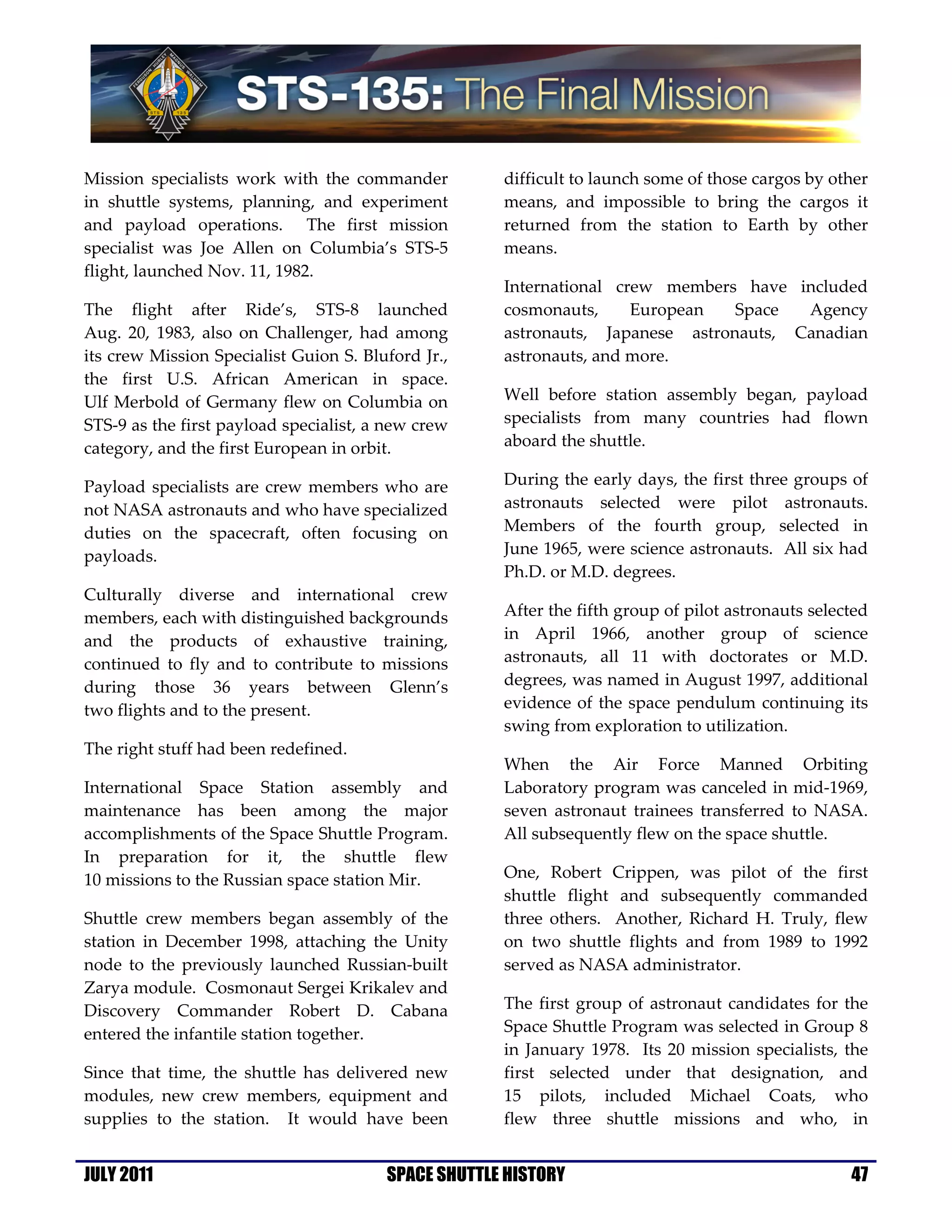 Mission specialists work with the commander          difficult to launch some of those cargos by other
in shuttle systems, planning, and experiment         means, and impossible to bring the cargos it
and payload operations. The first mission            returned from the station to Earth by other
specialist was Joe Allen on Columbia’s STS-5         means.
flight, launched Nov. 11, 1982.
                                                     International crew members have included
The flight after Ride’s, STS-8 launched              cosmonauts,     European   Space  Agency
Aug. 20, 1983, also on Challenger, had among         astronauts, Japanese astronauts, Canadian
its crew Mission Specialist Guion S. Bluford Jr.,    astronauts, and more.
the first U.S. African American in space.
Ulf Merbold of Germany flew on Columbia on           Well before station assembly began, payload
STS-9 as the first payload specialist, a new crew    specialists from many countries had flown
category, and the first European in orbit.           aboard the shuttle.

Payload specialists are crew members who are         During the early days, the first three groups of
not NASA astronauts and who have specialized         astronauts selected were pilot astronauts.
duties on the spacecraft, often focusing on          Members of the fourth group, selected in
payloads.                                            June 1965, were science astronauts. All six had
                                                     Ph.D. or M.D. degrees.
Culturally diverse and international crew
members, each with distinguished backgrounds         After the fifth group of pilot astronauts selected
and the products of exhaustive training,             in April 1966, another group of science
continued to fly and to contribute to missions       astronauts, all 11 with doctorates or M.D.
during those 36 years between Glenn’s                degrees, was named in August 1997, additional
two flights and to the present.                      evidence of the space pendulum continuing its
                                                     swing from exploration to utilization.
The right stuff had been redefined.
                                                     When the Air Force Manned Orbiting
International Space Station assembly and             Laboratory program was canceled in mid-1969,
maintenance has been among the major                 seven astronaut trainees transferred to NASA.
accomplishments of the Space Shuttle Program.        All subsequently flew on the space shuttle.
In preparation for it, the shuttle flew
10 missions to the Russian space station Mir.        One, Robert Crippen, was pilot of the first
                                                     shuttle flight and subsequently commanded
Shuttle crew members began assembly of the           three others. Another, Richard H. Truly, flew
station in December 1998, attaching the Unity        on two shuttle flights and from 1989 to 1992
node to the previously launched Russian-built        served as NASA administrator.
Zarya module. Cosmonaut Sergei Krikalev and
Discovery Commander Robert D. Cabana                 The first group of astronaut candidates for the
entered the infantile station together.              Space Shuttle Program was selected in Group 8
                                                     in January 1978. Its 20 mission specialists, the
Since that time, the shuttle has delivered new       first selected under that designation, and
modules, new crew members, equipment and             15 pilots, included Michael Coats, who
supplies to the station. It would have been          flew three shuttle missions and who, in


JULY 2011                               SPACE SHUTTLE HISTORY                                       47
 