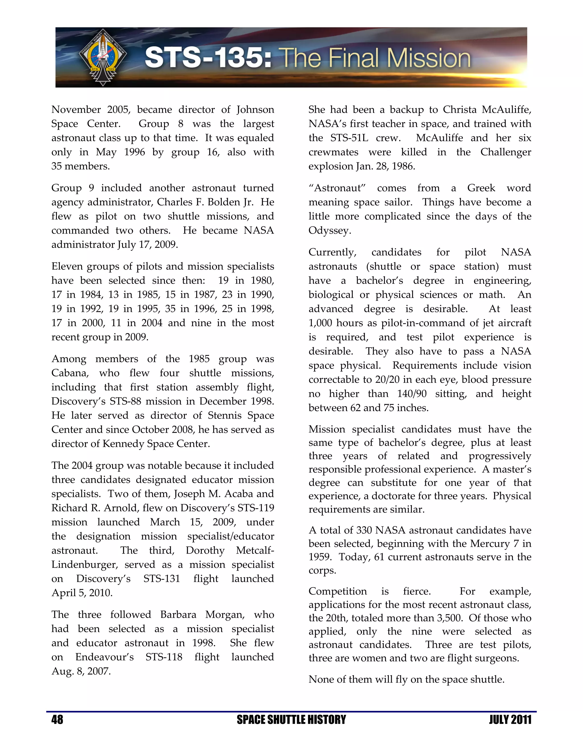 November 2005, became director of Johnson           She had been a backup to Christa McAuliffe,
Space Center.      Group 8 was the largest          NASA’s first teacher in space, and trained with
astronaut class up to that time. It was equaled     the STS-51L crew. McAuliffe and her six
only in May 1996 by group 16, also with             crewmates were killed in the Challenger
35 members.                                         explosion Jan. 28, 1986.

Group 9 included another astronaut turned           “Astronaut” comes from a Greek word
agency administrator, Charles F. Bolden Jr. He      meaning space sailor. Things have become a
flew as pilot on two shuttle missions, and          little more complicated since the days of the
commanded two others. He became NASA                Odyssey.
administrator July 17, 2009.
                                                    Currently, candidates for pilot NASA
Eleven groups of pilots and mission specialists     astronauts (shuttle or space station) must
have been selected since then: 19 in 1980,          have a bachelor’s degree in engineering,
17 in 1984, 13 in 1985, 15 in 1987, 23 in 1990,     biological or physical sciences or math. An
19 in 1992, 19 in 1995, 35 in 1996, 25 in 1998,     advanced degree is desirable.          At least
17 in 2000, 11 in 2004 and nine in the most         1,000 hours as pilot-in-command of jet aircraft
recent group in 2009.                               is required, and test pilot experience is
                                                    desirable. They also have to pass a NASA
Among members of the 1985 group was
                                                    space physical. Requirements include vision
Cabana, who flew four shuttle missions,
                                                    correctable to 20/20 in each eye, blood pressure
including that first station assembly flight,
                                                    no higher than 140/90 sitting, and height
Discovery’s STS-88 mission in December 1998.
                                                    between 62 and 75 inches.
He later served as director of Stennis Space
Center and since October 2008, he has served as     Mission specialist candidates must have the
director of Kennedy Space Center.                   same type of bachelor’s degree, plus at least
                                                    three years of related and progressively
The 2004 group was notable because it included      responsible professional experience. A master’s
three candidates designated educator mission        degree can substitute for one year of that
specialists. Two of them, Joseph M. Acaba and       experience, a doctorate for three years. Physical
Richard R. Arnold, flew on Discovery’s STS-119      requirements are similar.
mission launched March 15, 2009, under
                                                    A total of 330 NASA astronaut candidates have
the designation mission specialist/educator
                                                    been selected, beginning with the Mercury 7 in
astronaut.     The third, Dorothy Metcalf-
                                                    1959. Today, 61 current astronauts serve in the
Lindenburger, served as a mission specialist
                                                    corps.
on Discovery’s STS-131 flight launched
April 5, 2010.                                      Competition is fierce.           For example,
                                                    applications for the most recent astronaut class,
The three followed Barbara Morgan, who              the 20th, totaled more than 3,500. Of those who
had been selected as a mission specialist           applied, only the nine were selected as
and educator astronaut in 1998. She flew            astronaut candidates. Three are test pilots,
on Endeavour’s STS-118 flight launched              three are women and two are flight surgeons.
Aug. 8, 2007.
                                                    None of them will fly on the space shuttle.


48                                     SPACE SHUTTLE HISTORY                               JULY 2011
 