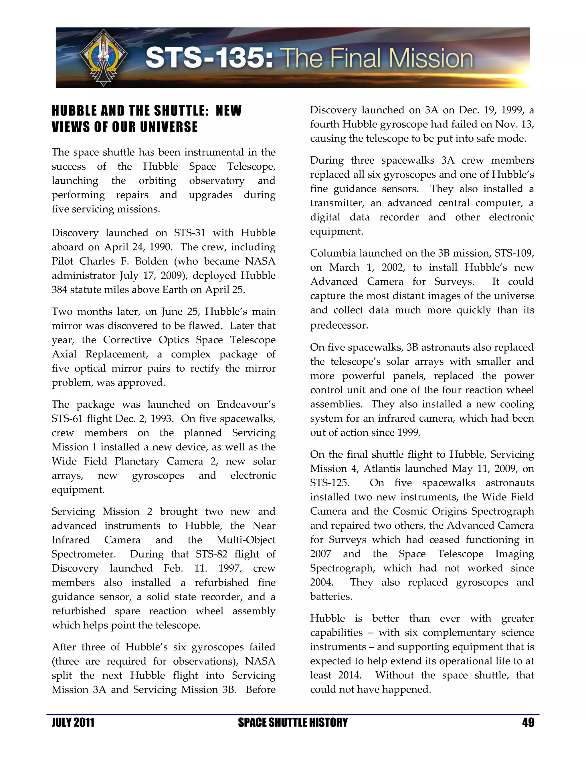 HUBBLE AND THE SHUTTLE: NEW                          Discovery launched on 3A on Dec. 19, 1999, a
VIEWS OF OUR UNIVERSE                                fourth Hubble gyroscope had failed on Nov. 13,
                                                     causing the telescope to be put into safe mode.
The space shuttle has been   instrumental in the
                                                     During three spacewalks 3A crew members
success of the Hubble         Space Telescope,
                                                     replaced all six gyroscopes and one of Hubble’s
launching the orbiting        observatory and
                                                     fine guidance sensors. They also installed a
performing repairs and        upgrades during
                                                     transmitter, an advanced central computer, a
five servicing missions.
                                                     digital data recorder and other electronic
Discovery launched on STS-31 with Hubble             equipment.
aboard on April 24, 1990. The crew, including
                                                     Columbia launched on the 3B mission, STS-109,
Pilot Charles F. Bolden (who became NASA
                                                     on March 1, 2002, to install Hubble’s new
administrator July 17, 2009), deployed Hubble
                                                     Advanced Camera for Surveys.          It could
384 statute miles above Earth on April 25.
                                                     capture the most distant images of the universe
Two months later, on June 25, Hubble’s main          and collect data much more quickly than its
mirror was discovered to be flawed. Later that       predecessor.
year, the Corrective Optics Space Telescope
                                                     On five spacewalks, 3B astronauts also replaced
Axial Replacement, a complex package of
                                                     the telescope’s solar arrays with smaller and
five optical mirror pairs to rectify the mirror
                                                     more powerful panels, replaced the power
problem, was approved.
                                                     control unit and one of the four reaction wheel
The package was launched on Endeavour’s              assemblies. They also installed a new cooling
STS-61 flight Dec. 2, 1993. On five spacewalks,      system for an infrared camera, which had been
crew members on the planned Servicing                out of action since 1999.
Mission 1 installed a new device, as well as the
                                                     On the final shuttle flight to Hubble, Servicing
Wide Field Planetary Camera 2, new solar
                                                     Mission 4, Atlantis launched May 11, 2009, on
arrays, new gyroscopes and electronic
                                                     STS-125.     On five spacewalks astronauts
equipment.
                                                     installed two new instruments, the Wide Field
Servicing Mission 2 brought two new and              Camera and the Cosmic Origins Spectrograph
advanced instruments to Hubble, the Near             and repaired two others, the Advanced Camera
Infrared Camera and the Multi-Object                 for Surveys which had ceased functioning in
Spectrometer. During that STS-82 flight of           2007 and the Space Telescope Imaging
Discovery launched Feb. 11. 1997, crew               Spectrograph, which had not worked since
members also installed a refurbished fine            2004.    They also replaced gyroscopes and
guidance sensor, a solid state recorder, and a       batteries.
refurbished spare reaction wheel assembly
                                                     Hubble is better than ever with greater
which helps point the telescope.
                                                     capabilities − with six complementary science
After three of Hubble’s six gyroscopes failed        instruments – and supporting equipment that is
(three are required for observations), NASA          expected to help extend its operational life to at
split the next Hubble flight into Servicing          least 2014. Without the space shuttle, that
Mission 3A and Servicing Mission 3B. Before          could not have happened.


JULY 2011                               SPACE SHUTTLE HISTORY                                       49
 