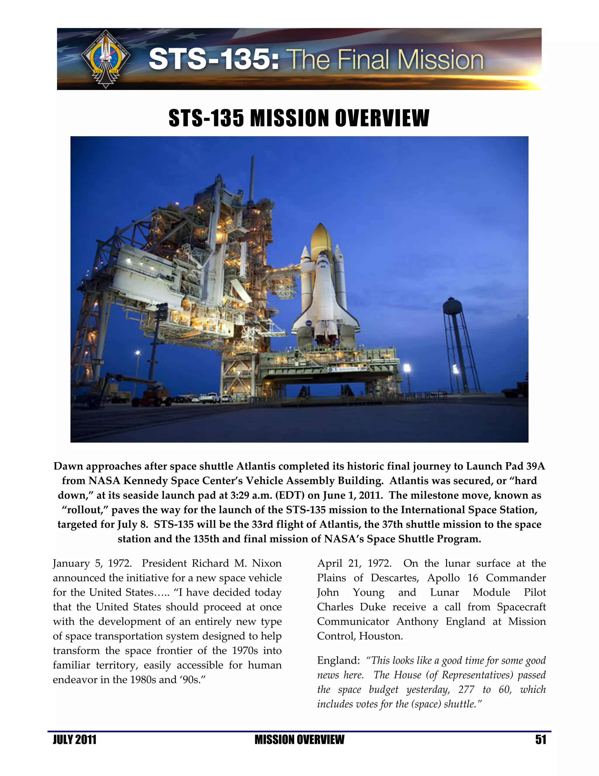 STS-135 MISSION OVERVIEW




Dawn approaches after space shuttle Atlantis completed its historic final journey to Launch Pad 39A
 from NASA Kennedy Space Center’s Vehicle Assembly Building. Atlantis was secured, or “hard
down,” at its seaside launch pad at 3:29 a.m. (EDT) on June 1, 2011. The milestone move, known as
 “rollout,” paves the way for the launch of the STS-135 mission to the International Space Station,
targeted for July 8. STS-135 will be the 33rd flight of Atlantis, the 37th shuttle mission to the space
             station and the 135th and final mission of NASA’s Space Shuttle Program.

January 5, 1972. President Richard M. Nixon            April 21, 1972. On the lunar surface at the
announced the initiative for a new space vehicle       Plains of Descartes, Apollo 16 Commander
for the United States….. “I have decided today         John Young and Lunar Module Pilot
that the United States should proceed at once          Charles Duke receive a call from Spacecraft
with the development of an entirely new type           Communicator Anthony England at Mission
of space transportation system designed to help        Control, Houston.
transform the space frontier of the 1970s into
familiar territory, easily accessible for human        England: “This looks like a good time for some good
endeavor in the 1980s and ‘90s.”                       news here. The House (of Representatives) passed
                                                       the space budget yesterday, 277 to 60, which
                                                       includes votes for the (space) shuttle.”


JULY 2011                                 MISSION OVERVIEW                                             51
 