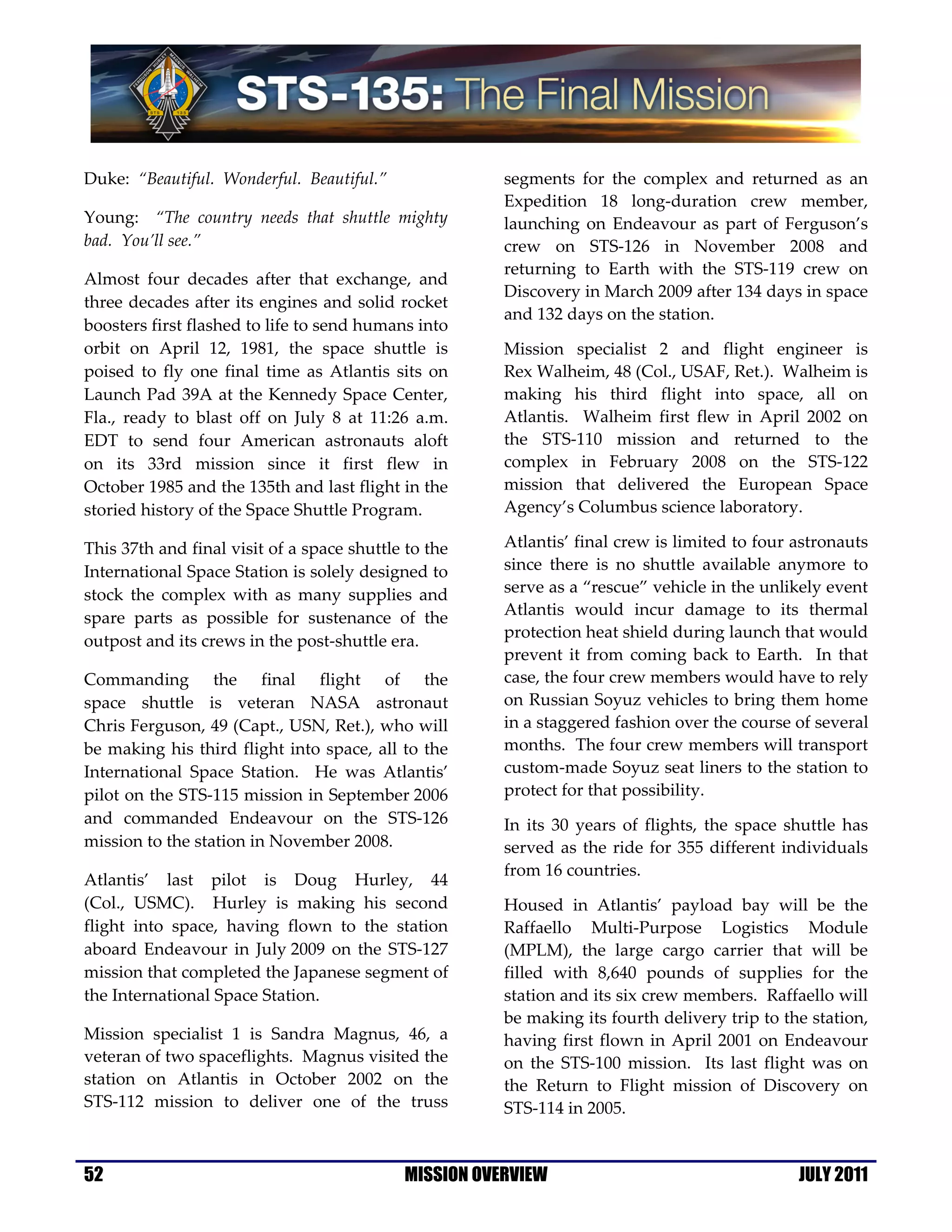 Duke: “Beautiful. Wonderful. Beautiful.”               segments for the complex and returned as an
                                                       Expedition 18 long-duration crew member,
Young: “The country needs that shuttle mighty          launching on Endeavour as part of Ferguson’s
bad. You’ll see.”                                      crew on STS-126 in November 2008 and
                                                       returning to Earth with the STS-119 crew on
Almost four decades after that exchange, and
                                                       Discovery in March 2009 after 134 days in space
three decades after its engines and solid rocket
                                                       and 132 days on the station.
boosters first flashed to life to send humans into
orbit on April 12, 1981, the space shuttle is          Mission specialist 2 and flight engineer is
poised to fly one final time as Atlantis sits on       Rex Walheim, 48 (Col., USAF, Ret.). Walheim is
Launch Pad 39A at the Kennedy Space Center,            making his third flight into space, all on
Fla., ready to blast off on July 8 at 11:26 a.m.       Atlantis. Walheim first flew in April 2002 on
EDT to send four American astronauts aloft             the STS-110 mission and returned to the
on its 33rd mission since it first flew in             complex in February 2008 on the STS-122
October 1985 and the 135th and last flight in the      mission that delivered the European Space
storied history of the Space Shuttle Program.          Agency’s Columbus science laboratory.

This 37th and final visit of a space shuttle to the    Atlantis’ final crew is limited to four astronauts
International Space Station is solely designed to      since there is no shuttle available anymore to
stock the complex with as many supplies and            serve as a “rescue” vehicle in the unlikely event
spare parts as possible for sustenance of the          Atlantis would incur damage to its thermal
                                                       protection heat shield during launch that would
outpost and its crews in the post-shuttle era.
                                                       prevent it from coming back to Earth. In that
Commanding the final flight of the                     case, the four crew members would have to rely
space shuttle is veteran NASA astronaut                on Russian Soyuz vehicles to bring them home
Chris Ferguson, 49 (Capt., USN, Ret.), who will        in a staggered fashion over the course of several
be making his third flight into space, all to the      months. The four crew members will transport
International Space Station. He was Atlantis’          custom-made Soyuz seat liners to the station to
pilot on the STS-115 mission in September 2006         protect for that possibility.
and commanded Endeavour on the STS-126                 In its 30 years of flights, the space shuttle has
mission to the station in November 2008.               served as the ride for 355 different individuals
                                                       from 16 countries.
Atlantis’ last pilot is Doug Hurley, 44
(Col., USMC). Hurley is making his second              Housed in Atlantis’ payload bay will be the
flight into space, having flown to the station         Raffaello Multi-Purpose Logistics Module
aboard Endeavour in July 2009 on the STS-127           (MPLM), the large cargo carrier that will be
mission that completed the Japanese segment of         filled with 8,640 pounds of supplies for the
the International Space Station.                       station and its six crew members. Raffaello will
                                                       be making its fourth delivery trip to the station,
Mission specialist 1 is Sandra Magnus, 46, a           having first flown in April 2001 on Endeavour
veteran of two spaceflights. Magnus visited the        on the STS-100 mission. Its last flight was on
station on Atlantis in October 2002 on the             the Return to Flight mission of Discovery on
STS-112 mission to deliver one of the truss            STS-114 in 2005.


52                                          MISSION OVERVIEW                                   JULY 2011
 