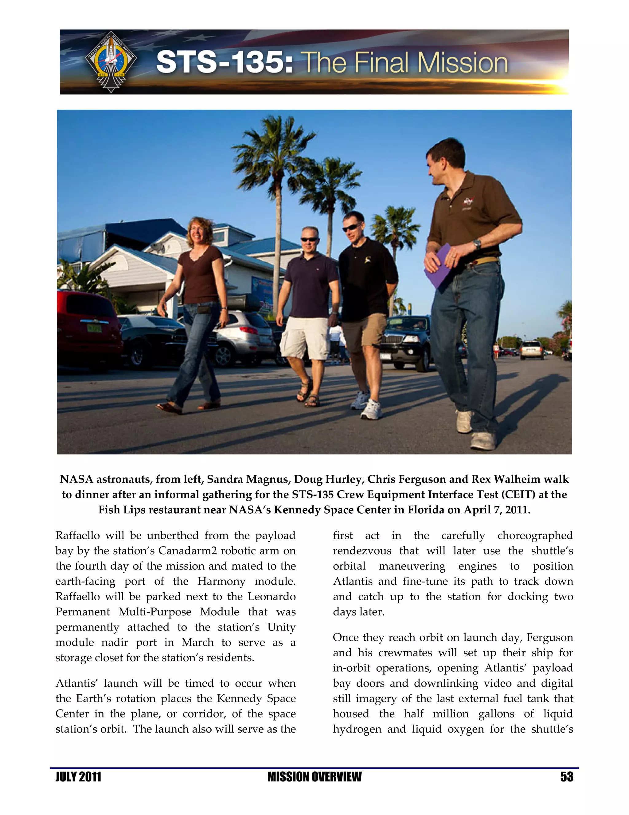 NASA astronauts, from left, Sandra Magnus, Doug Hurley, Chris Ferguson and Rex Walheim walk
to dinner after an informal gathering for the STS-135 Crew Equipment Interface Test (CEIT) at the
       Fish Lips restaurant near NASA’s Kennedy Space Center in Florida on April 7, 2011.

Raffaello will be unberthed from the payload           first act in the carefully choreographed
bay by the station’s Canadarm2 robotic arm on          rendezvous that will later use the shuttle’s
the fourth day of the mission and mated to the         orbital maneuvering engines to position
earth-facing port of the Harmony module.               Atlantis and fine-tune its path to track down
Raffaello will be parked next to the Leonardo          and catch up to the station for docking two
Permanent Multi-Purpose Module that was                days later.
permanently attached to the station’s Unity
module nadir port in March to serve as a               Once they reach orbit on launch day, Ferguson
storage closet for the station’s residents.            and his crewmates will set up their ship for
                                                       in-orbit operations, opening Atlantis’ payload
Atlantis’ launch will be timed to occur when           bay doors and downlinking video and digital
the Earth’s rotation places the Kennedy Space          still imagery of the last external fuel tank that
Center in the plane, or corridor, of the space         housed the half million gallons of liquid
station’s orbit. The launch also will serve as the     hydrogen and liquid oxygen for the shuttle’s



JULY 2011                                   MISSION OVERVIEW                                         53
 