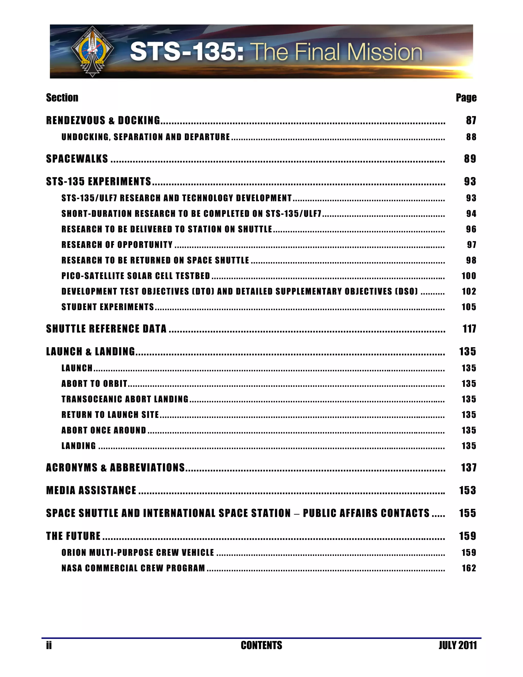 Section                                                                                                                                                                                                                                                                                                        Page

RENDEZVOUS & DOCKING .......................................................................................................                                                                                                                                                                                     87
     U N D O CK I NG , S E PA RA TI O N A N D D EPA RTU R E . . . . . . . . . . . . . . . . . . . . . . . . . . . . . . . . . . . . . . . . . . . . . . . . . . . . . . . . . . . . . . . . . . . . . . . . . . . . . . . . . . . . . . .                                                                        88

SPACEWALKS .........................................................................................................................                                                                                                                                                                            89

STS-135 EXPERIMENTS ..........................................................................................................                                                                                                                                                                                  93
     S T S -1 3 5 / UL F7 R E S EA R CH A N D TE C HN OL OG Y D EV EL OPM E N T . . . . . . . . . . . . . . . . . . . . . . . . . . . . . . . . . . . . . . . . . . . . . . . . . . . . . . . . . . . . . .                                                                                                      93
     S H OR T- D UR AT I O N R E S EA RC H TO B E C OMP LETED ON STS-135 / UL F7 . . . . . . . . . . . . . . . . . . . . . . . . . . . . . . . . . . . . . . . . . . . . . . . . . .                                                                                                                             94
     R E S EA R CH TO B E D EL I V ER E D TO S TA TI O N O N SH UTT L E . . . . . . . . . . . . . . . . . . . . . . . . . . . . . . . . . . . . . . . . . . . . . . . . . . . . . . . . . . . . . . . . . . . . . .                                                                                              96
     R E S EA R CH OF O PP O RT U NI T Y . . . . . . . . . . . . . . . . . . . . . . . . . . . . . . . . . . . . . . . . . . . . . . . . . . . . . . . . . . . . . . . . . . . . . . . . . . . . . . . . . . . . . . . . . . . . . . . . . . . . . . .. . . . . . .                                              97
     R E S EA R CH TO B E R ET UR NE D O N S PA C E S H UT TL E . . . . . . . . . . . . . . . . . . . . . . . . . . . . . . . . . . . . . . . . . . . . . . . . . . . . . . . . . . . . . . . . . . . . . . . . . . . . . . .                                                                                    98
     PICO-SAT ELLITE SOLA R CEL L TES T BED . . . . . . . . . . . . . . . . . . . . . . . . . . . . . . . . . . . . . . . . . . . . . . . . . . . . . . . . . . . . . . . . . . . . . . . . . . . . . . . . . . . . . . . . . . . . .. .                                                                        100
     D E V E L O PM E NT T E ST O B JEC T I V E S ( DT O) A N D D ETA ILE D S U PPL EMEN T AR Y O B J ECTIVES (DSO) . . . . . . . . . .                                                                                                                                                                         102
     S T U D E NT EXP ERIM E N T S . . . . . . . . . . . . . . . . . . . . . . . . . . . . . . . . . . . . . . . . . . . . . . . . . . . . . . . . . . . . . . . . . . . . . . . . . . . . . . . . . . . . . . . . . . . . . . . . . . . . . . . . . . .. . . . . . . . . . .                                   105

SHUTTLE REFERENCE DATA ....................................................................................................                                                                                                                                                                                     117

LAUNCH & LANDING ................................................................................................................                                                                                                                                                                              135
     L A U N CH . . . . . . . . . . . . . . . . . . . . . . . . . . . . . . . . . . . . . . . . . . . . . . . . . . . . . . . . . . . . . . . . . . . . . . . . . . . . . . . . . . . . . . . . . . . . . . . . . . . . . . . . . . . . . . . . . . . . . . . .. . . . . . . . . . . . . . . . . . . . . . .    135
     A B OR T T O OR B IT . . . . . . . . . . . . . . . . . . . . . . . . . . . . . . . . . . . . . . . . . . . . . . . . . . . . . . . . . . . . . . . . . . . . . . . . . . . . . . . . . . . . . . . . . . . . . . . . . . . . . . . . . . . . . . . .. . . . . . . . . . . . . . . . .                      135
     T RA N S O C EA NI C A BO RT L AN D I N G . . . . . . . . . . . . . . . . . . . . . . . . . . . . . . . . . . . . . . . . . . . . . . . . . . . . . . . . . . . . . . . . . . . . . . . . . . . . . . . . . . . . . . . . . . . . . . . . . . . .. . . .                                                   135
     R E T UR N TO L A UNCH SIT E . . . . . . . . . . . . . . . . . . . . . . . . . . . . . . . . . . . . . . . . . . . . . . . . . . . . . . . . . . . . . . . . . . . . . . . . . . . . . . . . . . . . . . . . . . . . . . . . . . . . . . . . .. . . . . . . . . . .                                        135
     A B OR T O N C E A RO U N D . . . . . . . . . . . . . . . . . . . . . . . . . . . . . . . . . . . . . . . . . . . . . . . . . . . . . . . . . . . . . . . . . . . . . . . . . . . . . . . . . . . . . . . . . . . . . . . . . . . . . . . . . . . . .. . . . . . . . . . . .                               135
     L A N D I NG . . . . . . . . . . . . . . . . . . . . . . . . . . . . . . . . . . . . . . . . . . . . . . . . . . . . . . . . . . . . . . . . . . . . . . . . . . . . . . . . . . . . . . . . . . . . . . . . . . . . . . . . . . . . . . . . . . . . . . .. . . . . . . . . . . . . . . . . . . . . .      135

ACRONYMS & ABBREVIATIONS ..............................................................................................                                                                                                                                                                                         137

MEDIA ASSISTANCE ...............................................................................................................                                                                                                                                                                               153

SPACE SHUTTLE AND INTERNATIONAL SPACE STATION − PUBLIC AFFAIRS CONTACTS .....                                                                                                                                                                                                                                  155

THE FUTURE ............................................................................................................................                                                                                                                                                                        159
     O R I ON MUL T I- P UR PO S E CR E W V EHI CLE . . . . . . . . . . . . . . . . . . . . . . . . . . . . . . . . . . . . . . . . . . . . . . . . . . . . . . . . . . . . . . . . . . . . . . . . . . . . . . . . . . . . . . . . . . . . .                                                                   15 9
     N A SA C OMMER C IAL C R EW PR OG RAM . . . . . . . . . . . . . . . . . . . . . . . . . . . . . . . . . . . . . . . . . . . . . . . . . . . . . . . . . . . . . . . . . . . . . . . . . . . . . . . . . . . . . . . . . . . . . . . . .                                                                    1 62




ii                                                                                                                                             CONTENTS                                                                                                                                                JULY 2011
 