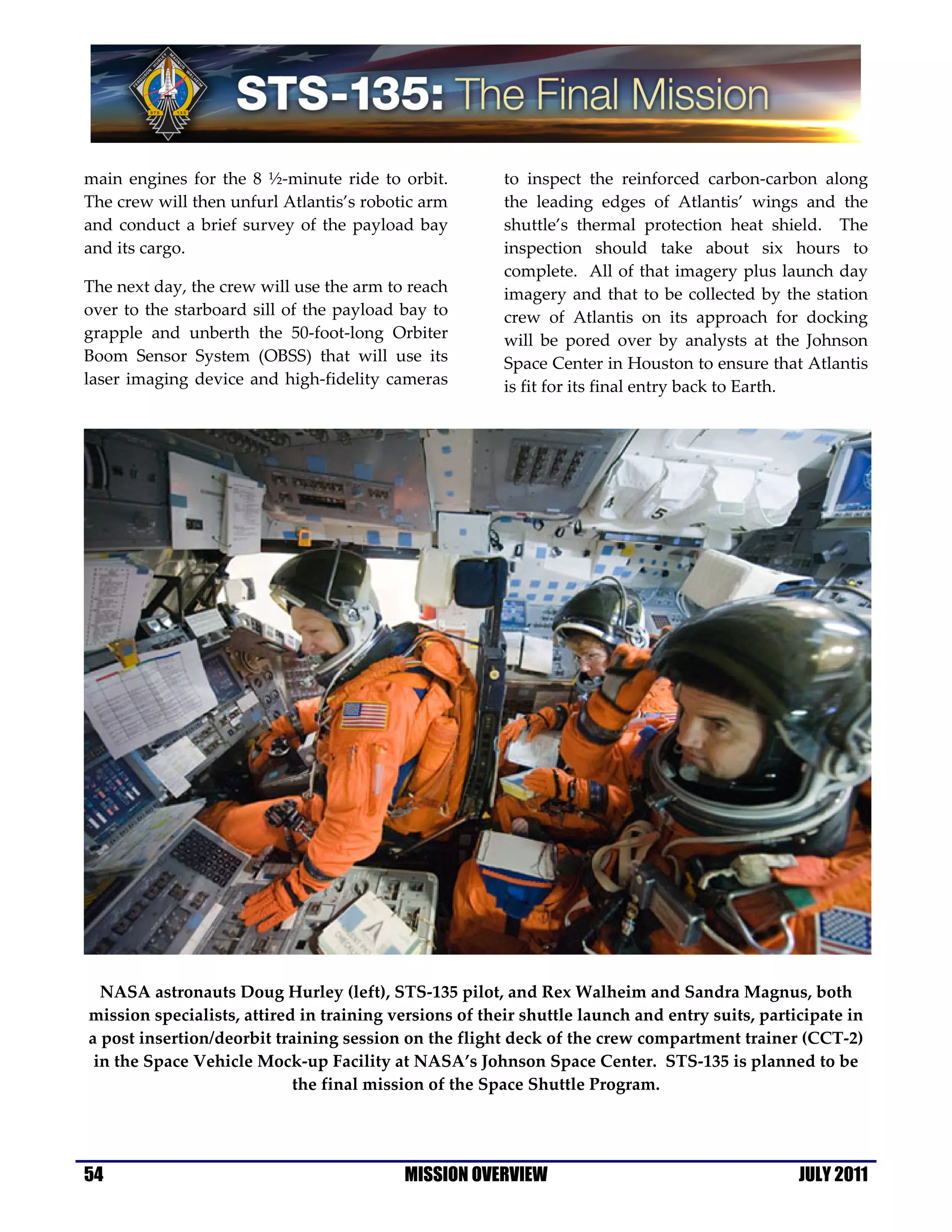 main engines for the 8 ½-minute ride to orbit.          to inspect the reinforced carbon-carbon along
The crew will then unfurl Atlantis’s robotic arm        the leading edges of Atlantis’ wings and the
and conduct a brief survey of the payload bay           shuttle’s thermal protection heat shield. The
and its cargo.                                          inspection should take about six hours to
                                                        complete. All of that imagery plus launch day
The next day, the crew will use the arm to reach        imagery and that to be collected by the station
over to the starboard sill of the payload bay to        crew of Atlantis on its approach for docking
grapple and unberth the 50-foot-long Orbiter            will be pored over by analysts at the Johnson
Boom Sensor System (OBSS) that will use its             Space Center in Houston to ensure that Atlantis
laser imaging device and high-fidelity cameras          is fit for its final entry back to Earth.




  NASA astronauts Doug Hurley (left), STS-135 pilot, and Rex Walheim and Sandra Magnus, both
mission specialists, attired in training versions of their shuttle launch and entry suits, participate in
a post insertion/deorbit training session on the flight deck of the crew compartment trainer (CCT-2)
 in the Space Vehicle Mock-up Facility at NASA’s Johnson Space Center. STS-135 is planned to be
                            the final mission of the Space Shuttle Program.




54                                        MISSION OVERVIEW                                      JULY 2011
 