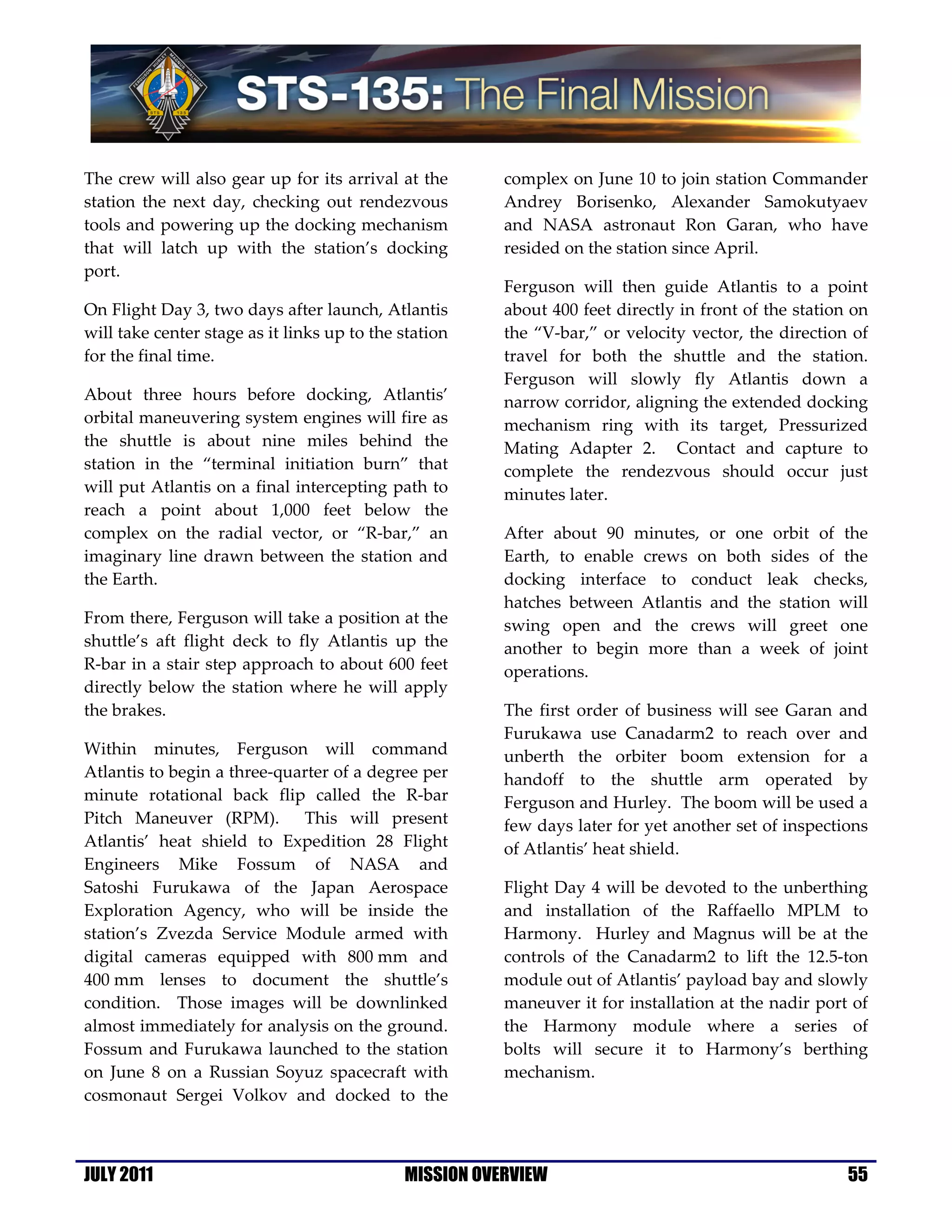 The crew will also gear up for its arrival at the       complex on June 10 to join station Commander
station the next day, checking out rendezvous           Andrey Borisenko, Alexander Samokutyaev
tools and powering up the docking mechanism             and NASA astronaut Ron Garan, who have
that will latch up with the station’s docking           resided on the station since April.
port.
                                                        Ferguson will then guide Atlantis to a point
On Flight Day 3, two days after launch, Atlantis        about 400 feet directly in front of the station on
will take center stage as it links up to the station    the “V-bar,” or velocity vector, the direction of
for the final time.                                     travel for both the shuttle and the station.
                                                        Ferguson will slowly fly Atlantis down a
About three hours before docking, Atlantis’             narrow corridor, aligning the extended docking
orbital maneuvering system engines will fire as         mechanism ring with its target, Pressurized
the shuttle is about nine miles behind the              Mating Adapter 2. Contact and capture to
station in the “terminal initiation burn” that          complete the rendezvous should occur just
will put Atlantis on a final intercepting path to       minutes later.
reach a point about 1,000 feet below the
complex on the radial vector, or “R-bar,” an            After about 90 minutes, or one orbit of the
imaginary line drawn between the station and            Earth, to enable crews on both sides of the
the Earth.                                              docking interface to conduct leak checks,
                                                        hatches between Atlantis and the station will
From there, Ferguson will take a position at the        swing open and the crews will greet one
shuttle’s aft flight deck to fly Atlantis up the        another to begin more than a week of joint
R-bar in a stair step approach to about 600 feet        operations.
directly below the station where he will apply
the brakes.                                             The first order of business will see Garan and
                                                        Furukawa use Canadarm2 to reach over and
Within minutes, Ferguson will command                   unberth the orbiter boom extension for a
Atlantis to begin a three-quarter of a degree per       handoff to the shuttle arm operated by
minute rotational back flip called the R-bar            Ferguson and Hurley. The boom will be used a
Pitch Maneuver (RPM). This will present                 few days later for yet another set of inspections
Atlantis’ heat shield to Expedition 28 Flight           of Atlantis’ heat shield.
Engineers Mike Fossum of NASA and
Satoshi Furukawa of the Japan Aerospace                 Flight Day 4 will be devoted to the unberthing
Exploration Agency, who will be inside the              and installation of the Raffaello MPLM to
station’s Zvezda Service Module armed with              Harmony. Hurley and Magnus will be at the
digital cameras equipped with 800 mm and                controls of the Canadarm2 to lift the 12.5-ton
400 mm lenses to document the shuttle’s                 module out of Atlantis’ payload bay and slowly
condition. Those images will be downlinked              maneuver it for installation at the nadir port of
almost immediately for analysis on the ground.          the Harmony module where a series of
Fossum and Furukawa launched to the station             bolts will secure it to Harmony’s berthing
on June 8 on a Russian Soyuz spacecraft with            mechanism.
cosmonaut Sergei Volkov and docked to the



JULY 2011                                    MISSION OVERVIEW                                          55
 