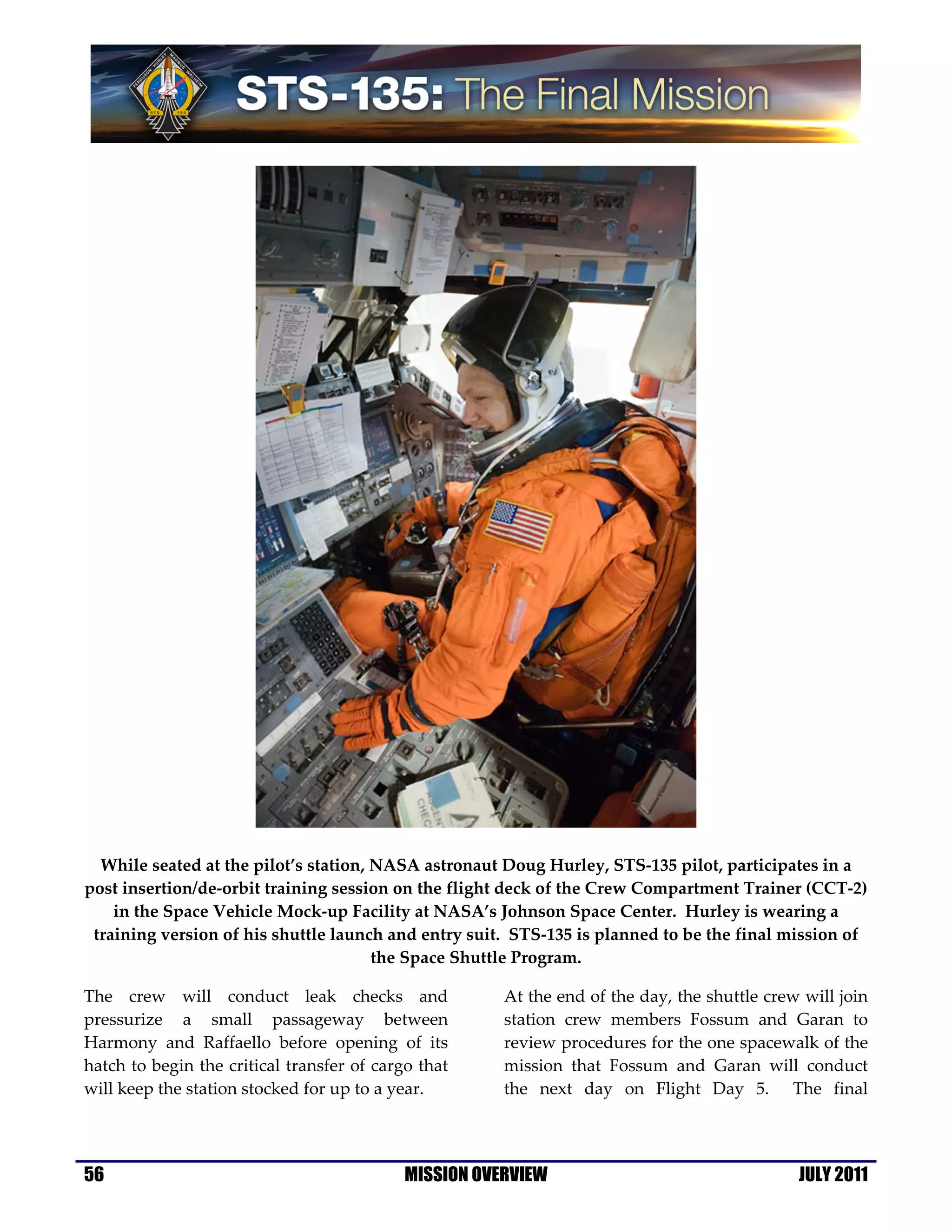 While seated at the pilot’s station, NASA astronaut Doug Hurley, STS-135 pilot, participates in a
post insertion/de-orbit training session on the flight deck of the Crew Compartment Trainer (CCT-2)
    in the Space Vehicle Mock-up Facility at NASA’s Johnson Space Center. Hurley is wearing a
 training version of his shuttle launch and entry suit. STS-135 is planned to be the final mission of
                                       the Space Shuttle Program.

The crew will conduct leak checks and                  At the end of the day, the shuttle crew will join
pressurize a small passageway between                  station crew members Fossum and Garan to
Harmony and Raffaello before opening of its            review procedures for the one spacewalk of the
hatch to begin the critical transfer of cargo that     mission that Fossum and Garan will conduct
will keep the station stocked for up to a year.        the next day on Flight Day 5. The final




56                                          MISSION OVERVIEW                                  JULY 2011
 