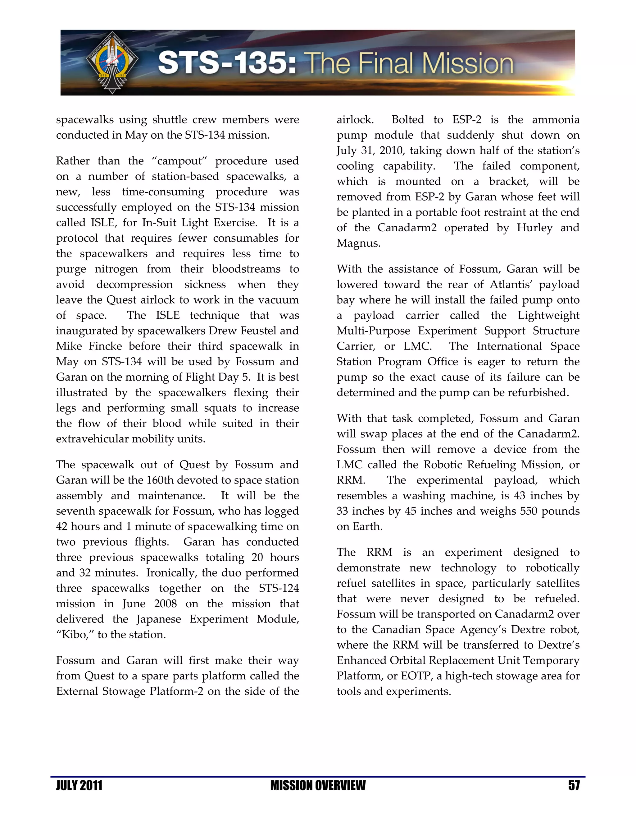 spacewalks using shuttle crew members were           airlock.   Bolted to ESP-2 is the ammonia
conducted in May on the STS-134 mission.             pump module that suddenly shut down on
                                                     July 31, 2010, taking down half of the station’s
Rather than the “campout” procedure used             cooling capability.    The failed component,
on a number of station-based spacewalks, a           which is mounted on a bracket, will be
new, less time-consuming procedure was               removed from ESP-2 by Garan whose feet will
successfully employed on the STS-134 mission         be planted in a portable foot restraint at the end
called ISLE, for In-Suit Light Exercise. It is a     of the Canadarm2 operated by Hurley and
protocol that requires fewer consumables for         Magnus.
the spacewalkers and requires less time to
purge nitrogen from their bloodstreams to            With the assistance of Fossum, Garan will be
avoid decompression sickness when they               lowered toward the rear of Atlantis’ payload
leave the Quest airlock to work in the vacuum        bay where he will install the failed pump onto
of space.     The ISLE technique that was            a payload carrier called the Lightweight
inaugurated by spacewalkers Drew Feustel and         Multi-Purpose Experiment Support Structure
Mike Fincke before their third spacewalk in          Carrier, or LMC. The International Space
May on STS-134 will be used by Fossum and            Station Program Office is eager to return the
Garan on the morning of Flight Day 5. It is best     pump so the exact cause of its failure can be
illustrated by the spacewalkers flexing their        determined and the pump can be refurbished.
legs and performing small squats to increase
the flow of their blood while suited in their        With that task completed, Fossum and Garan
extravehicular mobility units.                       will swap places at the end of the Canadarm2.
                                                     Fossum then will remove a device from the
The spacewalk out of Quest by Fossum and             LMC called the Robotic Refueling Mission, or
Garan will be the 160th devoted to space station     RRM.      The experimental payload, which
assembly and maintenance. It will be the             resembles a washing machine, is 43 inches by
seventh spacewalk for Fossum, who has logged         33 inches by 45 inches and weighs 550 pounds
42 hours and 1 minute of spacewalking time on        on Earth.
two previous flights. Garan has conducted
three previous spacewalks totaling 20 hours          The RRM is an experiment designed to
and 32 minutes. Ironically, the duo performed        demonstrate new technology to robotically
three spacewalks together on the STS-124             refuel satellites in space, particularly satellites
mission in June 2008 on the mission that             that were never designed to be refueled.
delivered the Japanese Experiment Module,            Fossum will be transported on Canadarm2 over
“Kibo,” to the station.                              to the Canadian Space Agency’s Dextre robot,
                                                     where the RRM will be transferred to Dextre’s
Fossum and Garan will first make their way           Enhanced Orbital Replacement Unit Temporary
from Quest to a spare parts platform called the      Platform, or EOTP, a high-tech stowage area for
External Stowage Platform-2 on the side of the       tools and experiments.




JULY 2011                                 MISSION OVERVIEW                                           57
 