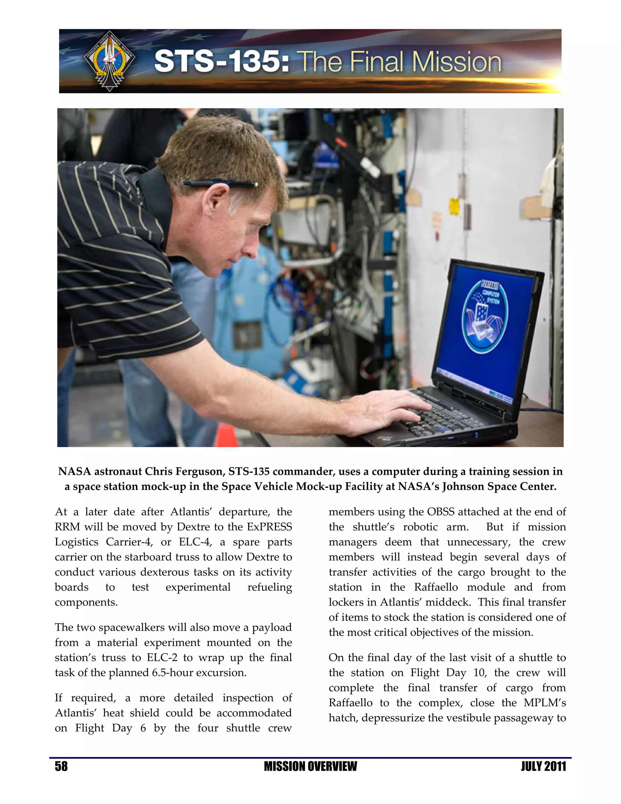 NASA astronaut Chris Ferguson, STS-135 commander, uses a computer during a training session in
 a space station mock-up in the Space Vehicle Mock-up Facility at NASA’s Johnson Space Center.

At a later date after Atlantis’ departure, the        members using the OBSS attached at the end of
RRM will be moved by Dextre to the ExPRESS            the shuttle’s robotic arm.         But if mission
Logistics Carrier-4, or ELC-4, a spare parts          managers deem that unnecessary, the crew
carrier on the starboard truss to allow Dextre to     members will instead begin several days of
conduct various dexterous tasks on its activity       transfer activities of the cargo brought to the
boards to test experimental refueling                 station in the Raffaello module and from
components.                                           lockers in Atlantis’ middeck. This final transfer
                                                      of items to stock the station is considered one of
The two spacewalkers will also move a payload         the most critical objectives of the mission.
from a material experiment mounted on the
station’s truss to ELC-2 to wrap up the final         On the final day of the last visit of a shuttle to
task of the planned 6.5-hour excursion.               the station on Flight Day 10, the crew will
                                                      complete the final transfer of cargo from
If required, a more detailed inspection of            Raffaello to the complex, close the MPLM’s
Atlantis’ heat shield could be accommodated           hatch, depressurize the vestibule passageway to
on Flight Day 6 by the four shuttle crew


58                                         MISSION OVERVIEW                                   JULY 2011
 