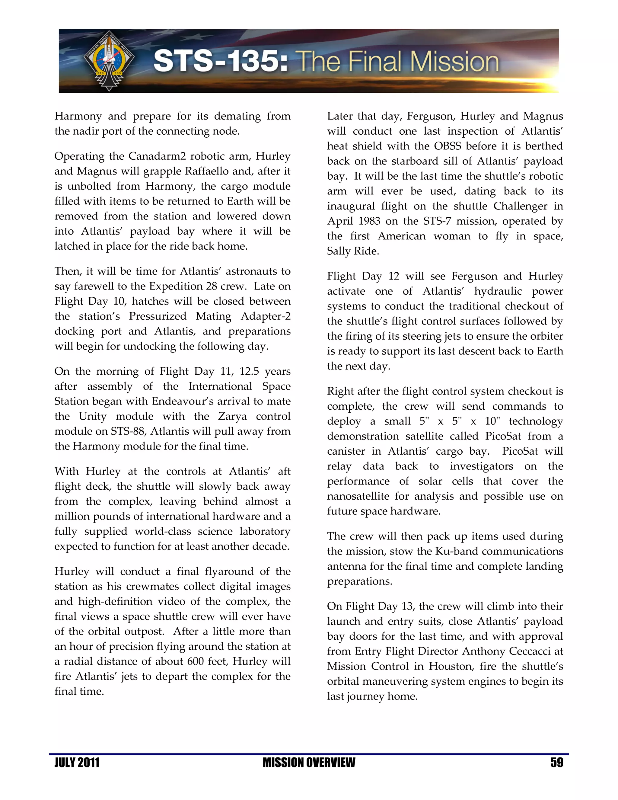 Harmony and prepare for its demating from             Later that day, Ferguson, Hurley and Magnus
the nadir port of the connecting node.                will conduct one last inspection of Atlantis’
                                                      heat shield with the OBSS before it is berthed
Operating the Canadarm2 robotic arm, Hurley           back on the starboard sill of Atlantis’ payload
and Magnus will grapple Raffaello and, after it       bay. It will be the last time the shuttle’s robotic
is unbolted from Harmony, the cargo module            arm will ever be used, dating back to its
filled with items to be returned to Earth will be     inaugural flight on the shuttle Challenger in
removed from the station and lowered down             April 1983 on the STS-7 mission, operated by
into Atlantis’ payload bay where it will be           the first American woman to fly in space,
latched in place for the ride back home.              Sally Ride.
Then, it will be time for Atlantis’ astronauts to     Flight Day 12 will see Ferguson and Hurley
say farewell to the Expedition 28 crew. Late on       activate one of Atlantis’ hydraulic power
Flight Day 10, hatches will be closed between         systems to conduct the traditional checkout of
the station’s Pressurized Mating Adapter-2            the shuttle’s flight control surfaces followed by
docking port and Atlantis, and preparations           the firing of its steering jets to ensure the orbiter
will begin for undocking the following day.           is ready to support its last descent back to Earth
On the morning of Flight Day 11, 12.5 years           the next day.
after assembly of the International Space             Right after the flight control system checkout is
Station began with Endeavour’s arrival to mate        complete, the crew will send commands to
the Unity module with the Zarya control               deploy a small 5" x 5" x 10" technology
module on STS-88, Atlantis will pull away from        demonstration satellite called PicoSat from a
the Harmony module for the final time.                canister in Atlantis’ cargo bay. PicoSat will
With Hurley at the controls at Atlantis’ aft          relay data back to investigators on the
flight deck, the shuttle will slowly back away        performance of solar cells that cover the
from the complex, leaving behind almost a             nanosatellite for analysis and possible use on
million pounds of international hardware and a        future space hardware.
fully supplied world-class science laboratory         The crew will then pack up items used during
expected to function for at least another decade.     the mission, stow the Ku-band communications
Hurley will conduct a final flyaround of the          antenna for the final time and complete landing
station as his crewmates collect digital images       preparations.
and high-definition video of the complex, the         On Flight Day 13, the crew will climb into their
final views a space shuttle crew will ever have       launch and entry suits, close Atlantis’ payload
of the orbital outpost. After a little more than      bay doors for the last time, and with approval
an hour of precision flying around the station at     from Entry Flight Director Anthony Ceccacci at
a radial distance of about 600 feet, Hurley will      Mission Control in Houston, fire the shuttle’s
fire Atlantis’ jets to depart the complex for the     orbital maneuvering system engines to begin its
final time.                                           last journey home.




JULY 2011                                  MISSION OVERVIEW                                             59
 