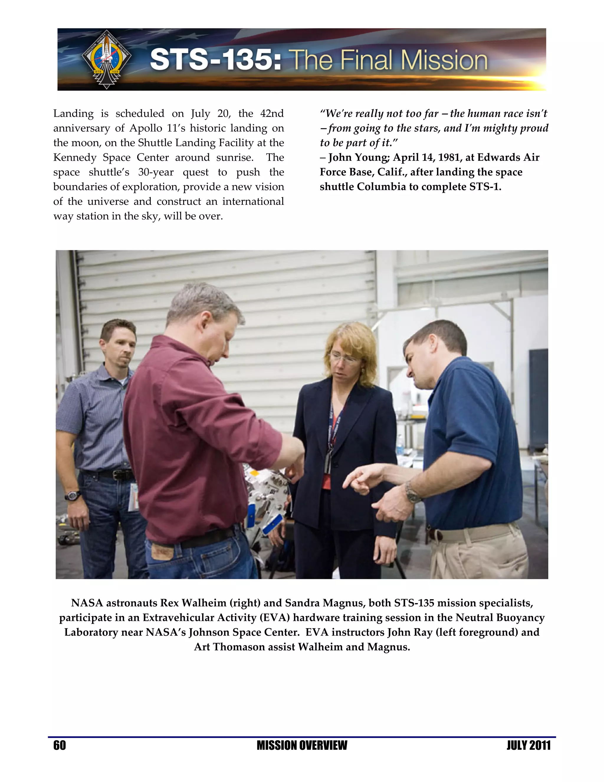 Landing is scheduled on July 20, the 42nd            “We're really not too far − the human race isn't
anniversary of Apollo 11’s historic landing on       − from going to the stars, and I'm mighty proud
the moon, on the Shuttle Landing Facility at the     to be part of it.”
Kennedy Space Center around sunrise. The             − John Young; April 14, 1981, at Edwards Air
space shuttle’s 30-year quest to push the            Force Base, Calif., after landing the space
boundaries of exploration, provide a new vision      shuttle Columbia to complete STS-1.
of the universe and construct an international
way station in the sky, will be over.




   NASA astronauts Rex Walheim (right) and Sandra Magnus, both STS-135 mission specialists,
 participate in an Extravehicular Activity (EVA) hardware training session in the Neutral Buoyancy
  Laboratory near NASA’s Johnson Space Center. EVA instructors John Ray (left foreground) and
                             Art Thomason assist Walheim and Magnus.




60                                        MISSION OVERVIEW                                  JULY 2011
 