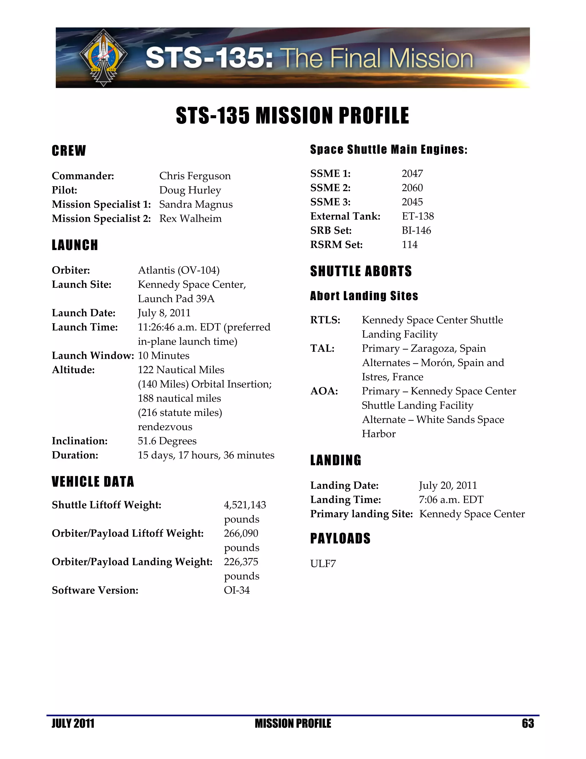 STS-135 MISSION PROFILE
CREW                                                Space Shuttle Main Engines:

Commander:              Chris Ferguson              SSME 1:          2047
Pilot:                  Doug Hurley                 SSME 2:          2060
Mission Specialist 1:   Sandra Magnus               SSME 3:          2045
Mission Specialist 2:   Rex Walheim                 External Tank:   ET-138
                                                    SRB Set:         BI-146
LAUNCH                                              RSRM Set:        114

Orbiter:       Atlantis (OV-104)                    SHUTTLE ABORTS
Launch Site:   Kennedy Space Center,
               Launch Pad 39A                       Abort Landing Sites
Launch Date:   July 8, 2011
                                                    RTLS:     Kennedy Space Center Shuttle
Launch Time:   11:26:46 a.m. EDT (preferred
                                                              Landing Facility
               in-plane launch time)
                                                    TAL:      Primary – Zaragoza, Spain
Launch Window: 10 Minutes
                                                              Alternates – Morón, Spain and
Altitude:      122 Nautical Miles
                                                              Istres, France
               (140 Miles) Orbital Insertion;
                                                    AOA:      Primary – Kennedy Space Center
               188 nautical miles
                                                              Shuttle Landing Facility
               (216 statute miles)
                                                              Alternate – White Sands Space
               rendezvous
                                                              Harbor
Inclination:   51.6 Degrees
Duration:      15 days, 17 hours, 36 minutes
                                                    LANDING
VEHICLE DATA                                        Landing Date:         July 20, 2011
                                                    Landing Time:         7:06 a.m. EDT
Shuttle Liftoff Weight:             4,521,143
                                                    Primary landing Site: Kennedy Space Center
                                    pounds
Orbiter/Payload Liftoff Weight:     266,090
                                                    PAYLOADS
                                    pounds
Orbiter/Payload Landing Weight:     226,375         ULF7
                                    pounds
Software Version:                   OI-34




JULY 2011                                 MISSION PROFILE                                      63
 