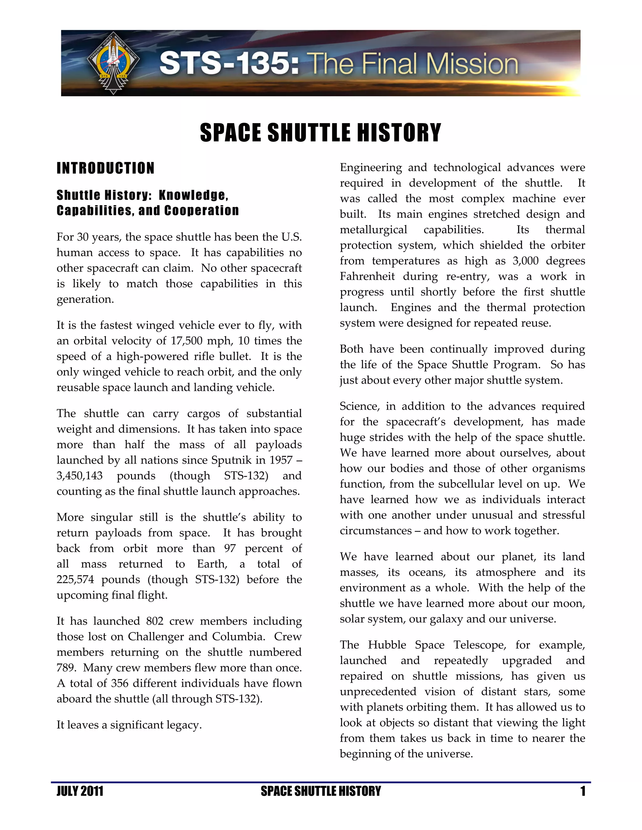 SPACE SHUTTLE HISTORY
INTRODUCTION                                          Engineering and technological advances were
                                                      required in development of the shuttle. It
Shuttle History: Knowledge,                           was called the most complex machine ever
Capabilities, and Cooperation                         built. Its main engines stretched design and
                                                      metallurgical capabilities.      Its thermal
For 30 years, the space shuttle has been the U.S.
                                                      protection system, which shielded the orbiter
human access to space. It has capabilities no
                                                      from temperatures as high as 3,000 degrees
other spacecraft can claim. No other spacecraft
                                                      Fahrenheit during re-entry, was a work in
is likely to match those capabilities in this
                                                      progress until shortly before the first shuttle
generation.
                                                      launch. Engines and the thermal protection
It is the fastest winged vehicle ever to fly, with    system were designed for repeated reuse.
an orbital velocity of 17,500 mph, 10 times the
                                                      Both have been continually improved during
speed of a high-powered rifle bullet. It is the
                                                      the life of the Space Shuttle Program. So has
only winged vehicle to reach orbit, and the only
                                                      just about every other major shuttle system.
reusable space launch and landing vehicle.
                                                      Science, in addition to the advances required
The shuttle can carry cargos of substantial
                                                      for the spacecraft’s development, has made
weight and dimensions. It has taken into space
                                                      huge strides with the help of the space shuttle.
more than half the mass of all payloads
                                                      We have learned more about ourselves, about
launched by all nations since Sputnik in 1957 –
                                                      how our bodies and those of other organisms
3,450,143 pounds (though STS-132) and
                                                      function, from the subcellular level on up. We
counting as the final shuttle launch approaches.
                                                      have learned how we as individuals interact
More singular still is the shuttle’s ability to       with one another under unusual and stressful
return payloads from space. It has brought            circumstances – and how to work together.
back from orbit more than 97 percent of
                                                      We have learned about our planet, its land
all mass returned to Earth, a total of
                                                      masses, its oceans, its atmosphere and its
225,574 pounds (though STS-132) before the
                                                      environment as a whole. With the help of the
upcoming final flight.
                                                      shuttle we have learned more about our moon,
It has launched 802 crew members including            solar system, our galaxy and our universe.
those lost on Challenger and Columbia. Crew
                                                      The Hubble Space Telescope, for example,
members returning on the shuttle numbered
                                                      launched and repeatedly upgraded and
789. Many crew members flew more than once.
                                                      repaired on shuttle missions, has given us
A total of 356 different individuals have flown
                                                      unprecedented vision of distant stars, some
aboard the shuttle (all through STS-132).
                                                      with planets orbiting them. It has allowed us to
It leaves a significant legacy.                       look at objects so distant that viewing the light
                                                      from them takes us back in time to nearer the
                                                      beginning of the universe.


JULY 2011                                SPACE SHUTTLE HISTORY                                        1
 