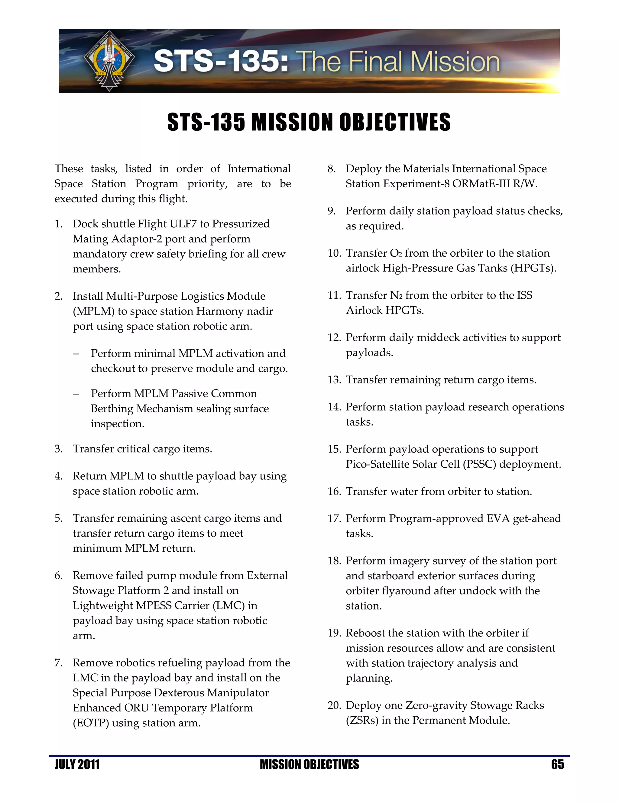 STS-135 MISSION OBJECTIVES
These tasks, listed in order of International       8. Deploy the Materials International Space
Space Station Program priority, are to be              Station Experiment-8 ORMatE-III R/W.
executed during this flight.
                                                    9. Perform daily station payload status checks,
1. Dock shuttle Flight ULF7 to Pressurized             as required.
   Mating Adaptor-2 port and perform
   mandatory crew safety briefing for all crew      10. Transfer O2 from the orbiter to the station
   members.                                             airlock High-Pressure Gas Tanks (HPGTs).

2. Install Multi-Purpose Logistics Module           11. Transfer N2 from the orbiter to the ISS
   (MPLM) to space station Harmony nadir                Airlock HPGTs.
   port using space station robotic arm.
                                                    12. Perform daily middeck activities to support
   −   Perform minimal MPLM activation and              payloads.
       checkout to preserve module and cargo.
                                                    13. Transfer remaining return cargo items.
   −   Perform MPLM Passive Common
       Berthing Mechanism sealing surface           14. Perform station payload research operations
       inspection.                                      tasks.

3. Transfer critical cargo items.                   15. Perform payload operations to support
                                                        Pico-Satellite Solar Cell (PSSC) deployment.
4. Return MPLM to shuttle payload bay using
   space station robotic arm.                       16. Transfer water from orbiter to station.

5. Transfer remaining ascent cargo items and        17. Perform Program-approved EVA get-ahead
   transfer return cargo items to meet                  tasks.
   minimum MPLM return.
                                                    18. Perform imagery survey of the station port
6. Remove failed pump module from External              and starboard exterior surfaces during
   Stowage Platform 2 and install on                    orbiter flyaround after undock with the
   Lightweight MPESS Carrier (LMC) in                   station.
   payload bay using space station robotic
   arm.                                             19. Reboost the station with the orbiter if
                                                        mission resources allow and are consistent
7. Remove robotics refueling payload from the           with station trajectory analysis and
   LMC in the payload bay and install on the            planning.
   Special Purpose Dexterous Manipulator
   Enhanced ORU Temporary Platform                  20. Deploy one Zero-gravity Stowage Racks
   (EOTP) using station arm.                            (ZSRs) in the Permanent Module.



JULY 2011                               MISSION OBJECTIVES                                        65
 
