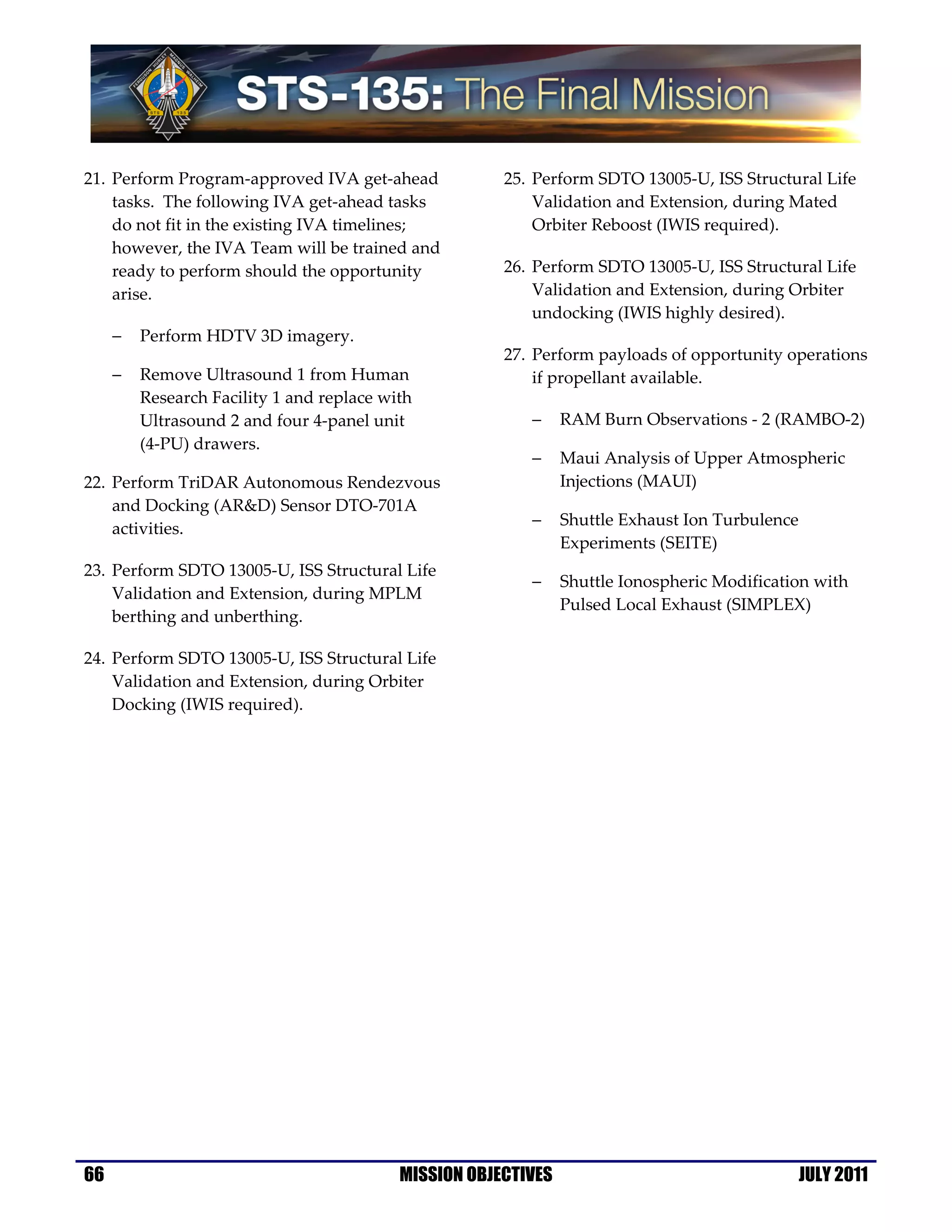 21. Perform Program-approved IVA get-ahead             25. Perform SDTO 13005-U, ISS Structural Life
    tasks. The following IVA get-ahead tasks               Validation and Extension, during Mated
    do not fit in the existing IVA timelines;              Orbiter Reboost (IWIS required).
    however, the IVA Team will be trained and
    ready to perform should the opportunity            26. Perform SDTO 13005-U, ISS Structural Life
    arise.                                                 Validation and Extension, during Orbiter
                                                           undocking (IWIS highly desired).
     −   Perform HDTV 3D imagery.
                                                       27. Perform payloads of opportunity operations
     −   Remove Ultrasound 1 from Human                    if propellant available.
         Research Facility 1 and replace with
         Ultrasound 2 and four 4-panel unit               −     RAM Burn Observations - 2 (RAMBO-2)
         (4-PU) drawers.
                                                          −     Maui Analysis of Upper Atmospheric
22. Perform TriDAR Autonomous Rendezvous                        Injections (MAUI)
    and Docking (AR&D) Sensor DTO-701A
                                                          −     Shuttle Exhaust Ion Turbulence
    activities.
                                                                Experiments (SEITE)
23. Perform SDTO 13005-U, ISS Structural Life
                                                          −     Shuttle Ionospheric Modification with
    Validation and Extension, during MPLM
                                                                Pulsed Local Exhaust (SIMPLEX)
    berthing and unberthing.

24. Perform SDTO 13005-U, ISS Structural Life
    Validation and Extension, during Orbiter
    Docking (IWIS required).




66                                         MISSION OBJECTIVES                                    JULY 2011
 