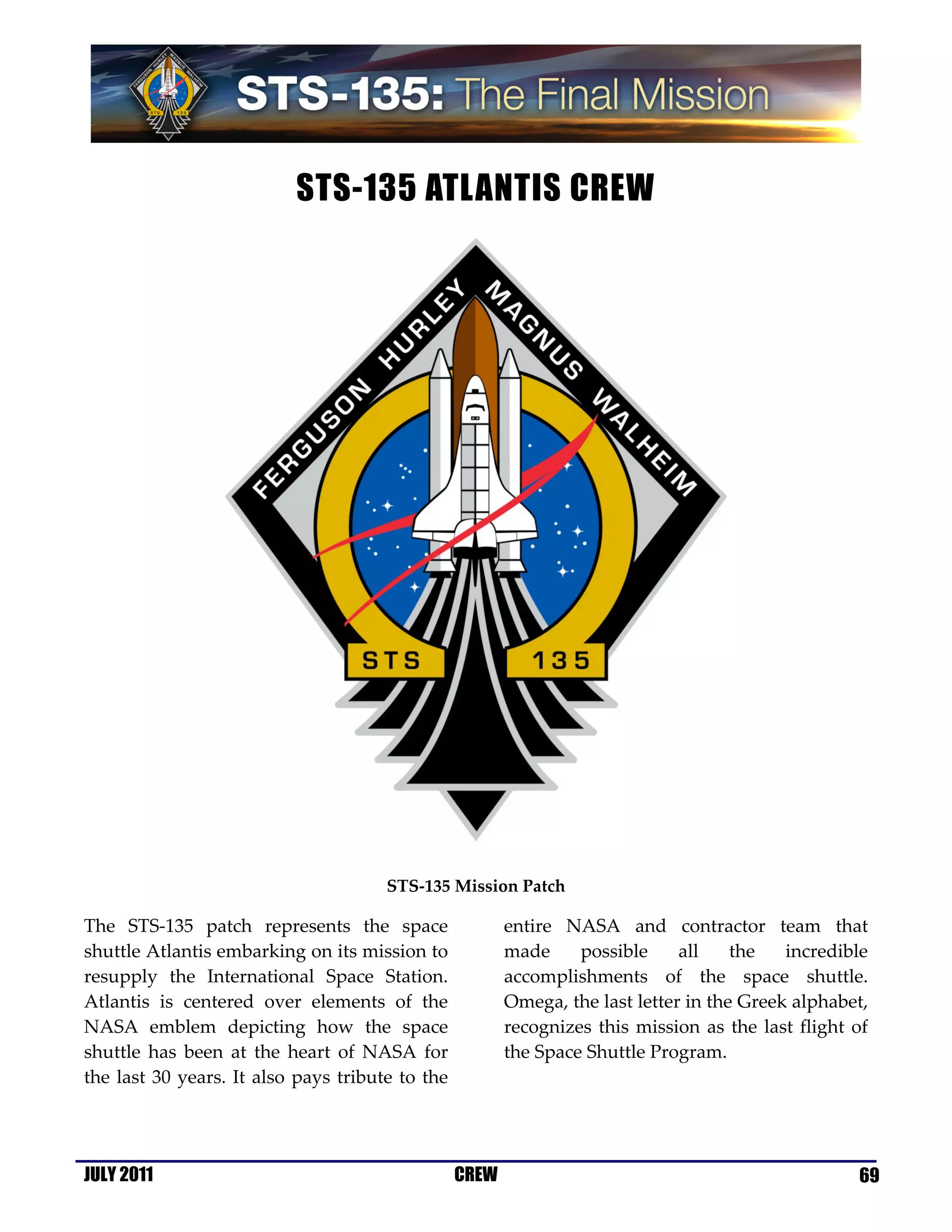 STS-135 ATLANTIS CREW




                                      STS-135 Mission Patch

The STS-135 patch represents the space                  entire NASA and contractor team that
shuttle Atlantis embarking on its mission to            made     possible     all    the   incredible
resupply the International Space Station.               accomplishments of the space shuttle.
Atlantis is centered over elements of the               Omega, the last letter in the Greek alphabet,
NASA emblem depicting how the space                     recognizes this mission as the last flight of
shuttle has been at the heart of NASA for               the Space Shuttle Program.
the last 30 years. It also pays tribute to the




JULY 2011                                        CREW                                              69
 