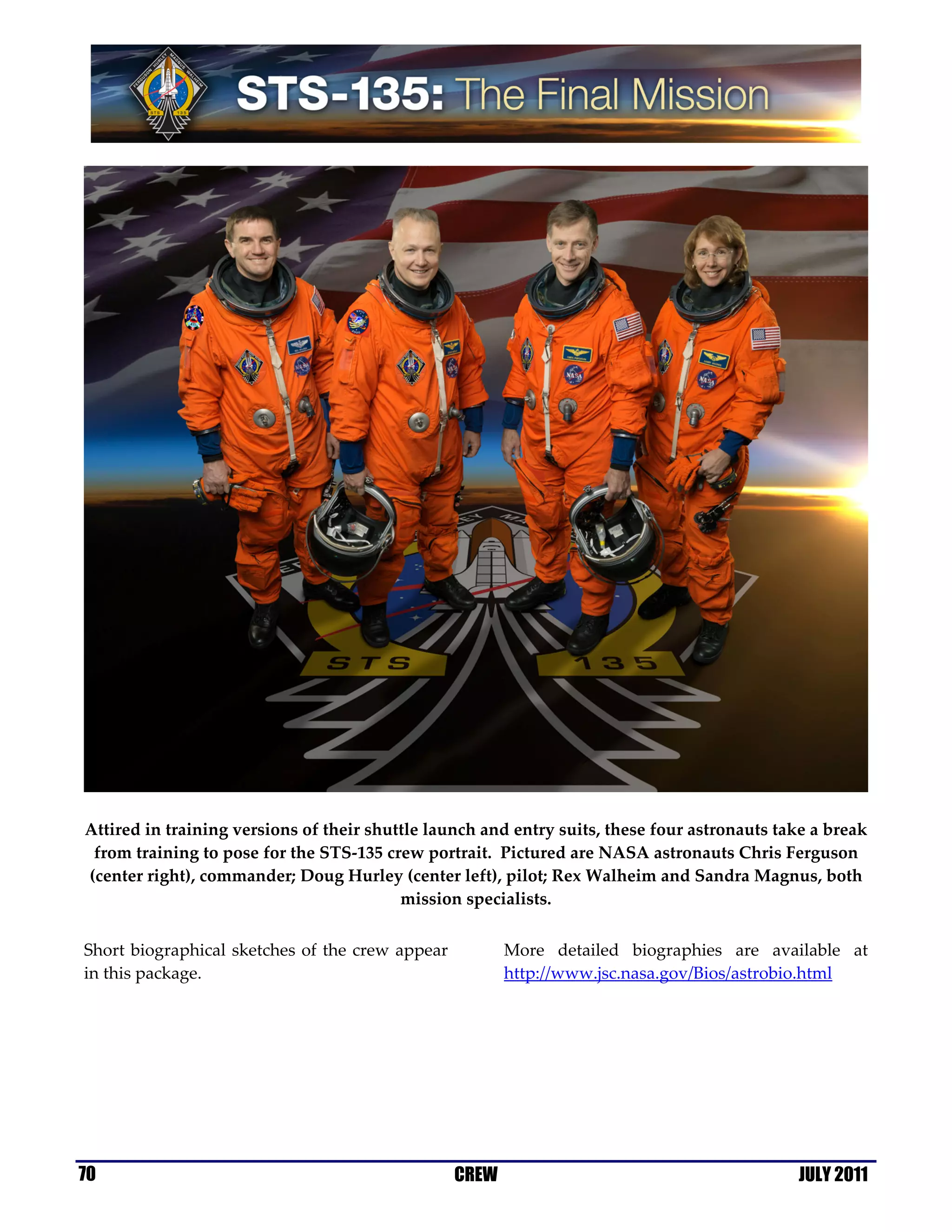 Attired in training versions of their shuttle launch and entry suits, these four astronauts take a break
 from training to pose for the STS-135 crew portrait. Pictured are NASA astronauts Chris Ferguson
(center right), commander; Doug Hurley (center left), pilot; Rex Walheim and Sandra Magnus, both
                                          mission specialists.


Short biographical sketches of the crew appear          More detailed biographies are available at
in this package.                                        http://www.jsc.nasa.gov/Bios/astrobio.html




70                                               CREW                                         JULY 2011
 